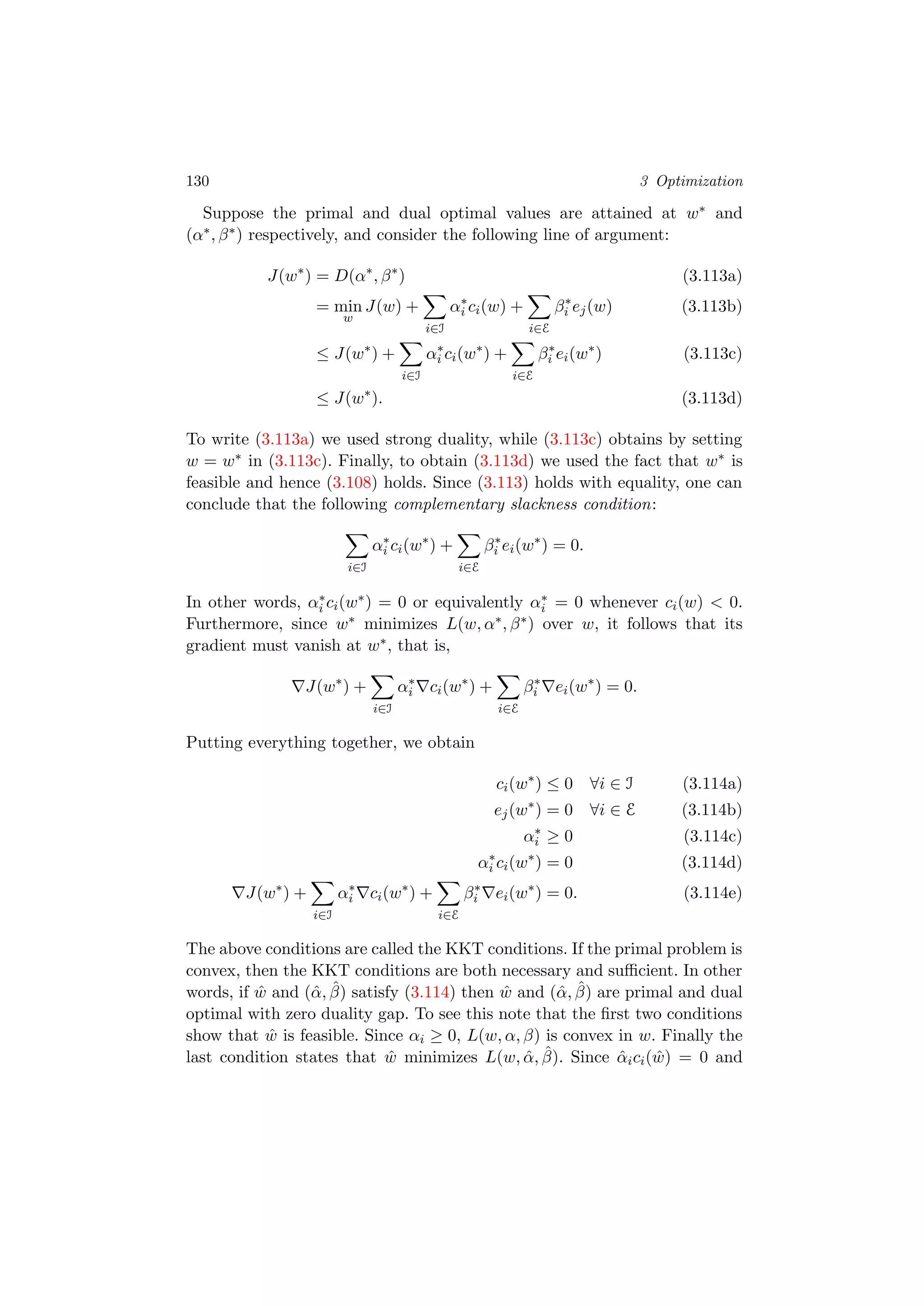 130 3 Optimization
Suppose the primal and dual optimal values are attained at w∗ and
(α∗, β∗) respectively, and consider the following line of argument:
J(w∗
) = D(α∗
, β∗
) (3.113a)
= min
w
J(w) +
i∈I
α∗
i ci(w) +
i∈E
β∗
i ej(w) (3.113b)
≤ J(w∗
) +
i∈I
α∗
i ci(w∗
) +
i∈E
β∗
i ei(w∗
) (3.113c)
≤ J(w∗
). (3.113d)
To write (3.113a) we used strong duality, while (3.113c) obtains by setting
w = w∗ in (3.113c). Finally, to obtain (3.113d) we used the fact that w∗ is
feasible and hence (3.108) holds. Since (3.113) holds with equality, one can
conclude that the following complementary slackness condition:
i∈I
α∗
i ci(w∗
) +
i∈E
β∗
i ei(w∗
) = 0.
In other words, α∗
i ci(w∗) = 0 or equivalently α∗
i = 0 whenever ci(w) < 0.
Furthermore, since w∗ minimizes L(w, α∗, β∗) over w, it follows that its
gradient must vanish at w∗, that is,
J(w∗
) +
i∈I
α∗
i ci(w∗
) +
i∈E
β∗
i ei(w∗
) = 0.
Putting everything together, we obtain
ci(w∗
) ≤ 0 ∀i ∈ I (3.114a)
ej(w∗
) = 0 ∀i ∈ E (3.114b)
α∗
i ≥ 0 (3.114c)
α∗
i ci(w∗
) = 0 (3.114d)
J(w∗
) +
i∈I
α∗
i ci(w∗
) +
i∈E
β∗
i ei(w∗
) = 0. (3.114e)
The above conditions are called the KKT conditions. If the primal problem is
convex, then the KKT conditions are both necessary and suﬃcient. In other
words, if ˆw and (ˆα, ˆβ) satisfy (3.114) then ˆw and (ˆα, ˆβ) are primal and dual
optimal with zero duality gap. To see this note that the ﬁrst two conditions
show that ˆw is feasible. Since αi ≥ 0, L(w, α, β) is convex in w. Finally the
last condition states that ˆw minimizes L(w, ˆα, ˆβ). Since ˆαici( ˆw) = 0 and
 