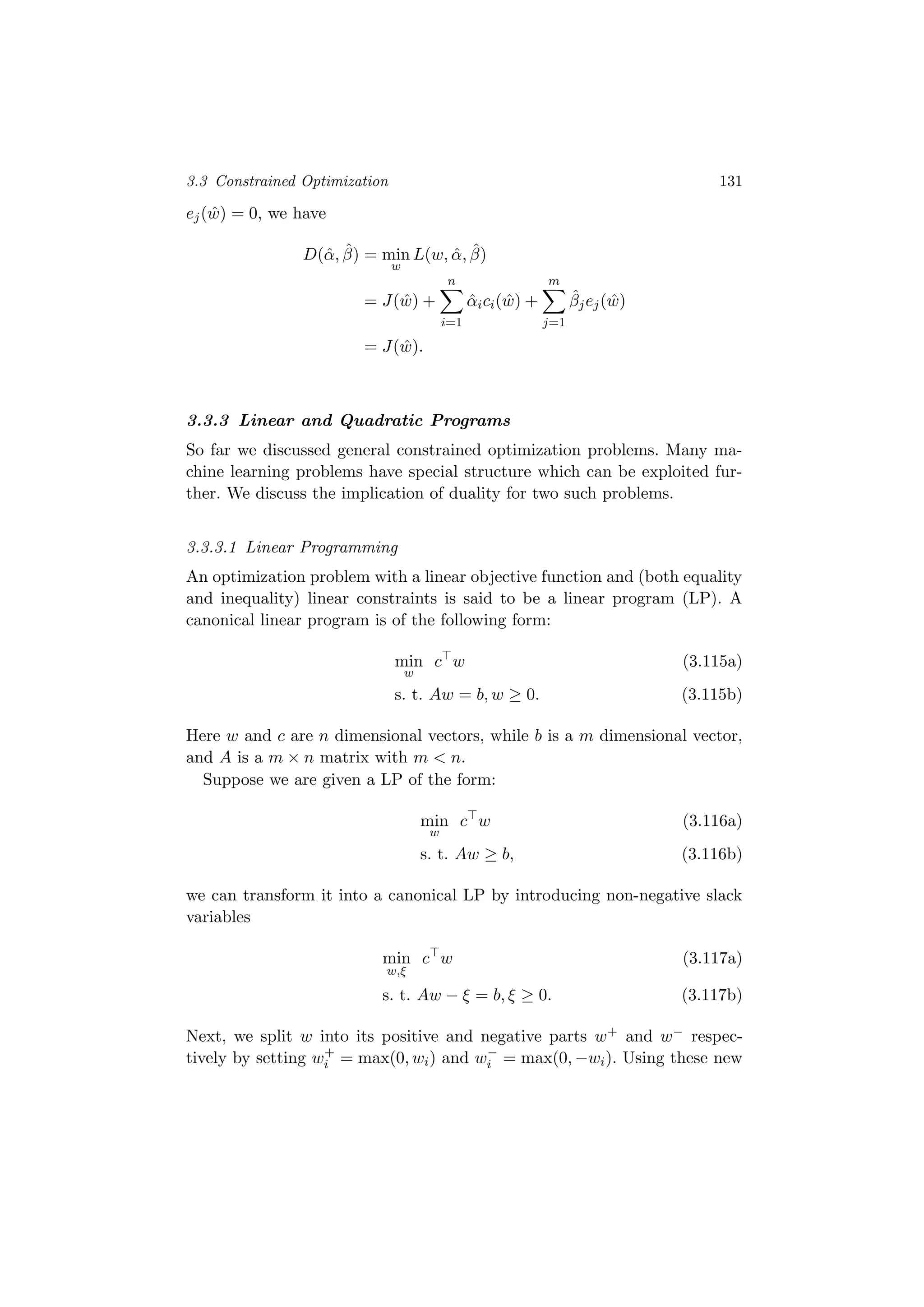 3.3 Constrained Optimization 131
ej( ˆw) = 0, we have
D(ˆα, ˆβ) = min
w
L(w, ˆα, ˆβ)
= J( ˆw) +
n
i=1
ˆαici( ˆw) +
m
j=1
ˆβjej( ˆw)
= J( ˆw).
3.3.3 Linear and Quadratic Programs
So far we discussed general constrained optimization problems. Many ma-
chine learning problems have special structure which can be exploited fur-
ther. We discuss the implication of duality for two such problems.
3.3.3.1 Linear Programming
An optimization problem with a linear objective function and (both equality
and inequality) linear constraints is said to be a linear program (LP). A
canonical linear program is of the following form:
min
w
c w (3.115a)
s. t. Aw = b, w ≥ 0. (3.115b)
Here w and c are n dimensional vectors, while b is a m dimensional vector,
and A is a m × n matrix with m < n.
Suppose we are given a LP of the form:
min
w
c w (3.116a)
s. t. Aw ≥ b, (3.116b)
we can transform it into a canonical LP by introducing non-negative slack
variables
min
w,ξ
c w (3.117a)
s. t. Aw − ξ = b, ξ ≥ 0. (3.117b)
Next, we split w into its positive and negative parts w+ and w− respec-
tively by setting w+
i = max(0, wi) and w−
i = max(0, −wi). Using these new
 