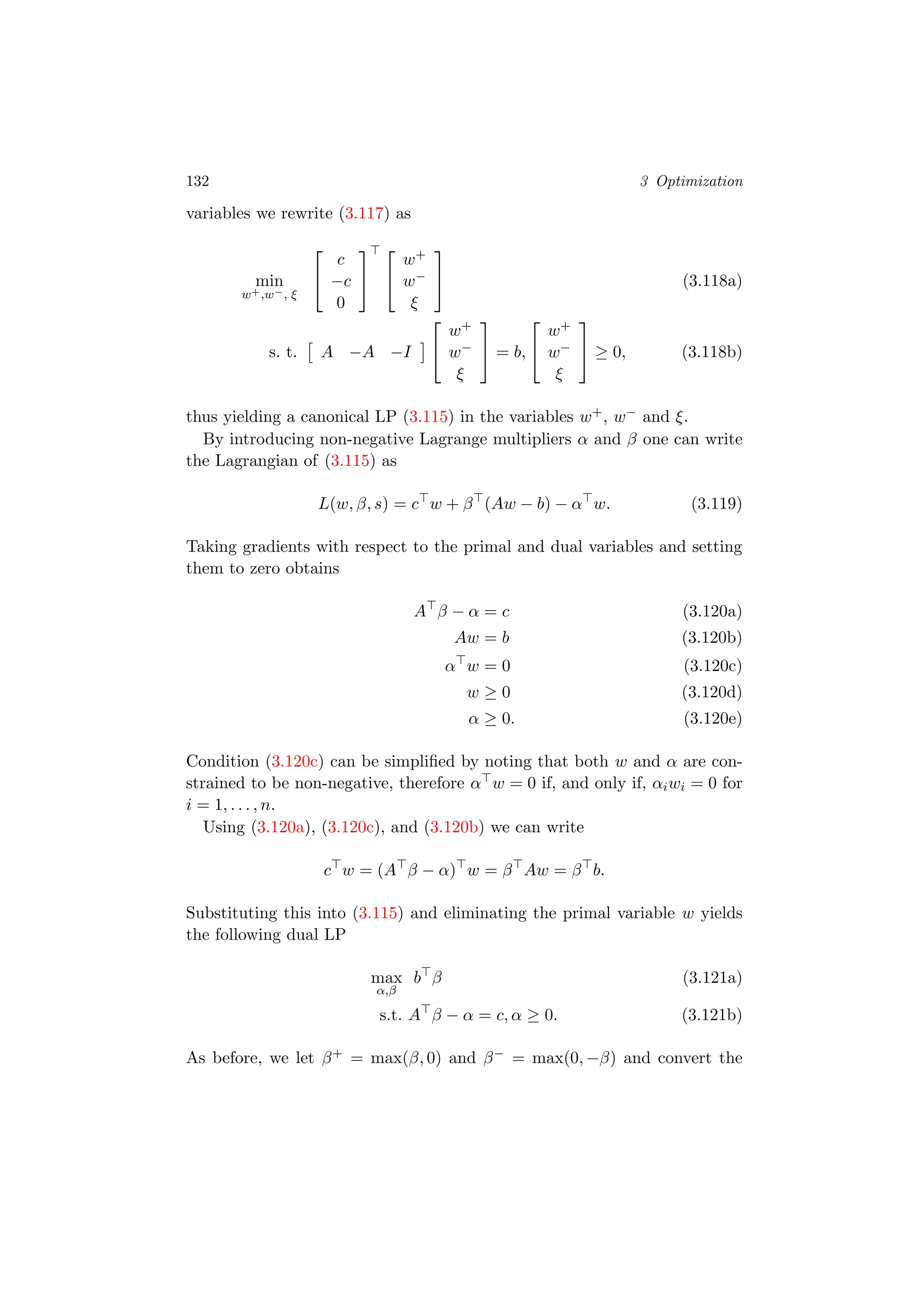 132 3 Optimization
variables we rewrite (3.117) as
min
w+,w−, ξ


c
−c
0




w+
w−
ξ

 (3.118a)
s. t. A −A −I


w+
w−
ξ

 = b,


w+
w−
ξ

 ≥ 0, (3.118b)
thus yielding a canonical LP (3.115) in the variables w+, w− and ξ.
By introducing non-negative Lagrange multipliers α and β one can write
the Lagrangian of (3.115) as
L(w, β, s) = c w + β (Aw − b) − α w. (3.119)
Taking gradients with respect to the primal and dual variables and setting
them to zero obtains
A β − α = c (3.120a)
Aw = b (3.120b)
α w = 0 (3.120c)
w ≥ 0 (3.120d)
α ≥ 0. (3.120e)
Condition (3.120c) can be simpliﬁed by noting that both w and α are con-
strained to be non-negative, therefore α w = 0 if, and only if, αiwi = 0 for
i = 1, . . . , n.
Using (3.120a), (3.120c), and (3.120b) we can write
c w = (A β − α) w = β Aw = β b.
Substituting this into (3.115) and eliminating the primal variable w yields
the following dual LP
max
α,β
b β (3.121a)
s.t. A β − α = c, α ≥ 0. (3.121b)
As before, we let β+ = max(β, 0) and β− = max(0, −β) and convert the
 