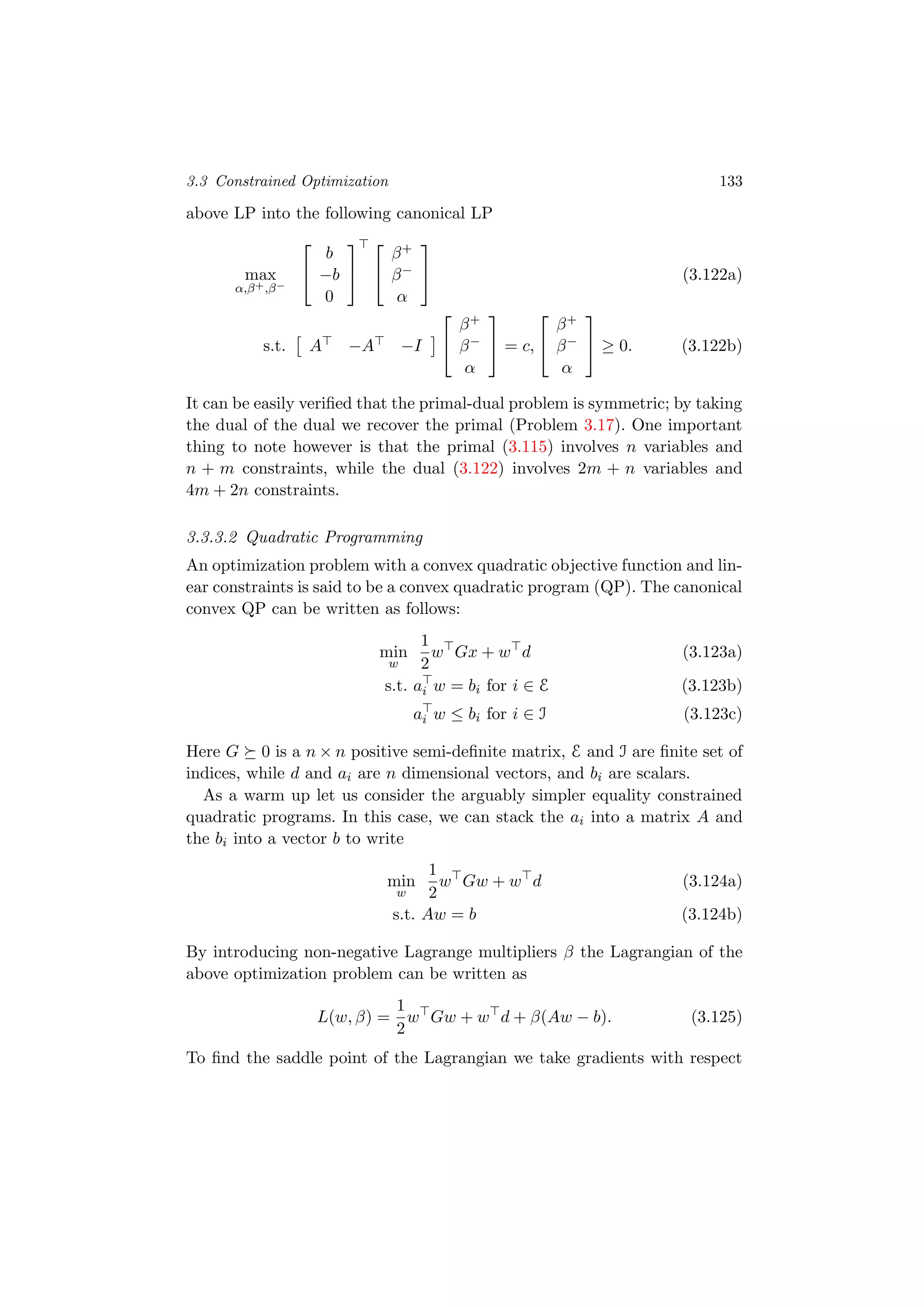 3.3 Constrained Optimization 133
above LP into the following canonical LP
max
α,β+,β−


b
−b
0




β+
β−
α

 (3.122a)
s.t. A −A −I


β+
β−
α

 = c,


β+
β−
α

 ≥ 0. (3.122b)
It can be easily veriﬁed that the primal-dual problem is symmetric; by taking
the dual of the dual we recover the primal (Problem 3.17). One important
thing to note however is that the primal (3.115) involves n variables and
n + m constraints, while the dual (3.122) involves 2m + n variables and
4m + 2n constraints.
3.3.3.2 Quadratic Programming
An optimization problem with a convex quadratic objective function and lin-
ear constraints is said to be a convex quadratic program (QP). The canonical
convex QP can be written as follows:
min
w
1
2
w Gx + w d (3.123a)
s.t. ai w = bi for i ∈ E (3.123b)
ai w ≤ bi for i ∈ I (3.123c)
Here G 0 is a n × n positive semi-deﬁnite matrix, E and I are ﬁnite set of
indices, while d and ai are n dimensional vectors, and bi are scalars.
As a warm up let us consider the arguably simpler equality constrained
quadratic programs. In this case, we can stack the ai into a matrix A and
the bi into a vector b to write
min
w
1
2
w Gw + w d (3.124a)
s.t. Aw = b (3.124b)
By introducing non-negative Lagrange multipliers β the Lagrangian of the
above optimization problem can be written as
L(w, β) =
1
2
w Gw + w d + β(Aw − b). (3.125)
To ﬁnd the saddle point of the Lagrangian we take gradients with respect
 