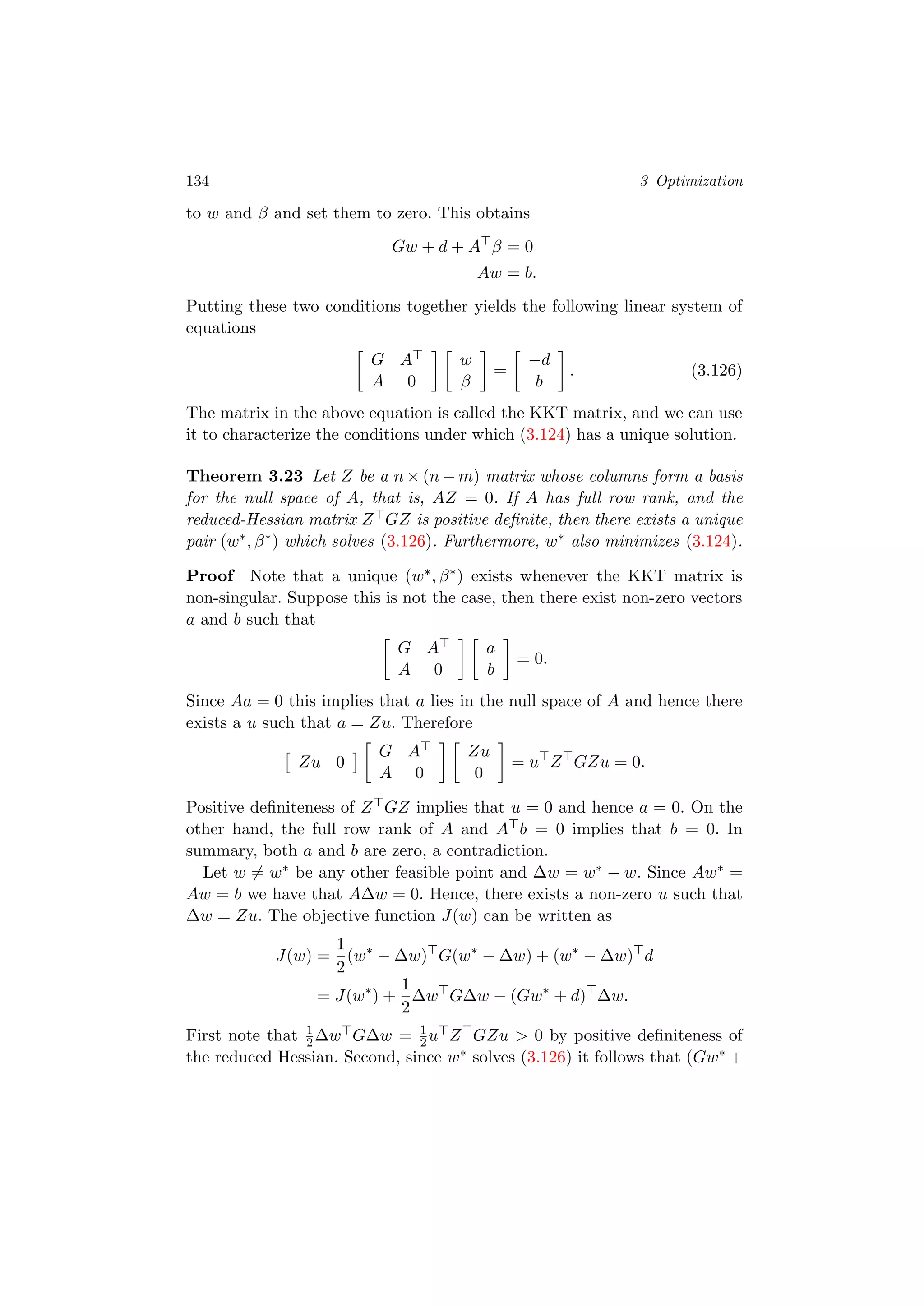 134 3 Optimization
to w and β and set them to zero. This obtains
Gw + d + A β = 0
Aw = b.
Putting these two conditions together yields the following linear system of
equations
G A
A 0
w
β
=
−d
b
. (3.126)
The matrix in the above equation is called the KKT matrix, and we can use
it to characterize the conditions under which (3.124) has a unique solution.
Theorem 3.23 Let Z be a n × (n − m) matrix whose columns form a basis
for the null space of A, that is, AZ = 0. If A has full row rank, and the
reduced-Hessian matrix Z GZ is positive deﬁnite, then there exists a unique
pair (w∗, β∗) which solves (3.126). Furthermore, w∗ also minimizes (3.124).
Proof Note that a unique (w∗, β∗) exists whenever the KKT matrix is
non-singular. Suppose this is not the case, then there exist non-zero vectors
a and b such that
G A
A 0
a
b
= 0.
Since Aa = 0 this implies that a lies in the null space of A and hence there
exists a u such that a = Zu. Therefore
Zu 0
G A
A 0
Zu
0
= u Z GZu = 0.
Positive deﬁniteness of Z GZ implies that u = 0 and hence a = 0. On the
other hand, the full row rank of A and A b = 0 implies that b = 0. In
summary, both a and b are zero, a contradiction.
Let w = w∗ be any other feasible point and ∆w = w∗ − w. Since Aw∗ =
Aw = b we have that A∆w = 0. Hence, there exists a non-zero u such that
∆w = Zu. The objective function J(w) can be written as
J(w) =
1
2
(w∗
− ∆w) G(w∗
− ∆w) + (w∗
− ∆w) d
= J(w∗
) +
1
2
∆w G∆w − (Gw∗
+ d) ∆w.
First note that 1
2∆w G∆w = 1
2u Z GZu > 0 by positive deﬁniteness of
the reduced Hessian. Second, since w∗ solves (3.126) it follows that (Gw∗ +
 