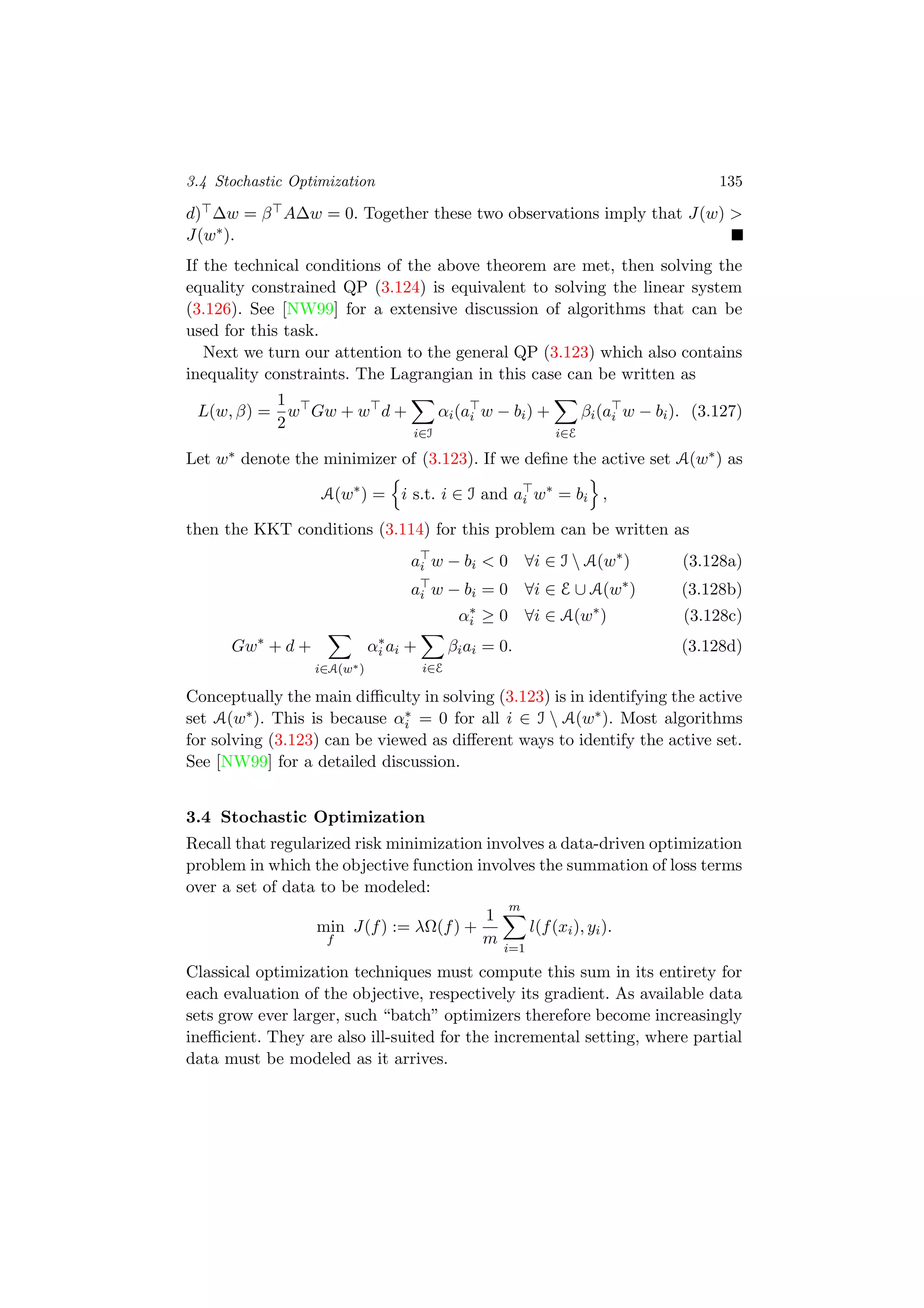 3.4 Stochastic Optimization 135
d) ∆w = β A∆w = 0. Together these two observations imply that J(w) >
J(w∗).
If the technical conditions of the above theorem are met, then solving the
equality constrained QP (3.124) is equivalent to solving the linear system
(3.126). See [NW99] for a extensive discussion of algorithms that can be
used for this task.
Next we turn our attention to the general QP (3.123) which also contains
inequality constraints. The Lagrangian in this case can be written as
L(w, β) =
1
2
w Gw + w d +
i∈I
αi(ai w − bi) +
i∈E
βi(ai w − bi). (3.127)
Let w∗ denote the minimizer of (3.123). If we deﬁne the active set A(w∗) as
A(w∗
) = i s.t. i ∈ I and ai w∗
= bi ,
then the KKT conditions (3.114) for this problem can be written as
ai w − bi < 0 ∀i ∈ I  A(w∗
) (3.128a)
ai w − bi = 0 ∀i ∈ E ∪ A(w∗
) (3.128b)
α∗
i ≥ 0 ∀i ∈ A(w∗
) (3.128c)
Gw∗
+ d +
i∈A(w∗)
α∗
i ai +
i∈E
βiai = 0. (3.128d)
Conceptually the main diﬃculty in solving (3.123) is in identifying the active
set A(w∗). This is because α∗
i = 0 for all i ∈ I  A(w∗). Most algorithms
for solving (3.123) can be viewed as diﬀerent ways to identify the active set.
See [NW99] for a detailed discussion.
3.4 Stochastic Optimization
Recall that regularized risk minimization involves a data-driven optimization
problem in which the objective function involves the summation of loss terms
over a set of data to be modeled:
min
f
J(f) := λΩ(f) +
1
m
m
i=1
l(f(xi), yi).
Classical optimization techniques must compute this sum in its entirety for
each evaluation of the objective, respectively its gradient. As available data
sets grow ever larger, such “batch” optimizers therefore become increasingly
ineﬃcient. They are also ill-suited for the incremental setting, where partial
data must be modeled as it arrives.
 