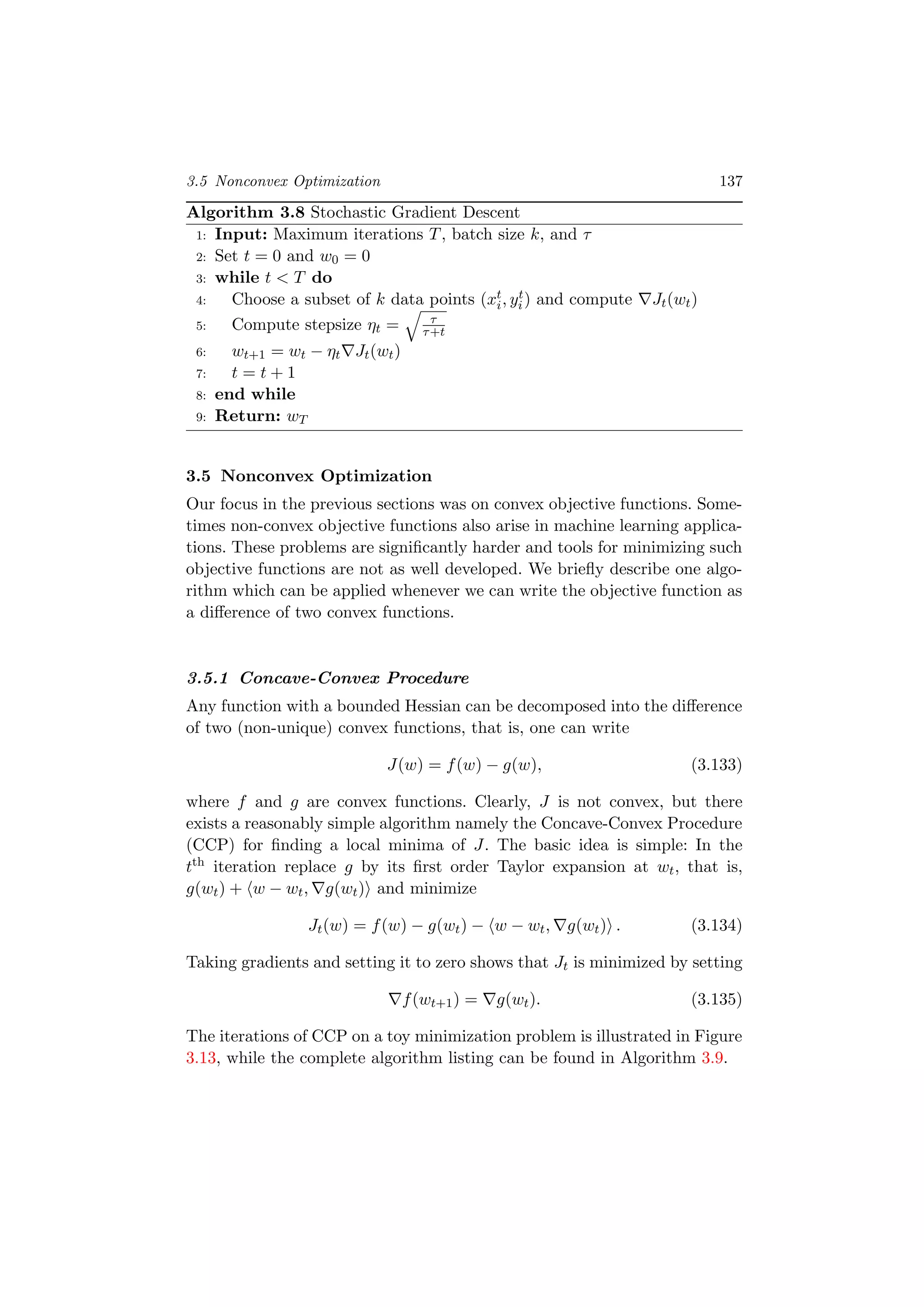 3.5 Nonconvex Optimization 137
Algorithm 3.8 Stochastic Gradient Descent
1: Input: Maximum iterations T, batch size k, and τ
2: Set t = 0 and w0 = 0
3: while t < T do
4: Choose a subset of k data points (xt
i, yt
i) and compute Jt(wt)
5: Compute stepsize ηt = τ
τ+t
6: wt+1 = wt − ηt Jt(wt)
7: t = t + 1
8: end while
9: Return: wT
3.5 Nonconvex Optimization
Our focus in the previous sections was on convex objective functions. Some-
times non-convex objective functions also arise in machine learning applica-
tions. These problems are signiﬁcantly harder and tools for minimizing such
objective functions are not as well developed. We brieﬂy describe one algo-
rithm which can be applied whenever we can write the objective function as
a diﬀerence of two convex functions.
3.5.1 Concave-Convex Procedure
Any function with a bounded Hessian can be decomposed into the diﬀerence
of two (non-unique) convex functions, that is, one can write
J(w) = f(w) − g(w), (3.133)
where f and g are convex functions. Clearly, J is not convex, but there
exists a reasonably simple algorithm namely the Concave-Convex Procedure
(CCP) for ﬁnding a local minima of J. The basic idea is simple: In the
tth iteration replace g by its ﬁrst order Taylor expansion at wt, that is,
g(wt) + w − wt, g(wt) and minimize
Jt(w) = f(w) − g(wt) − w − wt, g(wt) . (3.134)
Taking gradients and setting it to zero shows that Jt is minimized by setting
f(wt+1) = g(wt). (3.135)
The iterations of CCP on a toy minimization problem is illustrated in Figure
3.13, while the complete algorithm listing can be found in Algorithm 3.9.
 