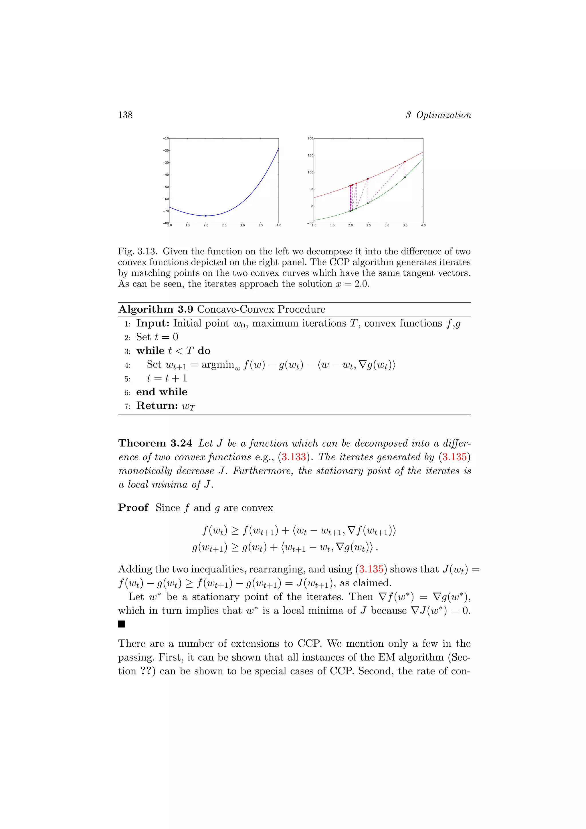 138 3 Optimization
1.0 1.5 2.0 2.5 3.0 3.5 4.080
70
60
50
40
30
20
10
1.0 1.5 2.0 2.5 3.0 3.5 4.050
0
50
100
150
200
Fig. 3.13. Given the function on the left we decompose it into the diﬀerence of two
convex functions depicted on the right panel. The CCP algorithm generates iterates
by matching points on the two convex curves which have the same tangent vectors.
As can be seen, the iterates approach the solution x = 2.0.
Algorithm 3.9 Concave-Convex Procedure
1: Input: Initial point w0, maximum iterations T, convex functions f,g
2: Set t = 0
3: while t < T do
4: Set wt+1 = argminw f(w) − g(wt) − w − wt, g(wt)
5: t = t + 1
6: end while
7: Return: wT
Theorem 3.24 Let J be a function which can be decomposed into a diﬀer-
ence of two convex functions e.g., (3.133). The iterates generated by (3.135)
monotically decrease J. Furthermore, the stationary point of the iterates is
a local minima of J.
Proof Since f and g are convex
f(wt) ≥ f(wt+1) + wt − wt+1, f(wt+1)
g(wt+1) ≥ g(wt) + wt+1 − wt, g(wt) .
Adding the two inequalities, rearranging, and using (3.135) shows that J(wt) =
f(wt) − g(wt) ≥ f(wt+1) − g(wt+1) = J(wt+1), as claimed.
Let w∗ be a stationary point of the iterates. Then f(w∗) = g(w∗),
which in turn implies that w∗ is a local minima of J because J(w∗) = 0.
There are a number of extensions to CCP. We mention only a few in the
passing. First, it can be shown that all instances of the EM algorithm (Sec-
tion ??) can be shown to be special cases of CCP. Second, the rate of con-
 