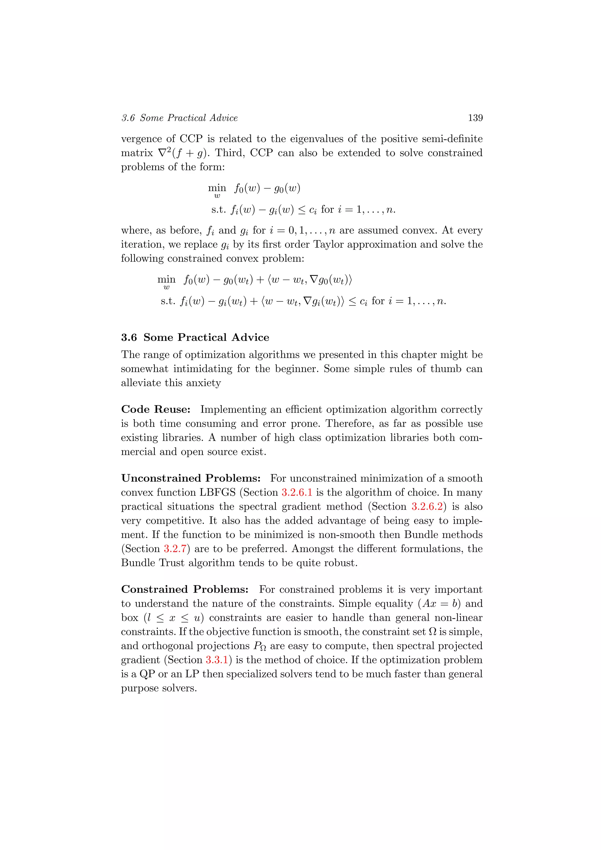 3.6 Some Practical Advice 139
vergence of CCP is related to the eigenvalues of the positive semi-deﬁnite
matrix 2(f + g). Third, CCP can also be extended to solve constrained
problems of the form:
min
w
f0(w) − g0(w)
s.t. fi(w) − gi(w) ≤ ci for i = 1, . . . , n.
where, as before, fi and gi for i = 0, 1, . . . , n are assumed convex. At every
iteration, we replace gi by its ﬁrst order Taylor approximation and solve the
following constrained convex problem:
min
w
f0(w) − g0(wt) + w − wt, g0(wt)
s.t. fi(w) − gi(wt) + w − wt, gi(wt) ≤ ci for i = 1, . . . , n.
3.6 Some Practical Advice
The range of optimization algorithms we presented in this chapter might be
somewhat intimidating for the beginner. Some simple rules of thumb can
alleviate this anxiety
Code Reuse: Implementing an eﬃcient optimization algorithm correctly
is both time consuming and error prone. Therefore, as far as possible use
existing libraries. A number of high class optimization libraries both com-
mercial and open source exist.
Unconstrained Problems: For unconstrained minimization of a smooth
convex function LBFGS (Section 3.2.6.1 is the algorithm of choice. In many
practical situations the spectral gradient method (Section 3.2.6.2) is also
very competitive. It also has the added advantage of being easy to imple-
ment. If the function to be minimized is non-smooth then Bundle methods
(Section 3.2.7) are to be preferred. Amongst the diﬀerent formulations, the
Bundle Trust algorithm tends to be quite robust.
Constrained Problems: For constrained problems it is very important
to understand the nature of the constraints. Simple equality (Ax = b) and
box (l ≤ x ≤ u) constraints are easier to handle than general non-linear
constraints. If the objective function is smooth, the constraint set Ω is simple,
and orthogonal projections PΩ are easy to compute, then spectral projected
gradient (Section 3.3.1) is the method of choice. If the optimization problem
is a QP or an LP then specialized solvers tend to be much faster than general
purpose solvers.
 