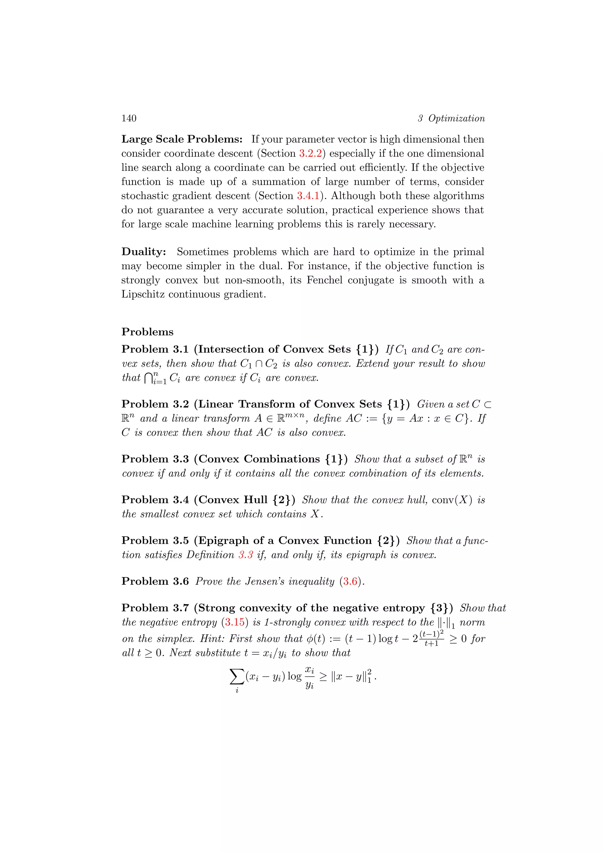 140 3 Optimization
Large Scale Problems: If your parameter vector is high dimensional then
consider coordinate descent (Section 3.2.2) especially if the one dimensional
line search along a coordinate can be carried out eﬃciently. If the objective
function is made up of a summation of large number of terms, consider
stochastic gradient descent (Section 3.4.1). Although both these algorithms
do not guarantee a very accurate solution, practical experience shows that
for large scale machine learning problems this is rarely necessary.
Duality: Sometimes problems which are hard to optimize in the primal
may become simpler in the dual. For instance, if the objective function is
strongly convex but non-smooth, its Fenchel conjugate is smooth with a
Lipschitz continuous gradient.
Problems
Problem 3.1 (Intersection of Convex Sets {1}) If C1 and C2 are con-
vex sets, then show that C1 ∩ C2 is also convex. Extend your result to show
that n
i=1 Ci are convex if Ci are convex.
Problem 3.2 (Linear Transform of Convex Sets {1}) Given a set C ⊂
Rn
and a linear transform A ∈ Rm×n
, deﬁne AC := {y = Ax : x ∈ C}. If
C is convex then show that AC is also convex.
Problem 3.3 (Convex Combinations {1}) Show that a subset of Rn
is
convex if and only if it contains all the convex combination of its elements.
Problem 3.4 (Convex Hull {2}) Show that the convex hull, conv(X) is
the smallest convex set which contains X.
Problem 3.5 (Epigraph of a Convex Function {2}) Show that a func-
tion satisﬁes Deﬁnition 3.3 if, and only if, its epigraph is convex.
Problem 3.6 Prove the Jensen’s inequality (3.6).
Problem 3.7 (Strong convexity of the negative entropy {3}) Show that
the negative entropy (3.15) is 1-strongly convex with respect to the · 1 norm
on the simplex. Hint: First show that φ(t) := (t − 1) log t − 2(t−1)2
t+1 ≥ 0 for
all t ≥ 0. Next substitute t = xi/yi to show that
i
(xi − yi) log
xi
yi
≥ x − y 2
1 .
 