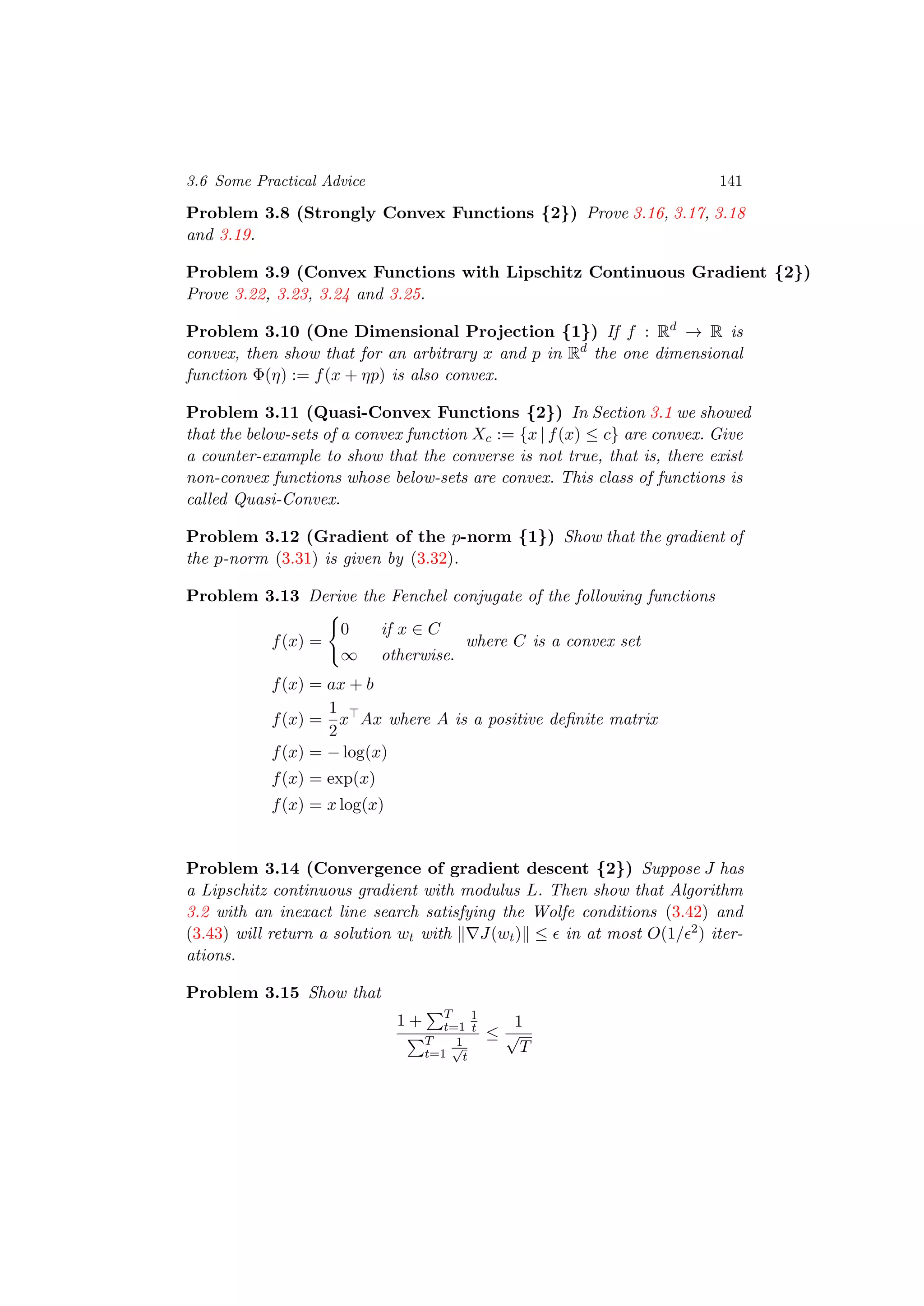 3.6 Some Practical Advice 141
Problem 3.8 (Strongly Convex Functions {2}) Prove 3.16, 3.17, 3.18
and 3.19.
Problem 3.9 (Convex Functions with Lipschitz Continuous Gradient {2})
Prove 3.22, 3.23, 3.24 and 3.25.
Problem 3.10 (One Dimensional Projection {1}) If f : Rd
→ R is
convex, then show that for an arbitrary x and p in Rd
the one dimensional
function Φ(η) := f(x + ηp) is also convex.
Problem 3.11 (Quasi-Convex Functions {2}) In Section 3.1 we showed
that the below-sets of a convex function Xc := {x | f(x) ≤ c} are convex. Give
a counter-example to show that the converse is not true, that is, there exist
non-convex functions whose below-sets are convex. This class of functions is
called Quasi-Convex.
Problem 3.12 (Gradient of the p-norm {1}) Show that the gradient of
the p-norm (3.31) is given by (3.32).
Problem 3.13 Derive the Fenchel conjugate of the following functions
f(x) =
0 if x ∈ C
∞ otherwise.
where C is a convex set
f(x) = ax + b
f(x) =
1
2
x Ax where A is a positive deﬁnite matrix
f(x) = − log(x)
f(x) = exp(x)
f(x) = x log(x)
Problem 3.14 (Convergence of gradient descent {2}) Suppose J has
a Lipschitz continuous gradient with modulus L. Then show that Algorithm
3.2 with an inexact line search satisfying the Wolfe conditions (3.42) and
(3.43) will return a solution wt with J(wt) ≤ in at most O(1/ 2) iter-
ations.
Problem 3.15 Show that
1 + T
t=1
1
t
T
t=1
1√
t
≤
1
√
T
 