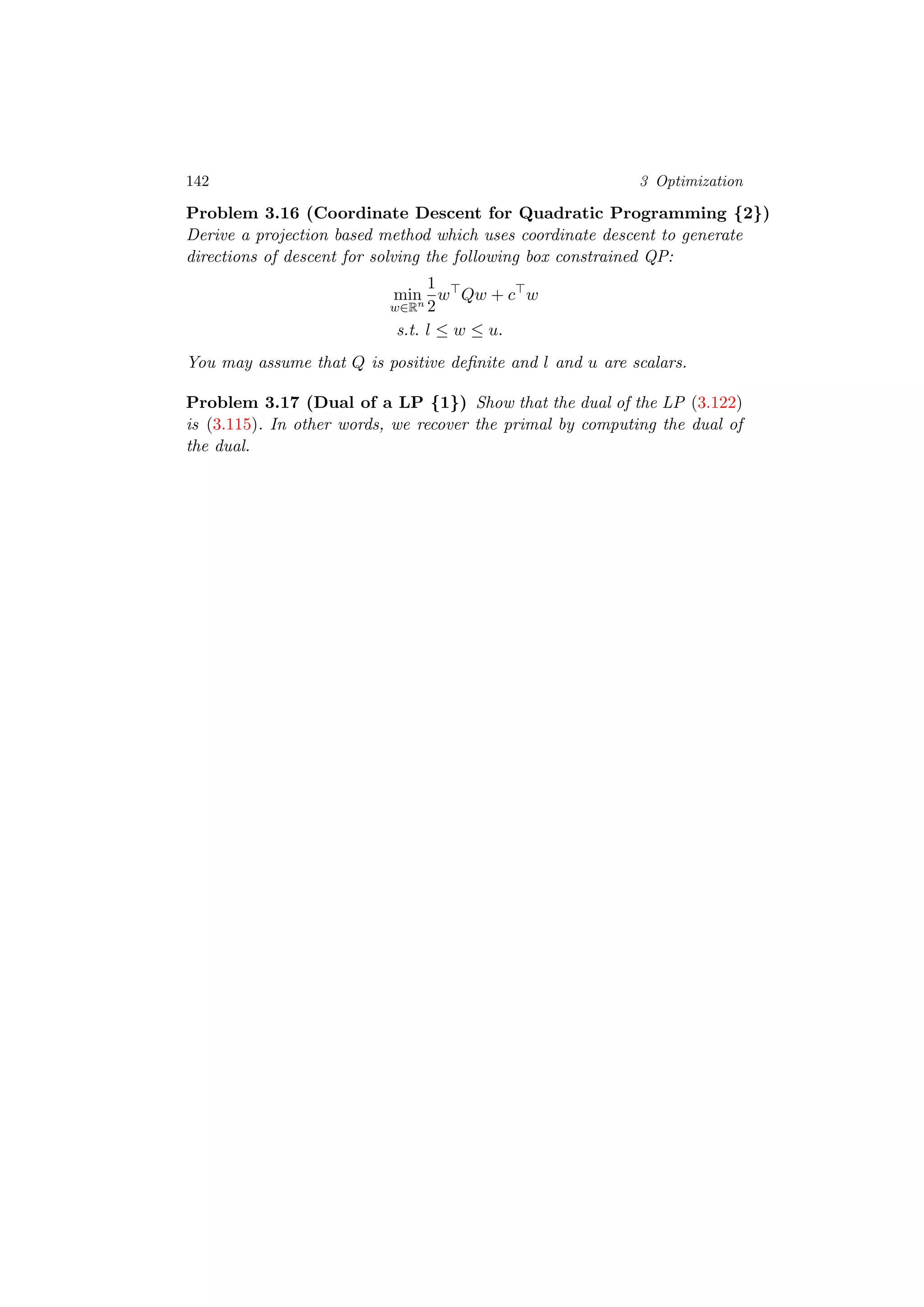 142 3 Optimization
Problem 3.16 (Coordinate Descent for Quadratic Programming {2})
Derive a projection based method which uses coordinate descent to generate
directions of descent for solving the following box constrained QP:
min
w∈Rn
1
2
w Qw + c w
s.t. l ≤ w ≤ u.
You may assume that Q is positive deﬁnite and l and u are scalars.
Problem 3.17 (Dual of a LP {1}) Show that the dual of the LP (3.122)
is (3.115). In other words, we recover the primal by computing the dual of
the dual.
 