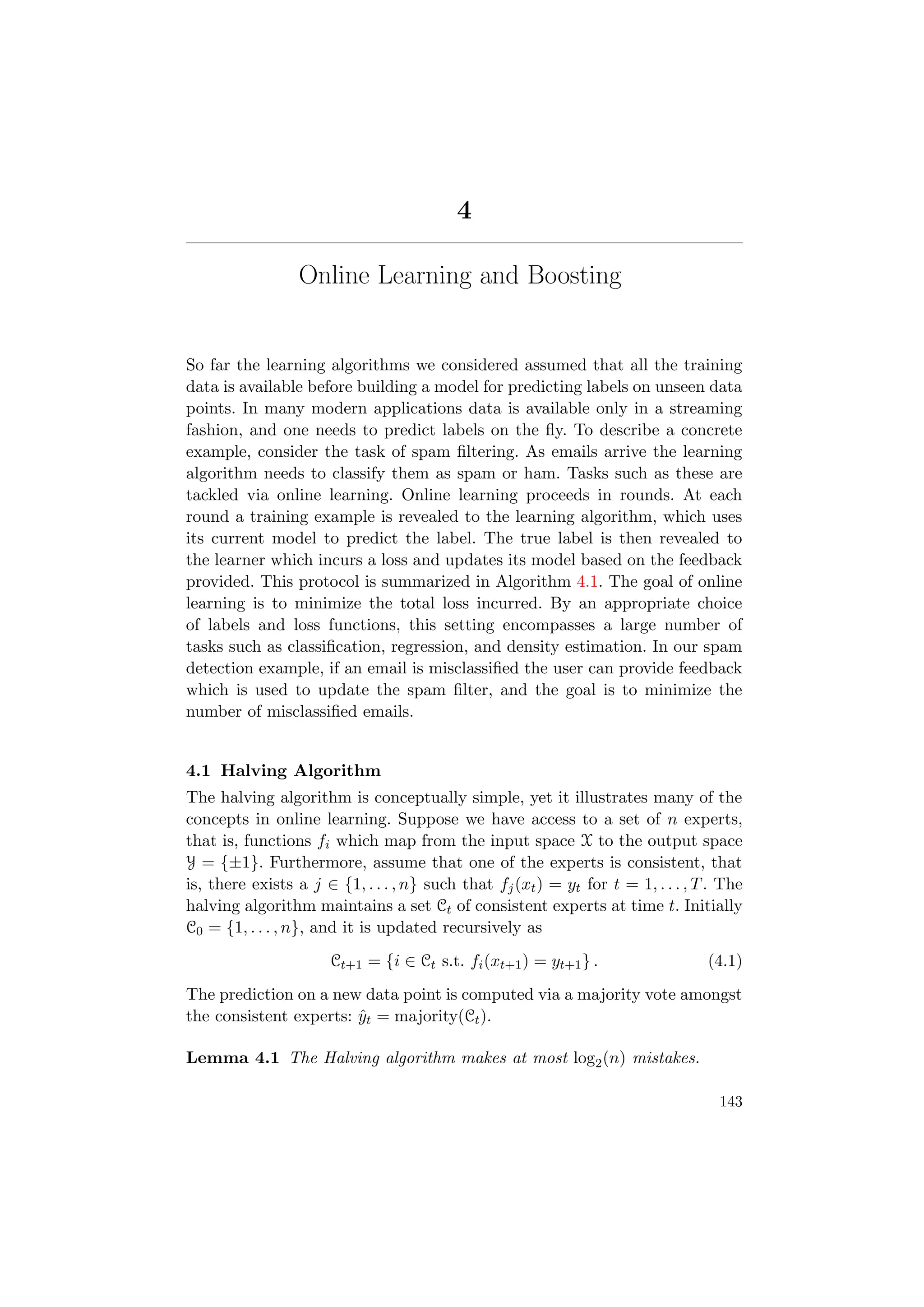 4
Online Learning and Boosting
So far the learning algorithms we considered assumed that all the training
data is available before building a model for predicting labels on unseen data
points. In many modern applications data is available only in a streaming
fashion, and one needs to predict labels on the ﬂy. To describe a concrete
example, consider the task of spam ﬁltering. As emails arrive the learning
algorithm needs to classify them as spam or ham. Tasks such as these are
tackled via online learning. Online learning proceeds in rounds. At each
round a training example is revealed to the learning algorithm, which uses
its current model to predict the label. The true label is then revealed to
the learner which incurs a loss and updates its model based on the feedback
provided. This protocol is summarized in Algorithm 4.1. The goal of online
learning is to minimize the total loss incurred. By an appropriate choice
of labels and loss functions, this setting encompasses a large number of
tasks such as classiﬁcation, regression, and density estimation. In our spam
detection example, if an email is misclassiﬁed the user can provide feedback
which is used to update the spam ﬁlter, and the goal is to minimize the
number of misclassiﬁed emails.
4.1 Halving Algorithm
The halving algorithm is conceptually simple, yet it illustrates many of the
concepts in online learning. Suppose we have access to a set of n experts,
that is, functions fi which map from the input space X to the output space
Y = {±1}. Furthermore, assume that one of the experts is consistent, that
is, there exists a j ∈ {1, . . . , n} such that fj(xt) = yt for t = 1, . . . , T. The
halving algorithm maintains a set Ct of consistent experts at time t. Initially
C0 = {1, . . . , n}, and it is updated recursively as
Ct+1 = {i ∈ Ct s.t. fi(xt+1) = yt+1} . (4.1)
The prediction on a new data point is computed via a majority vote amongst
the consistent experts: ˆyt = majority(Ct).
Lemma 4.1 The Halving algorithm makes at most log2(n) mistakes.
143
 