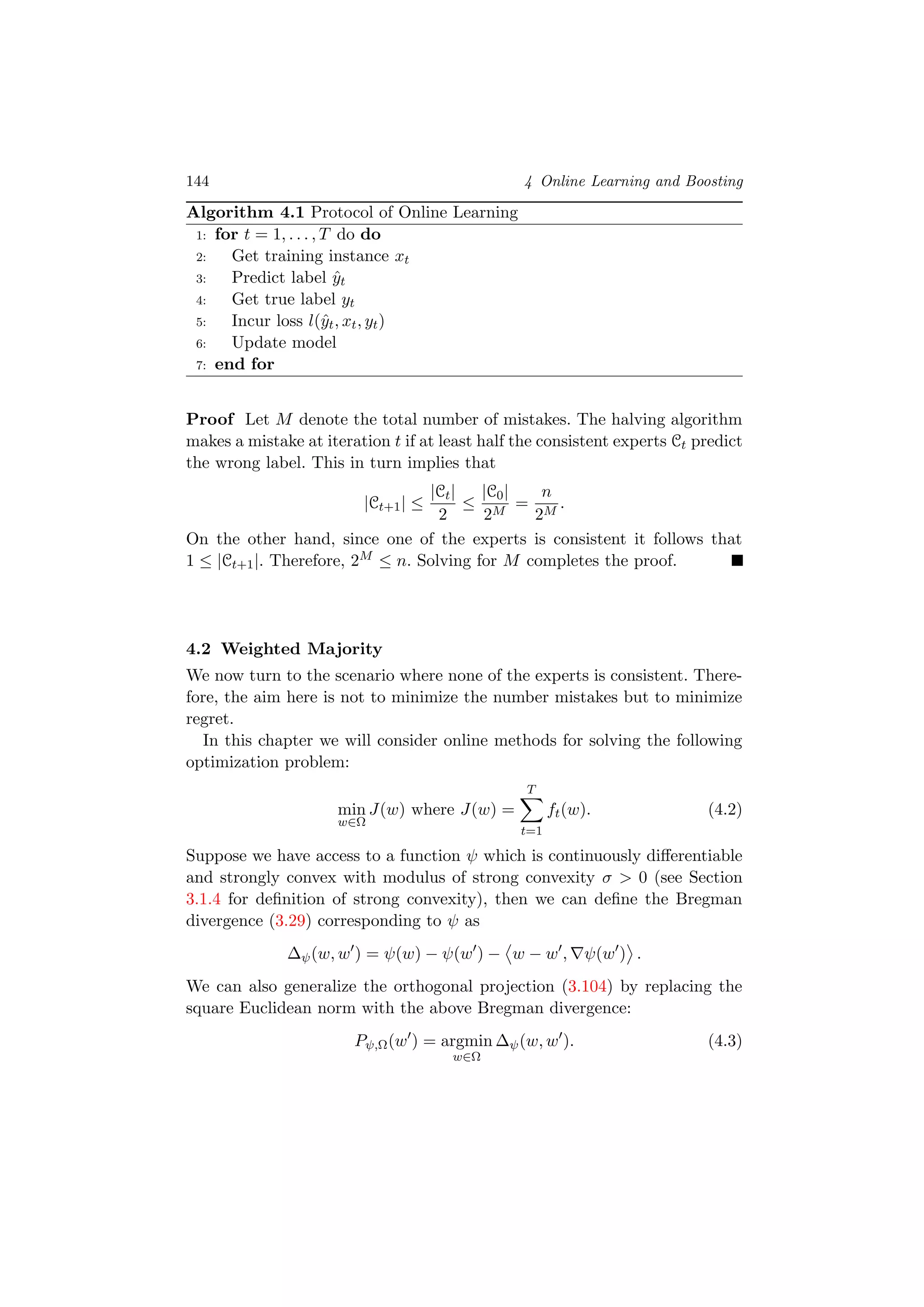 144 4 Online Learning and Boosting
Algorithm 4.1 Protocol of Online Learning
1: for t = 1, . . . , T do do
2: Get training instance xt
3: Predict label ˆyt
4: Get true label yt
5: Incur loss l(ˆyt, xt, yt)
6: Update model
7: end for
Proof Let M denote the total number of mistakes. The halving algorithm
makes a mistake at iteration t if at least half the consistent experts Ct predict
the wrong label. This in turn implies that
|Ct+1| ≤
|Ct|
2
≤
|C0|
2M
=
n
2M
.
On the other hand, since one of the experts is consistent it follows that
1 ≤ |Ct+1|. Therefore, 2M ≤ n. Solving for M completes the proof.
4.2 Weighted Majority
We now turn to the scenario where none of the experts is consistent. There-
fore, the aim here is not to minimize the number mistakes but to minimize
regret.
In this chapter we will consider online methods for solving the following
optimization problem:
min
w∈Ω
J(w) where J(w) =
T
t=1
ft(w). (4.2)
Suppose we have access to a function ψ which is continuously diﬀerentiable
and strongly convex with modulus of strong convexity σ > 0 (see Section
3.1.4 for deﬁnition of strong convexity), then we can deﬁne the Bregman
divergence (3.29) corresponding to ψ as
∆ψ(w, w ) = ψ(w) − ψ(w ) − w − w , ψ(w ) .
We can also generalize the orthogonal projection (3.104) by replacing the
square Euclidean norm with the above Bregman divergence:
Pψ,Ω(w ) = argmin
w∈Ω
∆ψ(w, w ). (4.3)
 