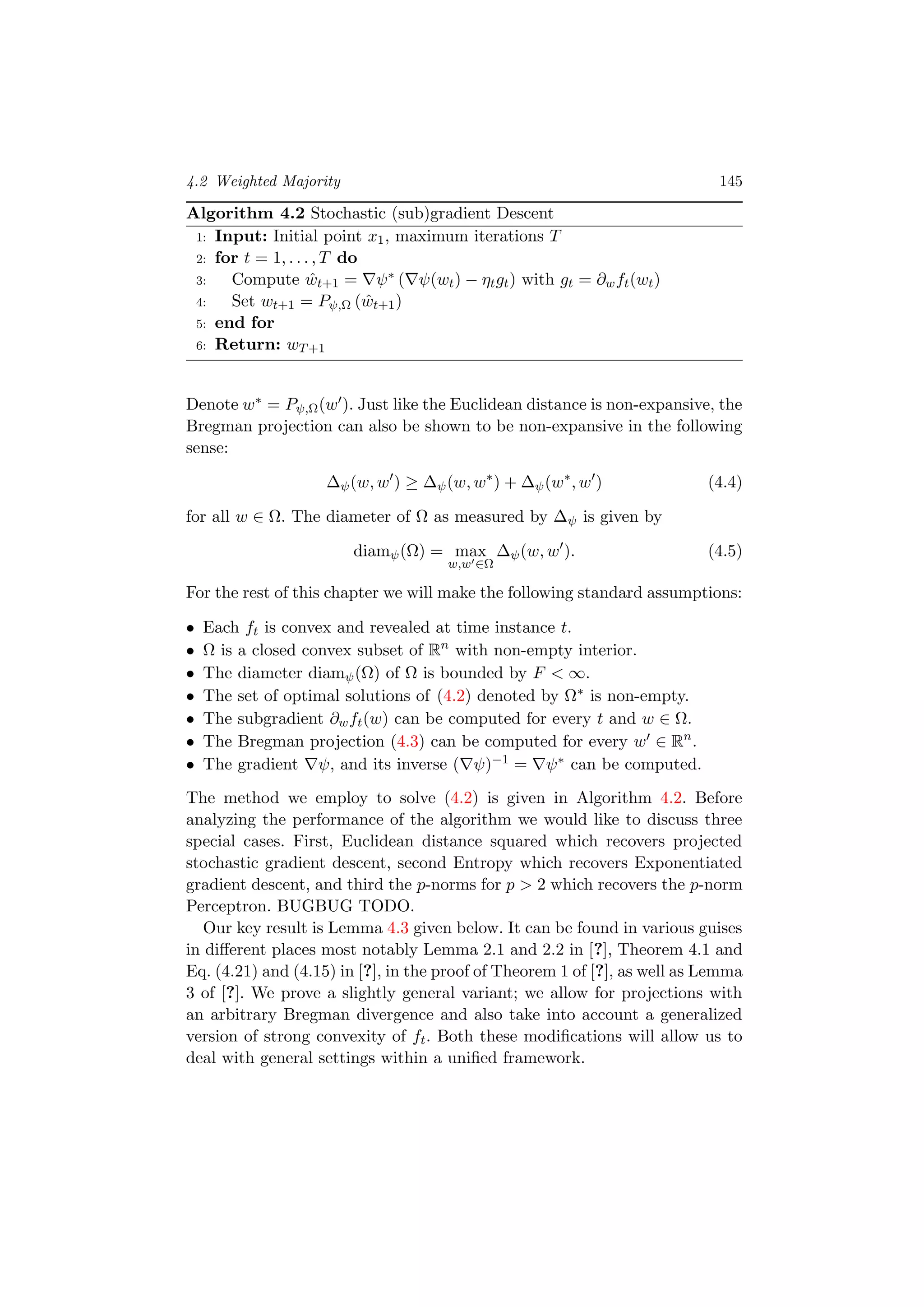 4.2 Weighted Majority 145
Algorithm 4.2 Stochastic (sub)gradient Descent
1: Input: Initial point x1, maximum iterations T
2: for t = 1, . . . , T do
3: Compute ˆwt+1 = ψ∗ ( ψ(wt) − ηtgt) with gt = ∂wft(wt)
4: Set wt+1 = Pψ,Ω ( ˆwt+1)
5: end for
6: Return: wT+1
Denote w∗ = Pψ,Ω(w ). Just like the Euclidean distance is non-expansive, the
Bregman projection can also be shown to be non-expansive in the following
sense:
∆ψ(w, w ) ≥ ∆ψ(w, w∗
) + ∆ψ(w∗
, w ) (4.4)
for all w ∈ Ω. The diameter of Ω as measured by ∆ψ is given by
diamψ(Ω) = max
w,w ∈Ω
∆ψ(w, w ). (4.5)
For the rest of this chapter we will make the following standard assumptions:
• Each ft is convex and revealed at time instance t.
• Ω is a closed convex subset of Rn
with non-empty interior.
• The diameter diamψ(Ω) of Ω is bounded by F < ∞.
• The set of optimal solutions of (4.2) denoted by Ω∗ is non-empty.
• The subgradient ∂wft(w) can be computed for every t and w ∈ Ω.
• The Bregman projection (4.3) can be computed for every w ∈ Rn
.
• The gradient ψ, and its inverse ( ψ)−1 = ψ∗ can be computed.
The method we employ to solve (4.2) is given in Algorithm 4.2. Before
analyzing the performance of the algorithm we would like to discuss three
special cases. First, Euclidean distance squared which recovers projected
stochastic gradient descent, second Entropy which recovers Exponentiated
gradient descent, and third the p-norms for p > 2 which recovers the p-norm
Perceptron. BUGBUG TODO.
Our key result is Lemma 4.3 given below. It can be found in various guises
in diﬀerent places most notably Lemma 2.1 and 2.2 in [?], Theorem 4.1 and
Eq. (4.21) and (4.15) in [?], in the proof of Theorem 1 of [?], as well as Lemma
3 of [?]. We prove a slightly general variant; we allow for projections with
an arbitrary Bregman divergence and also take into account a generalized
version of strong convexity of ft. Both these modiﬁcations will allow us to
deal with general settings within a uniﬁed framework.
 