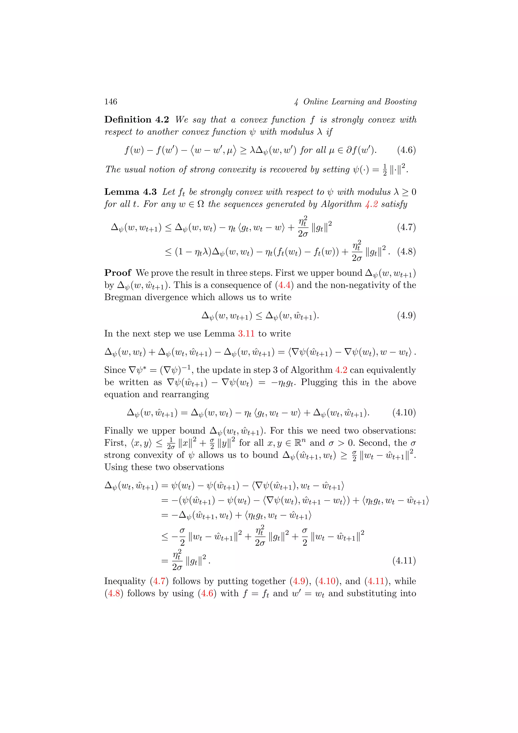 146 4 Online Learning and Boosting
Deﬁnition 4.2 We say that a convex function f is strongly convex with
respect to another convex function ψ with modulus λ if
f(w) − f(w ) − w − w , µ ≥ λ∆ψ(w, w ) for all µ ∈ ∂f(w ). (4.6)
The usual notion of strong convexity is recovered by setting ψ(·) = 1
2 · 2
.
Lemma 4.3 Let ft be strongly convex with respect to ψ with modulus λ ≥ 0
for all t. For any w ∈ Ω the sequences generated by Algorithm 4.2 satisfy
∆ψ(w, wt+1) ≤ ∆ψ(w, wt) − ηt gt, wt − w +
η2
t
2σ
gt
2
(4.7)
≤ (1 − ηtλ)∆ψ(w, wt) − ηt(ft(wt) − ft(w)) +
η2
t
2σ
gt
2
. (4.8)
Proof We prove the result in three steps. First we upper bound ∆ψ(w, wt+1)
by ∆ψ(w, ˆwt+1). This is a consequence of (4.4) and the non-negativity of the
Bregman divergence which allows us to write
∆ψ(w, wt+1) ≤ ∆ψ(w, ˆwt+1). (4.9)
In the next step we use Lemma 3.11 to write
∆ψ(w, wt) + ∆ψ(wt, ˆwt+1) − ∆ψ(w, ˆwt+1) = ψ( ˆwt+1) − ψ(wt), w − wt .
Since ψ∗ = ( ψ)−1, the update in step 3 of Algorithm 4.2 can equivalently
be written as ψ( ˆwt+1) − ψ(wt) = −ηtgt. Plugging this in the above
equation and rearranging
∆ψ(w, ˆwt+1) = ∆ψ(w, wt) − ηt gt, wt − w + ∆ψ(wt, ˆwt+1). (4.10)
Finally we upper bound ∆ψ(wt, ˆwt+1). For this we need two observations:
First, x, y ≤ 1
2σ x 2
+ σ
2 y 2
for all x, y ∈ Rn
and σ > 0. Second, the σ
strong convexity of ψ allows us to bound ∆ψ( ˆwt+1, wt) ≥ σ
2 wt − ˆwt+1
2
.
Using these two observations
∆ψ(wt, ˆwt+1) = ψ(wt) − ψ( ˆwt+1) − ψ( ˆwt+1), wt − ˆwt+1
= −(ψ( ˆwt+1) − ψ(wt) − ψ(wt), ˆwt+1 − wt ) + ηtgt, wt − ˆwt+1
= −∆ψ( ˆwt+1, wt) + ηtgt, wt − ˆwt+1
≤ −
σ
2
wt − ˆwt+1
2
+
η2
t
2σ
gt
2
+
σ
2
wt − ˆwt+1
2
=
η2
t
2σ
gt
2
. (4.11)
Inequality (4.7) follows by putting together (4.9), (4.10), and (4.11), while
(4.8) follows by using (4.6) with f = ft and w = wt and substituting into
 