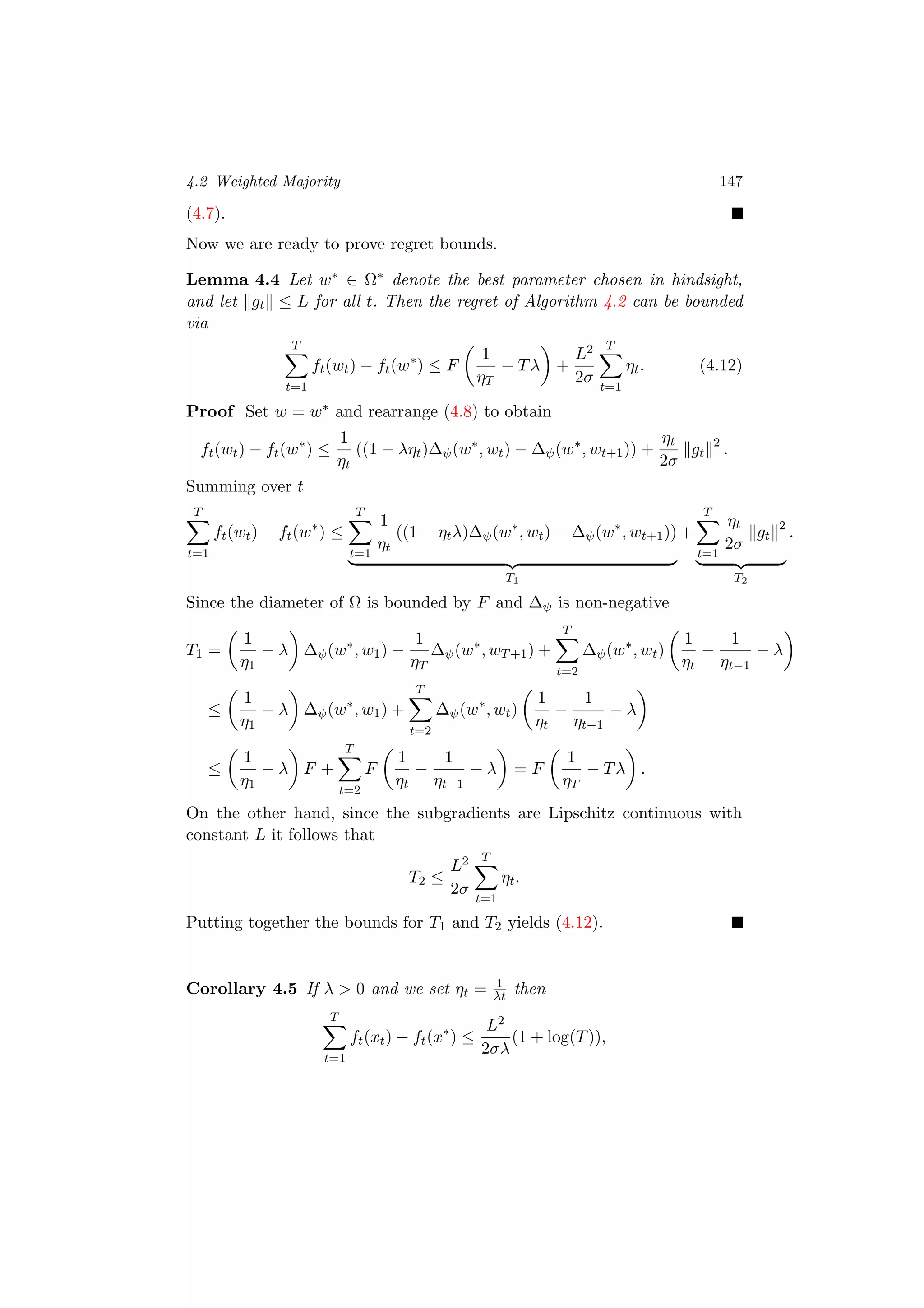4.2 Weighted Majority 147
(4.7).
Now we are ready to prove regret bounds.
Lemma 4.4 Let w∗ ∈ Ω∗ denote the best parameter chosen in hindsight,
and let gt ≤ L for all t. Then the regret of Algorithm 4.2 can be bounded
via
T
t=1
ft(wt) − ft(w∗
) ≤ F
1
ηT
− Tλ +
L2
2σ
T
t=1
ηt. (4.12)
Proof Set w = w∗ and rearrange (4.8) to obtain
ft(wt) − ft(w∗
) ≤
1
ηt
((1 − ληt)∆ψ(w∗
, wt) − ∆ψ(w∗
, wt+1)) +
ηt
2σ
gt
2
.
Summing over t
T
t=1
ft(wt) − ft(w∗
) ≤
T
t=1
1
ηt
((1 − ηtλ)∆ψ(w∗
, wt) − ∆ψ(w∗
, wt+1))
T1
+
T
t=1
ηt
2σ
gt
2
T2
.
Since the diameter of Ω is bounded by F and ∆ψ is non-negative
T1 =
1
η1
− λ ∆ψ(w∗
, w1) −
1
ηT
∆ψ(w∗
, wT+1) +
T
t=2
∆ψ(w∗
, wt)
1
ηt
−
1
ηt−1
− λ
≤
1
η1
− λ ∆ψ(w∗
, w1) +
T
t=2
∆ψ(w∗
, wt)
1
ηt
−
1
ηt−1
− λ
≤
1
η1
− λ F +
T
t=2
F
1
ηt
−
1
ηt−1
− λ = F
1
ηT
− Tλ .
On the other hand, since the subgradients are Lipschitz continuous with
constant L it follows that
T2 ≤
L2
2σ
T
t=1
ηt.
Putting together the bounds for T1 and T2 yields (4.12).
Corollary 4.5 If λ > 0 and we set ηt = 1
λt then
T
t=1
ft(xt) − ft(x∗
) ≤
L2
2σλ
(1 + log(T)),
 