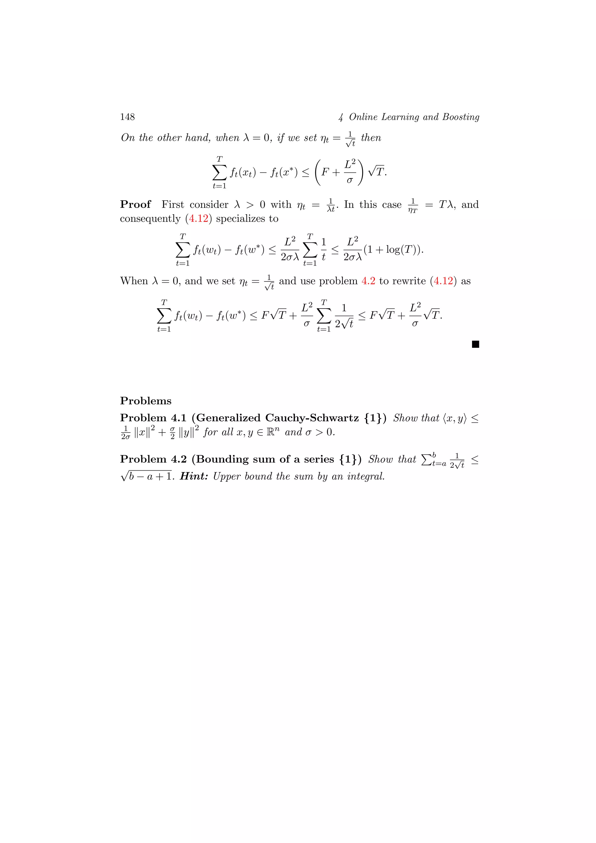 148 4 Online Learning and Boosting
On the other hand, when λ = 0, if we set ηt = 1√
t
then
T
t=1
ft(xt) − ft(x∗
) ≤ F +
L2
σ
√
T.
Proof First consider λ > 0 with ηt = 1
λt. In this case 1
ηT
= Tλ, and
consequently (4.12) specializes to
T
t=1
ft(wt) − ft(w∗
) ≤
L2
2σλ
T
t=1
1
t
≤
L2
2σλ
(1 + log(T)).
When λ = 0, and we set ηt = 1√
t
and use problem 4.2 to rewrite (4.12) as
T
t=1
ft(wt) − ft(w∗
) ≤ F
√
T +
L2
σ
T
t=1
1
2
√
t
≤ F
√
T +
L2
σ
√
T.
Problems
Problem 4.1 (Generalized Cauchy-Schwartz {1}) Show that x, y ≤
1
2σ x 2
+ σ
2 y 2
for all x, y ∈ Rn
and σ > 0.
Problem 4.2 (Bounding sum of a series {1}) Show that b
t=a
1
2
√
t
≤
√
b − a + 1. Hint: Upper bound the sum by an integral.
 