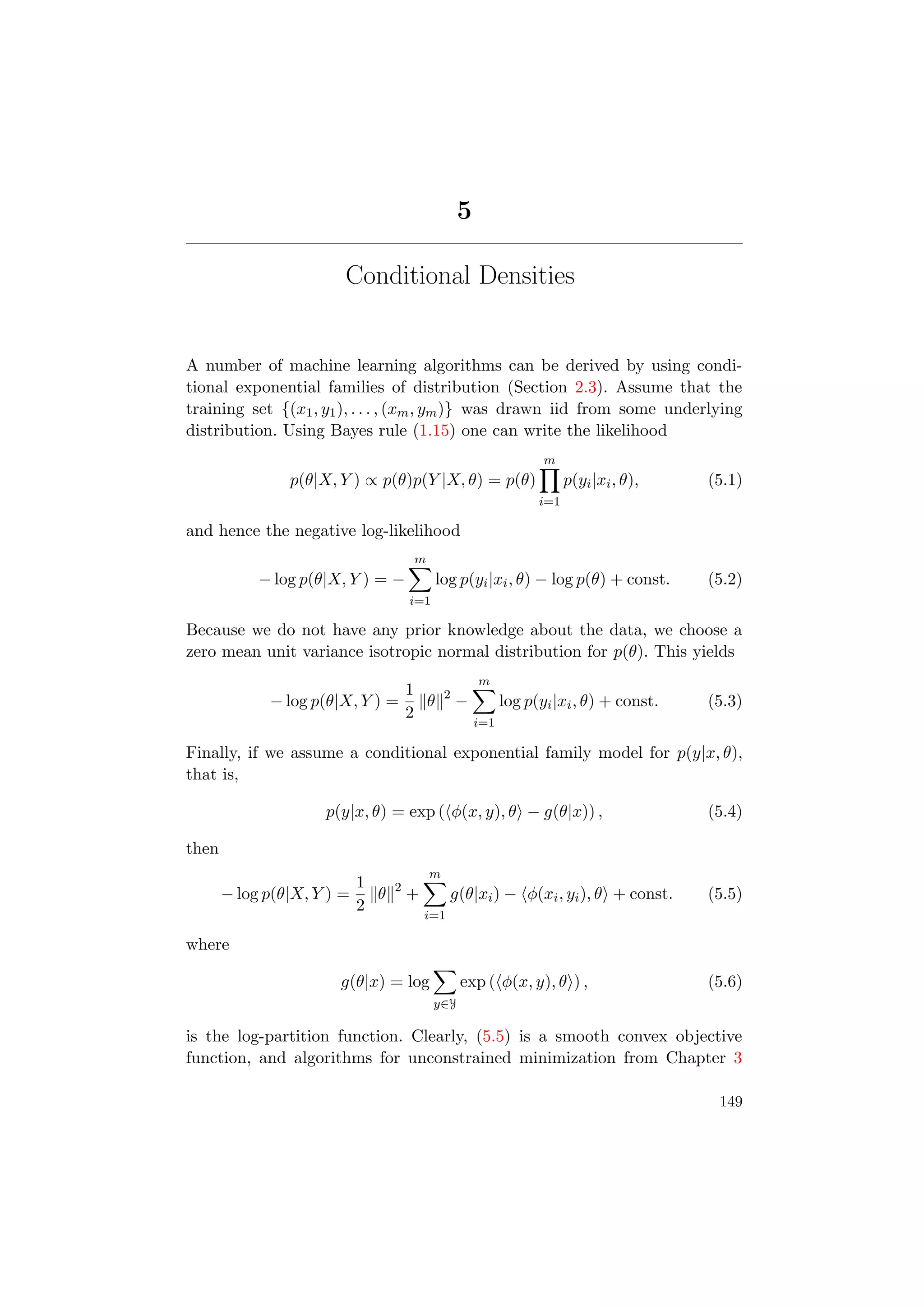 5
Conditional Densities
A number of machine learning algorithms can be derived by using condi-
tional exponential families of distribution (Section 2.3). Assume that the
training set {(x1, y1), . . . , (xm, ym)} was drawn iid from some underlying
distribution. Using Bayes rule (1.15) one can write the likelihood
p(θ|X, Y ) ∝ p(θ)p(Y |X, θ) = p(θ)
m
i=1
p(yi|xi, θ), (5.1)
and hence the negative log-likelihood
− log p(θ|X, Y ) = −
m
i=1
log p(yi|xi, θ) − log p(θ) + const. (5.2)
Because we do not have any prior knowledge about the data, we choose a
zero mean unit variance isotropic normal distribution for p(θ). This yields
− log p(θ|X, Y ) =
1
2
θ 2
−
m
i=1
log p(yi|xi, θ) + const. (5.3)
Finally, if we assume a conditional exponential family model for p(y|x, θ),
that is,
p(y|x, θ) = exp ( φ(x, y), θ − g(θ|x)) , (5.4)
then
− log p(θ|X, Y ) =
1
2
θ 2
+
m
i=1
g(θ|xi) − φ(xi, yi), θ + const. (5.5)
where
g(θ|x) = log
y∈Y
exp ( φ(x, y), θ ) , (5.6)
is the log-partition function. Clearly, (5.5) is a smooth convex objective
function, and algorithms for unconstrained minimization from Chapter 3
149
 