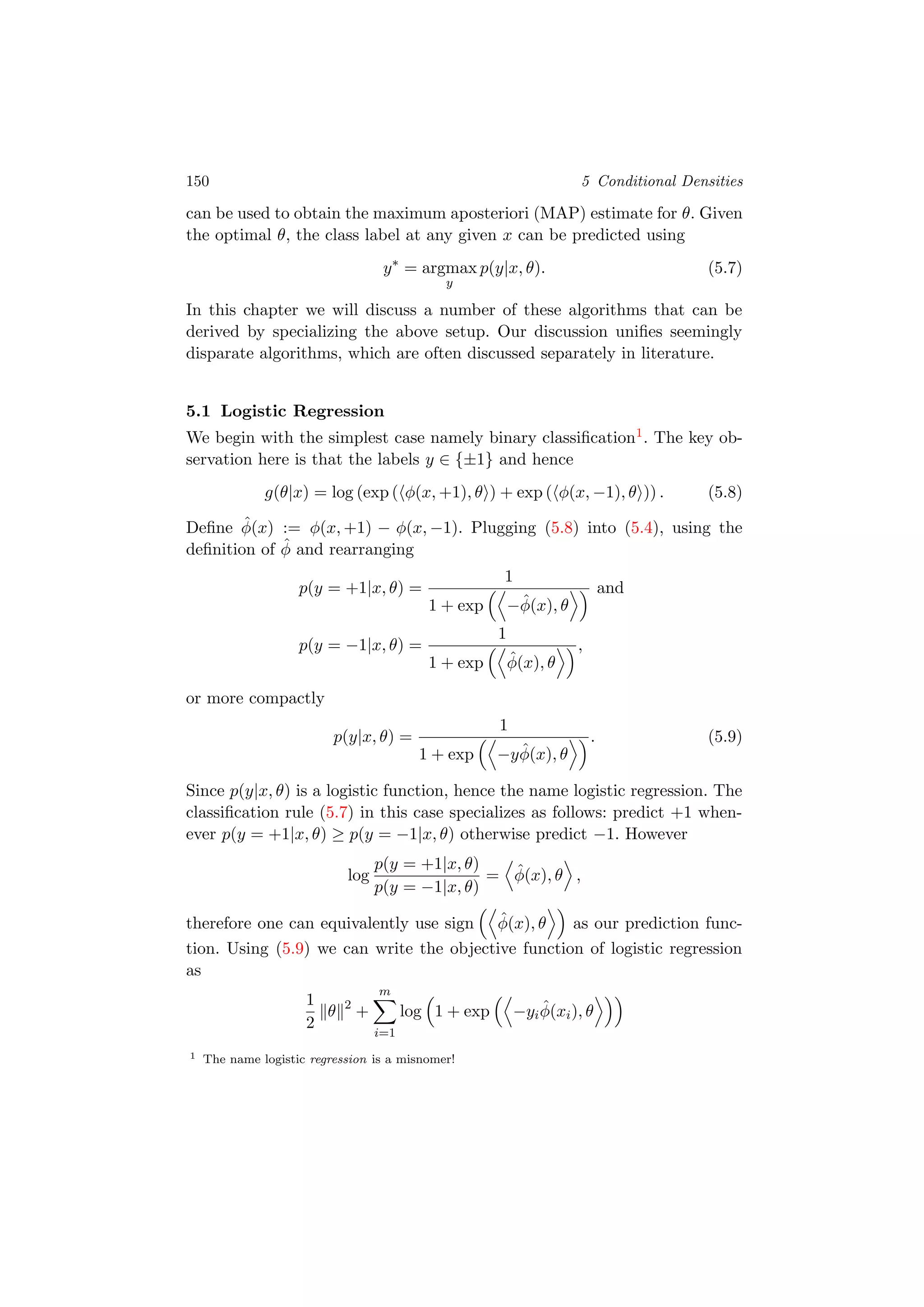 150 5 Conditional Densities
can be used to obtain the maximum aposteriori (MAP) estimate for θ. Given
the optimal θ, the class label at any given x can be predicted using
y∗
= argmax
y
p(y|x, θ). (5.7)
In this chapter we will discuss a number of these algorithms that can be
derived by specializing the above setup. Our discussion uniﬁes seemingly
disparate algorithms, which are often discussed separately in literature.
5.1 Logistic Regression
We begin with the simplest case namely binary classiﬁcation1. The key ob-
servation here is that the labels y ∈ {±1} and hence
g(θ|x) = log (exp ( φ(x, +1), θ ) + exp ( φ(x, −1), θ )) . (5.8)
Deﬁne ˆφ(x) := φ(x, +1) − φ(x, −1). Plugging (5.8) into (5.4), using the
deﬁnition of ˆφ and rearranging
p(y = +1|x, θ) =
1
1 + exp −ˆφ(x), θ
and
p(y = −1|x, θ) =
1
1 + exp ˆφ(x), θ
,
or more compactly
p(y|x, θ) =
1
1 + exp −y ˆφ(x), θ
. (5.9)
Since p(y|x, θ) is a logistic function, hence the name logistic regression. The
classiﬁcation rule (5.7) in this case specializes as follows: predict +1 when-
ever p(y = +1|x, θ) ≥ p(y = −1|x, θ) otherwise predict −1. However
log
p(y = +1|x, θ)
p(y = −1|x, θ)
= ˆφ(x), θ ,
therefore one can equivalently use sign ˆφ(x), θ as our prediction func-
tion. Using (5.9) we can write the objective function of logistic regression
as
1
2
θ 2
+
m
i=1
log 1 + exp −yi
ˆφ(xi), θ
1 The name logistic regression is a misnomer!
 
