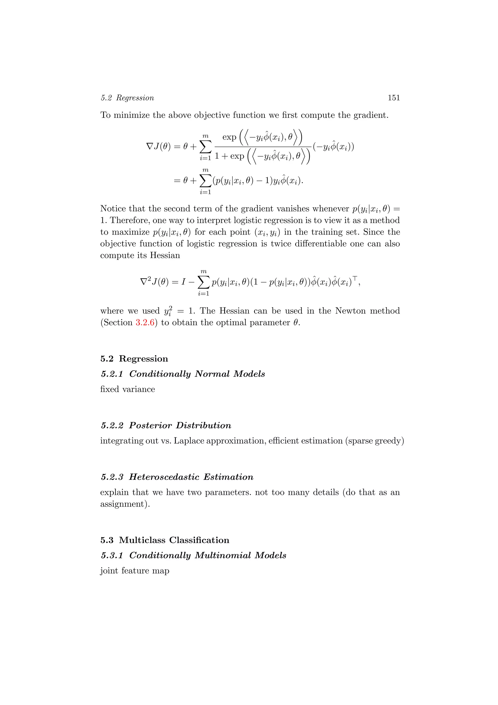 5.2 Regression 151
To minimize the above objective function we ﬁrst compute the gradient.
J(θ) = θ +
m
i=1
exp −yi
ˆφ(xi), θ
1 + exp −yi
ˆφ(xi), θ
(−yi
ˆφ(xi))
= θ +
m
i=1
(p(yi|xi, θ) − 1)yi
ˆφ(xi).
Notice that the second term of the gradient vanishes whenever p(yi|xi, θ) =
1. Therefore, one way to interpret logistic regression is to view it as a method
to maximize p(yi|xi, θ) for each point (xi, yi) in the training set. Since the
objective function of logistic regression is twice diﬀerentiable one can also
compute its Hessian
2
J(θ) = I −
m
i=1
p(yi|xi, θ)(1 − p(yi|xi, θ))ˆφ(xi)ˆφ(xi) ,
where we used y2
i = 1. The Hessian can be used in the Newton method
(Section 3.2.6) to obtain the optimal parameter θ.
5.2 Regression
5.2.1 Conditionally Normal Models
ﬁxed variance
5.2.2 Posterior Distribution
integrating out vs. Laplace approximation, eﬃcient estimation (sparse greedy)
5.2.3 Heteroscedastic Estimation
explain that we have two parameters. not too many details (do that as an
assignment).
5.3 Multiclass Classiﬁcation
5.3.1 Conditionally Multinomial Models
joint feature map
 