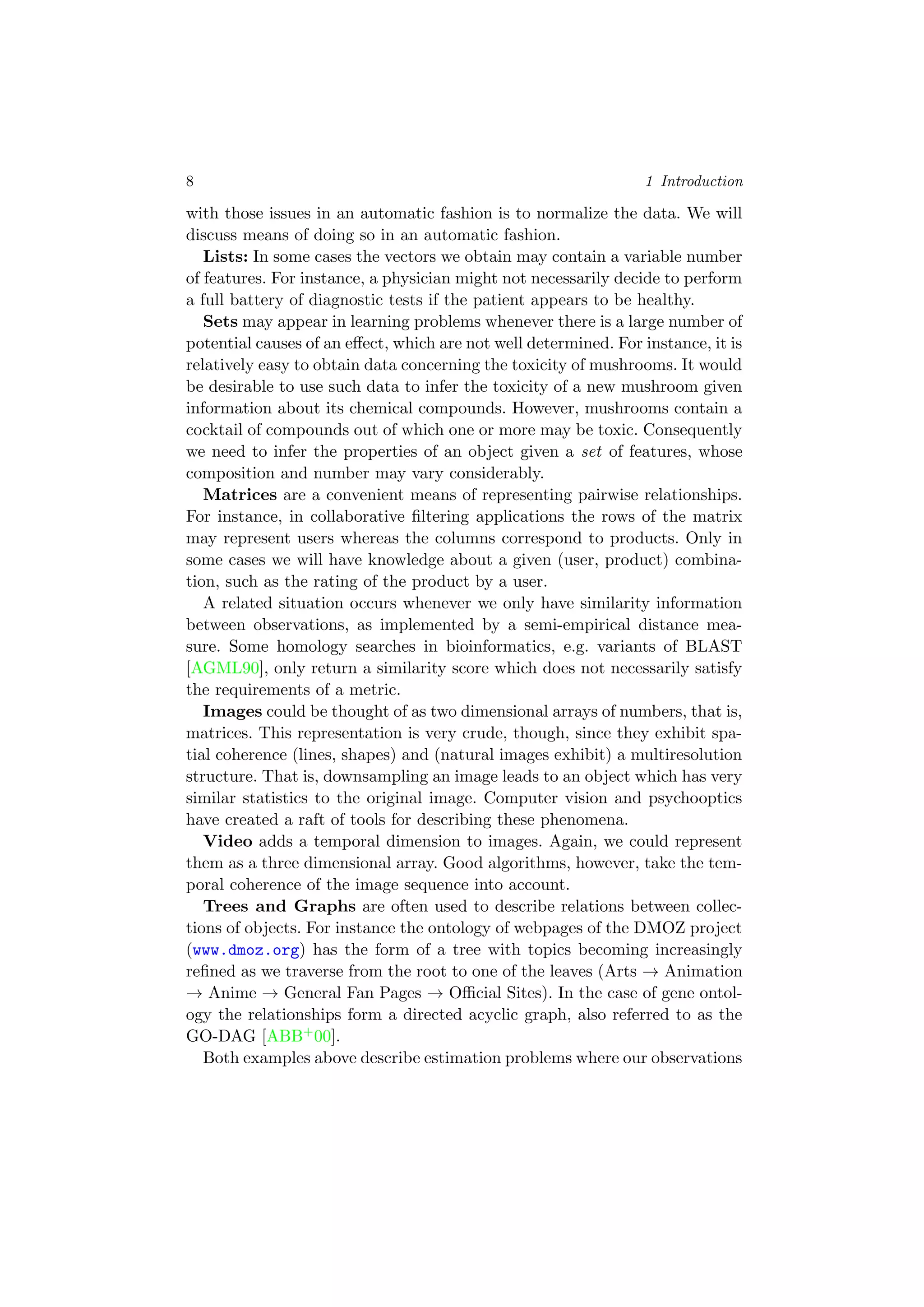 8 1 Introduction
with those issues in an automatic fashion is to normalize the data. We will
discuss means of doing so in an automatic fashion.
Lists: In some cases the vectors we obtain may contain a variable number
of features. For instance, a physician might not necessarily decide to perform
a full battery of diagnostic tests if the patient appears to be healthy.
Sets may appear in learning problems whenever there is a large number of
potential causes of an eﬀect, which are not well determined. For instance, it is
relatively easy to obtain data concerning the toxicity of mushrooms. It would
be desirable to use such data to infer the toxicity of a new mushroom given
information about its chemical compounds. However, mushrooms contain a
cocktail of compounds out of which one or more may be toxic. Consequently
we need to infer the properties of an object given a set of features, whose
composition and number may vary considerably.
Matrices are a convenient means of representing pairwise relationships.
For instance, in collaborative ﬁltering applications the rows of the matrix
may represent users whereas the columns correspond to products. Only in
some cases we will have knowledge about a given (user, product) combina-
tion, such as the rating of the product by a user.
A related situation occurs whenever we only have similarity information
between observations, as implemented by a semi-empirical distance mea-
sure. Some homology searches in bioinformatics, e.g. variants of BLAST
[AGML90], only return a similarity score which does not necessarily satisfy
the requirements of a metric.
Images could be thought of as two dimensional arrays of numbers, that is,
matrices. This representation is very crude, though, since they exhibit spa-
tial coherence (lines, shapes) and (natural images exhibit) a multiresolution
structure. That is, downsampling an image leads to an object which has very
similar statistics to the original image. Computer vision and psychooptics
have created a raft of tools for describing these phenomena.
Video adds a temporal dimension to images. Again, we could represent
them as a three dimensional array. Good algorithms, however, take the tem-
poral coherence of the image sequence into account.
Trees and Graphs are often used to describe relations between collec-
tions of objects. For instance the ontology of webpages of the DMOZ project
(www.dmoz.org) has the form of a tree with topics becoming increasingly
reﬁned as we traverse from the root to one of the leaves (Arts → Animation
→ Anime → General Fan Pages → Oﬃcial Sites). In the case of gene ontol-
ogy the relationships form a directed acyclic graph, also referred to as the
GO-DAG [ABB+00].
Both examples above describe estimation problems where our observations
 