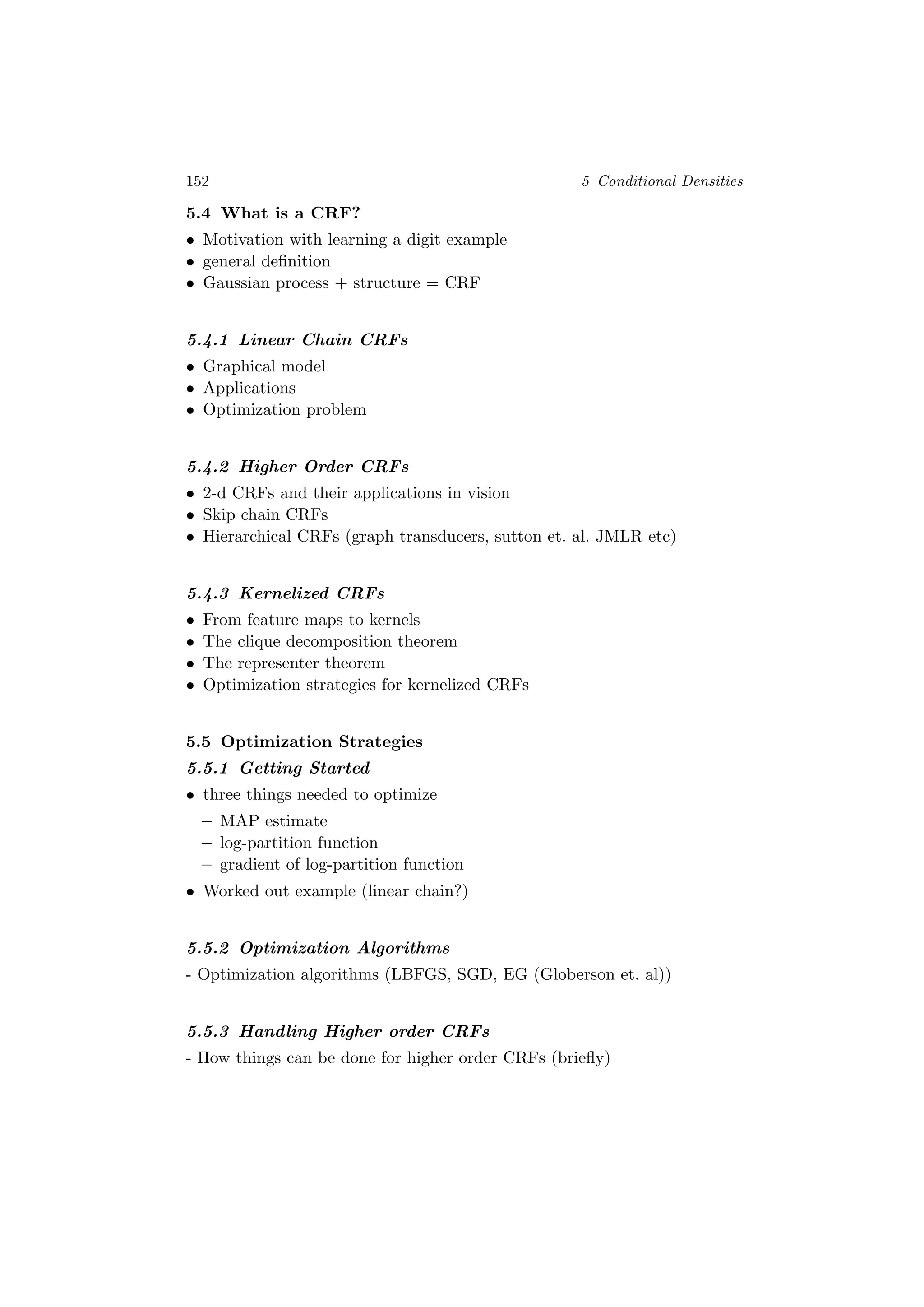 152 5 Conditional Densities
5.4 What is a CRF?
• Motivation with learning a digit example
• general deﬁnition
• Gaussian process + structure = CRF
5.4.1 Linear Chain CRFs
• Graphical model
• Applications
• Optimization problem
5.4.2 Higher Order CRFs
• 2-d CRFs and their applications in vision
• Skip chain CRFs
• Hierarchical CRFs (graph transducers, sutton et. al. JMLR etc)
5.4.3 Kernelized CRFs
• From feature maps to kernels
• The clique decomposition theorem
• The representer theorem
• Optimization strategies for kernelized CRFs
5.5 Optimization Strategies
5.5.1 Getting Started
• three things needed to optimize
– MAP estimate
– log-partition function
– gradient of log-partition function
• Worked out example (linear chain?)
5.5.2 Optimization Algorithms
- Optimization algorithms (LBFGS, SGD, EG (Globerson et. al))
5.5.3 Handling Higher order CRFs
- How things can be done for higher order CRFs (brieﬂy)
 