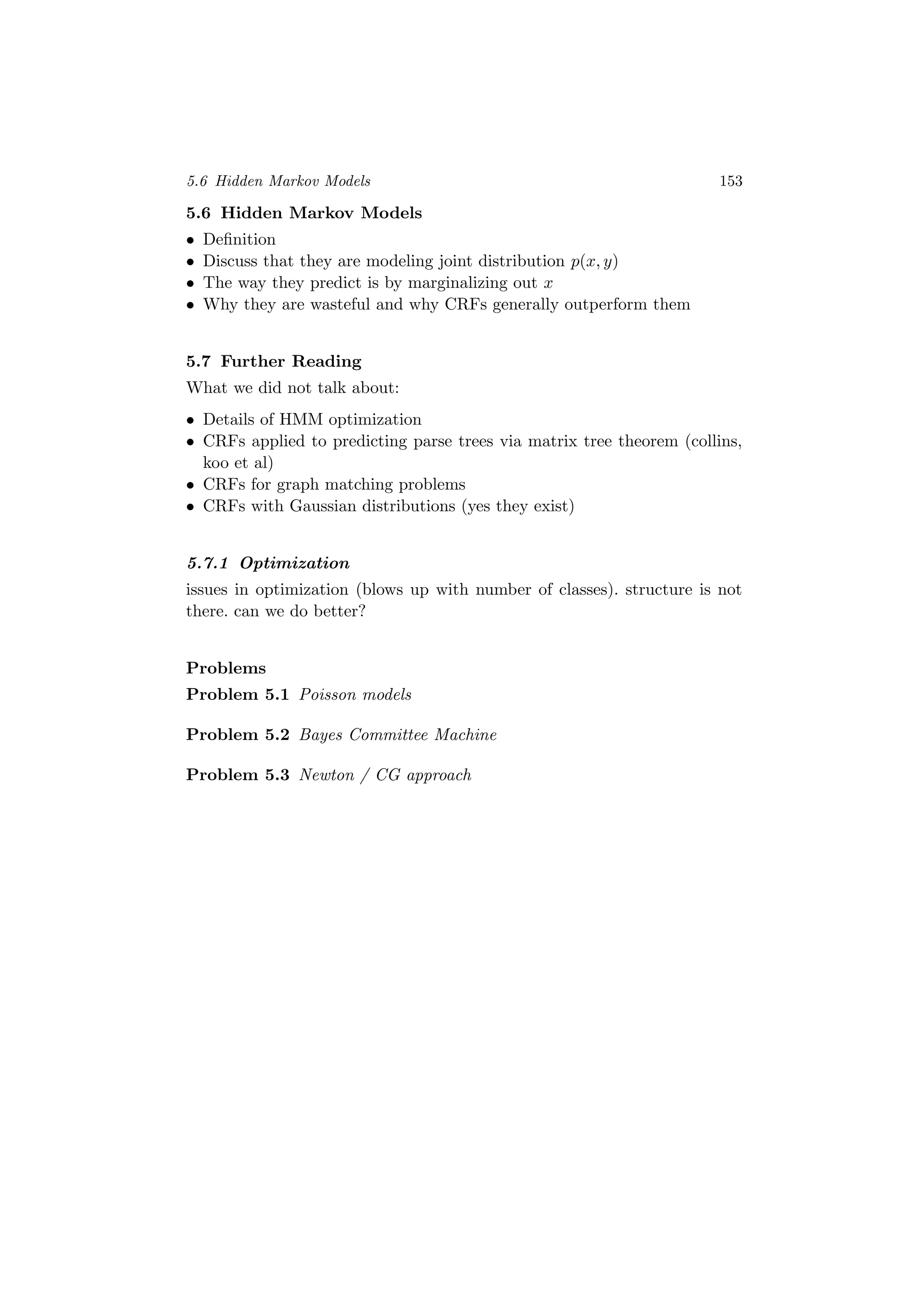 5.6 Hidden Markov Models 153
5.6 Hidden Markov Models
• Deﬁnition
• Discuss that they are modeling joint distribution p(x, y)
• The way they predict is by marginalizing out x
• Why they are wasteful and why CRFs generally outperform them
5.7 Further Reading
What we did not talk about:
• Details of HMM optimization
• CRFs applied to predicting parse trees via matrix tree theorem (collins,
koo et al)
• CRFs for graph matching problems
• CRFs with Gaussian distributions (yes they exist)
5.7.1 Optimization
issues in optimization (blows up with number of classes). structure is not
there. can we do better?
Problems
Problem 5.1 Poisson models
Problem 5.2 Bayes Committee Machine
Problem 5.3 Newton / CG approach
 
