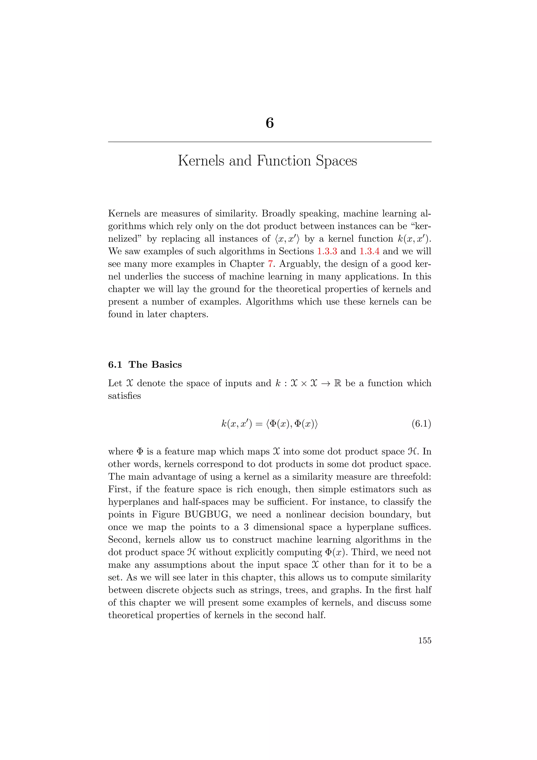 6
Kernels and Function Spaces
Kernels are measures of similarity. Broadly speaking, machine learning al-
gorithms which rely only on the dot product between instances can be “ker-
nelized” by replacing all instances of x, x by a kernel function k(x, x ).
We saw examples of such algorithms in Sections 1.3.3 and 1.3.4 and we will
see many more examples in Chapter 7. Arguably, the design of a good ker-
nel underlies the success of machine learning in many applications. In this
chapter we will lay the ground for the theoretical properties of kernels and
present a number of examples. Algorithms which use these kernels can be
found in later chapters.
6.1 The Basics
Let X denote the space of inputs and k : X × X → R be a function which
satisﬁes
k(x, x ) = Φ(x), Φ(x) (6.1)
where Φ is a feature map which maps X into some dot product space H. In
other words, kernels correspond to dot products in some dot product space.
The main advantage of using a kernel as a similarity measure are threefold:
First, if the feature space is rich enough, then simple estimators such as
hyperplanes and half-spaces may be suﬃcient. For instance, to classify the
points in Figure BUGBUG, we need a nonlinear decision boundary, but
once we map the points to a 3 dimensional space a hyperplane suﬃces.
Second, kernels allow us to construct machine learning algorithms in the
dot product space H without explicitly computing Φ(x). Third, we need not
make any assumptions about the input space X other than for it to be a
set. As we will see later in this chapter, this allows us to compute similarity
between discrete objects such as strings, trees, and graphs. In the ﬁrst half
of this chapter we will present some examples of kernels, and discuss some
theoretical properties of kernels in the second half.
155
 