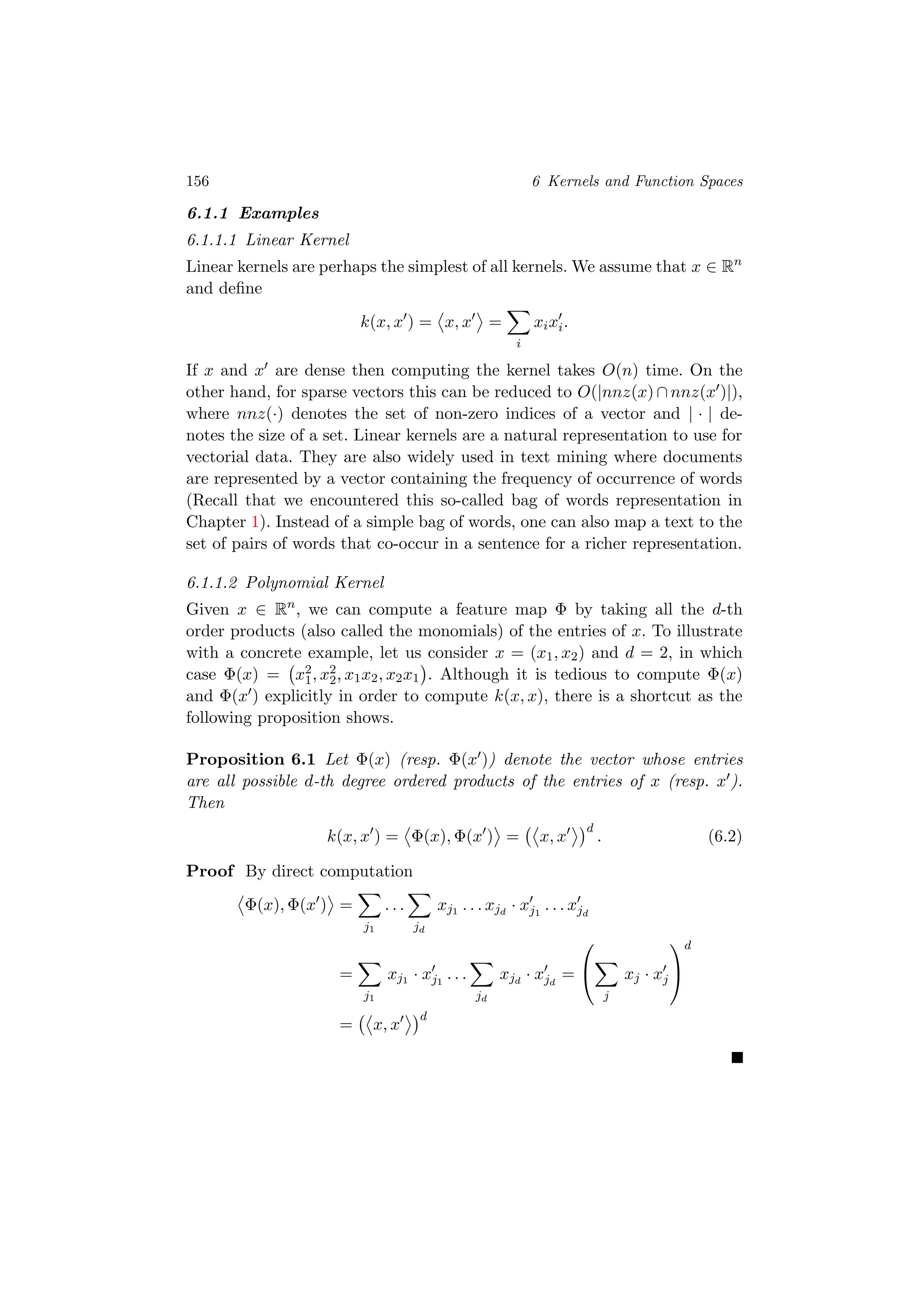 156 6 Kernels and Function Spaces
6.1.1 Examples
6.1.1.1 Linear Kernel
Linear kernels are perhaps the simplest of all kernels. We assume that x ∈ Rn
and deﬁne
k(x, x ) = x, x =
i
xixi.
If x and x are dense then computing the kernel takes O(n) time. On the
other hand, for sparse vectors this can be reduced to O(|nnz(x) ∩ nnz(x )|),
where nnz(·) denotes the set of non-zero indices of a vector and | · | de-
notes the size of a set. Linear kernels are a natural representation to use for
vectorial data. They are also widely used in text mining where documents
are represented by a vector containing the frequency of occurrence of words
(Recall that we encountered this so-called bag of words representation in
Chapter 1). Instead of a simple bag of words, one can also map a text to the
set of pairs of words that co-occur in a sentence for a richer representation.
6.1.1.2 Polynomial Kernel
Given x ∈ Rn
, we can compute a feature map Φ by taking all the d-th
order products (also called the monomials) of the entries of x. To illustrate
with a concrete example, let us consider x = (x1, x2) and d = 2, in which
case Φ(x) = x2
1, x2
2, x1x2, x2x1 . Although it is tedious to compute Φ(x)
and Φ(x ) explicitly in order to compute k(x, x), there is a shortcut as the
following proposition shows.
Proposition 6.1 Let Φ(x) (resp. Φ(x )) denote the vector whose entries
are all possible d-th degree ordered products of the entries of x (resp. x ).
Then
k(x, x ) = Φ(x), Φ(x ) = x, x
d
. (6.2)
Proof By direct computation
Φ(x), Φ(x ) =
j1
. . .
jd
xj1 . . . xjd
· xj1
. . . xjd
=
j1
xj1 · xj1
. . .
jd
xjd
· xjd
=


j
xj · xj


d
= x, x
d
 