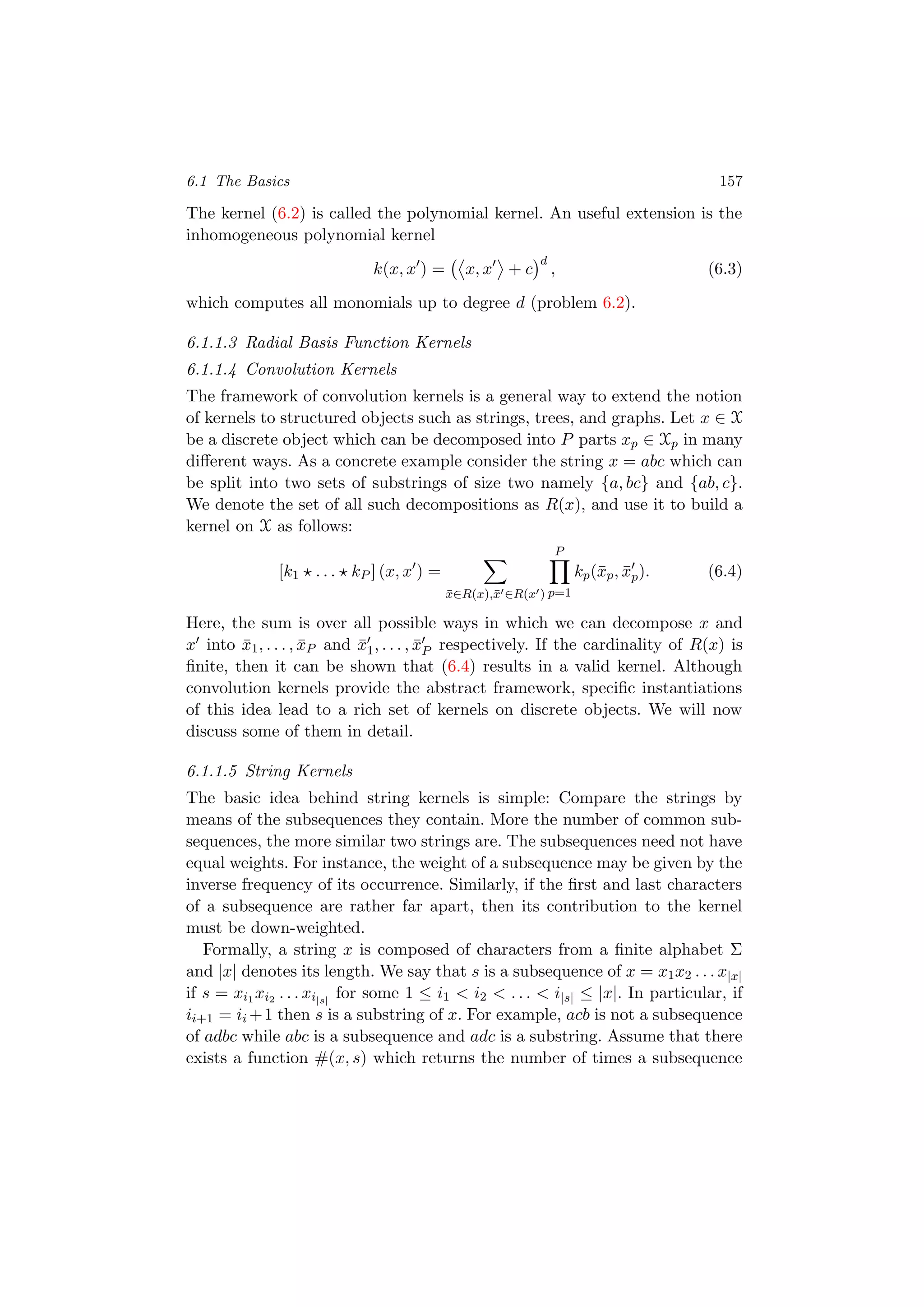 6.1 The Basics 157
The kernel (6.2) is called the polynomial kernel. An useful extension is the
inhomogeneous polynomial kernel
k(x, x ) = x, x + c
d
, (6.3)
which computes all monomials up to degree d (problem 6.2).
6.1.1.3 Radial Basis Function Kernels
6.1.1.4 Convolution Kernels
The framework of convolution kernels is a general way to extend the notion
of kernels to structured objects such as strings, trees, and graphs. Let x ∈ X
be a discrete object which can be decomposed into P parts xp ∈ Xp in many
diﬀerent ways. As a concrete example consider the string x = abc which can
be split into two sets of substrings of size two namely {a, bc} and {ab, c}.
We denote the set of all such decompositions as R(x), and use it to build a
kernel on X as follows:
[k1 . . . kP ] (x, x ) =
¯x∈R(x),¯x ∈R(x )
P
p=1
kp(¯xp, ¯xp). (6.4)
Here, the sum is over all possible ways in which we can decompose x and
x into ¯x1, . . . , ¯xP and ¯x1, . . . , ¯xP respectively. If the cardinality of R(x) is
ﬁnite, then it can be shown that (6.4) results in a valid kernel. Although
convolution kernels provide the abstract framework, speciﬁc instantiations
of this idea lead to a rich set of kernels on discrete objects. We will now
discuss some of them in detail.
6.1.1.5 String Kernels
The basic idea behind string kernels is simple: Compare the strings by
means of the subsequences they contain. More the number of common sub-
sequences, the more similar two strings are. The subsequences need not have
equal weights. For instance, the weight of a subsequence may be given by the
inverse frequency of its occurrence. Similarly, if the ﬁrst and last characters
of a subsequence are rather far apart, then its contribution to the kernel
must be down-weighted.
Formally, a string x is composed of characters from a ﬁnite alphabet Σ
and |x| denotes its length. We say that s is a subsequence of x = x1x2 . . . x|x|
if s = xi1 xi2 . . . xi|s|
for some 1 ≤ i1 < i2 < . . . < i|s| ≤ |x|. In particular, if
ii+1 = ii +1 then s is a substring of x. For example, acb is not a subsequence
of adbc while abc is a subsequence and adc is a substring. Assume that there
exists a function #(x, s) which returns the number of times a subsequence
 