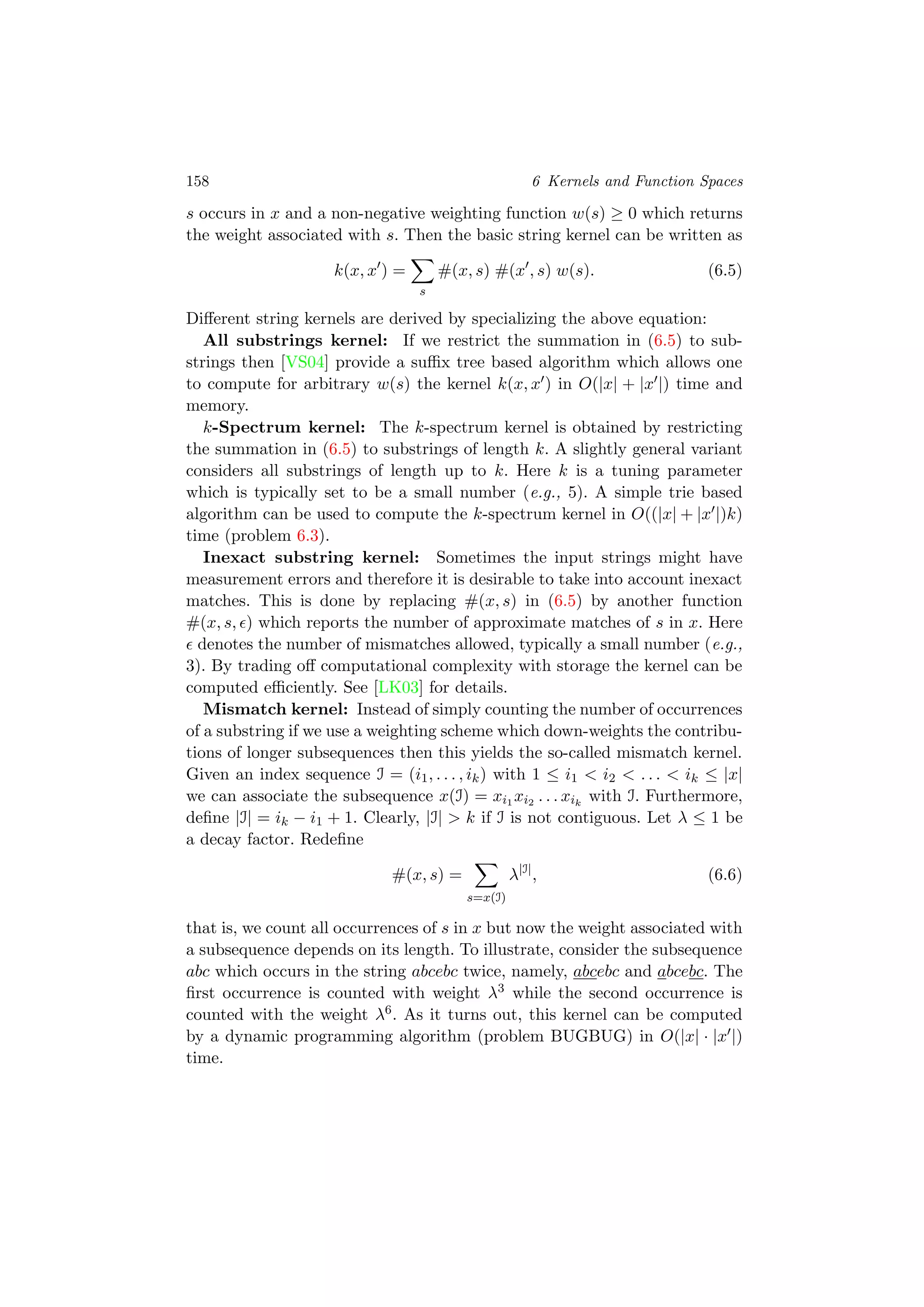 158 6 Kernels and Function Spaces
s occurs in x and a non-negative weighting function w(s) ≥ 0 which returns
the weight associated with s. Then the basic string kernel can be written as
k(x, x ) =
s
#(x, s) #(x , s) w(s). (6.5)
Diﬀerent string kernels are derived by specializing the above equation:
All substrings kernel: If we restrict the summation in (6.5) to sub-
strings then [VS04] provide a suﬃx tree based algorithm which allows one
to compute for arbitrary w(s) the kernel k(x, x ) in O(|x| + |x |) time and
memory.
k-Spectrum kernel: The k-spectrum kernel is obtained by restricting
the summation in (6.5) to substrings of length k. A slightly general variant
considers all substrings of length up to k. Here k is a tuning parameter
which is typically set to be a small number (e.g., 5). A simple trie based
algorithm can be used to compute the k-spectrum kernel in O((|x| + |x |)k)
time (problem 6.3).
Inexact substring kernel: Sometimes the input strings might have
measurement errors and therefore it is desirable to take into account inexact
matches. This is done by replacing #(x, s) in (6.5) by another function
#(x, s, ) which reports the number of approximate matches of s in x. Here
denotes the number of mismatches allowed, typically a small number (e.g.,
3). By trading oﬀ computational complexity with storage the kernel can be
computed eﬃciently. See [LK03] for details.
Mismatch kernel: Instead of simply counting the number of occurrences
of a substring if we use a weighting scheme which down-weights the contribu-
tions of longer subsequences then this yields the so-called mismatch kernel.
Given an index sequence I = (i1, . . . , ik) with 1 ≤ i1 < i2 < . . . < ik ≤ |x|
we can associate the subsequence x(I) = xi1 xi2 . . . xik
with I. Furthermore,
deﬁne |I| = ik − i1 + 1. Clearly, |I| > k if I is not contiguous. Let λ ≤ 1 be
a decay factor. Redeﬁne
#(x, s) =
s=x(I)
λ|I|
, (6.6)
that is, we count all occurrences of s in x but now the weight associated with
a subsequence depends on its length. To illustrate, consider the subsequence
abc which occurs in the string abcebc twice, namely, abcebc and abcebc. The
ﬁrst occurrence is counted with weight λ3 while the second occurrence is
counted with the weight λ6. As it turns out, this kernel can be computed
by a dynamic programming algorithm (problem BUGBUG) in O(|x| · |x |)
time.
 