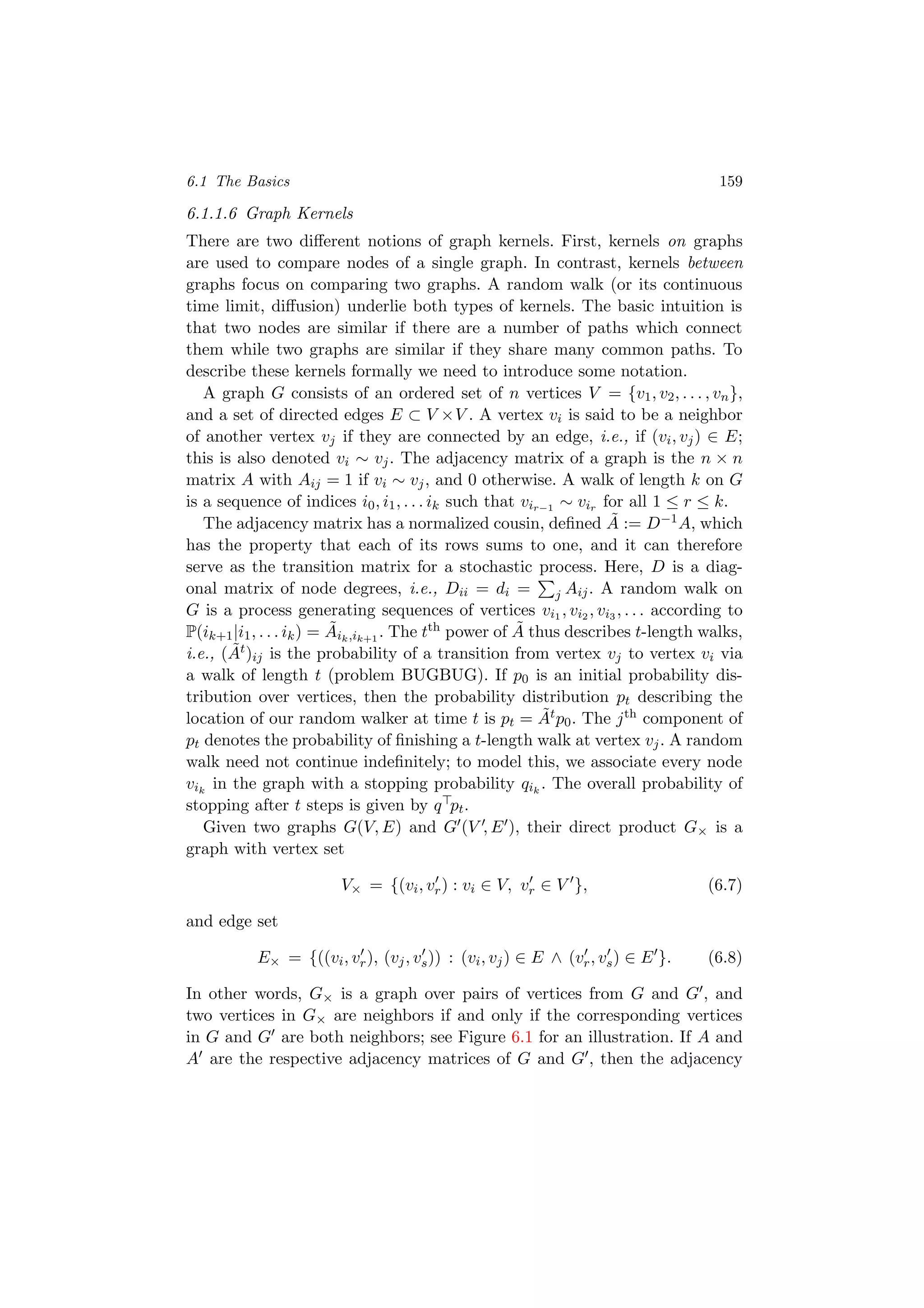 6.1 The Basics 159
6.1.1.6 Graph Kernels
There are two diﬀerent notions of graph kernels. First, kernels on graphs
are used to compare nodes of a single graph. In contrast, kernels between
graphs focus on comparing two graphs. A random walk (or its continuous
time limit, diﬀusion) underlie both types of kernels. The basic intuition is
that two nodes are similar if there are a number of paths which connect
them while two graphs are similar if they share many common paths. To
describe these kernels formally we need to introduce some notation.
A graph G consists of an ordered set of n vertices V = {v1, v2, . . . , vn},
and a set of directed edges E ⊂ V ×V . A vertex vi is said to be a neighbor
of another vertex vj if they are connected by an edge, i.e., if (vi, vj) ∈ E;
this is also denoted vi ∼ vj. The adjacency matrix of a graph is the n × n
matrix A with Aij = 1 if vi ∼ vj, and 0 otherwise. A walk of length k on G
is a sequence of indices i0, i1, . . . ik such that vir−1 ∼ vir for all 1 ≤ r ≤ k.
The adjacency matrix has a normalized cousin, deﬁned ˜A := D−1A, which
has the property that each of its rows sums to one, and it can therefore
serve as the transition matrix for a stochastic process. Here, D is a diag-
onal matrix of node degrees, i.e., Dii = di = j Aij. A random walk on
G is a process generating sequences of vertices vi1 , vi2 , vi3 , . . . according to
P(ik+1|i1, . . . ik) = ˜Aik,ik+1
. The tth power of ˜A thus describes t-length walks,
i.e., ( ˜At)ij is the probability of a transition from vertex vj to vertex vi via
a walk of length t (problem BUGBUG). If p0 is an initial probability dis-
tribution over vertices, then the probability distribution pt describing the
location of our random walker at time t is pt = ˜Atp0. The jth component of
pt denotes the probability of ﬁnishing a t-length walk at vertex vj. A random
walk need not continue indeﬁnitely; to model this, we associate every node
vik
in the graph with a stopping probability qik
. The overall probability of
stopping after t steps is given by q pt.
Given two graphs G(V, E) and G (V , E ), their direct product G× is a
graph with vertex set
V× = {(vi, vr) : vi ∈ V, vr ∈ V }, (6.7)
and edge set
E× = {((vi, vr), (vj, vs)) : (vi, vj) ∈ E ∧ (vr, vs) ∈ E }. (6.8)
In other words, G× is a graph over pairs of vertices from G and G , and
two vertices in G× are neighbors if and only if the corresponding vertices
in G and G are both neighbors; see Figure 6.1 for an illustration. If A and
A are the respective adjacency matrices of G and G , then the adjacency
 