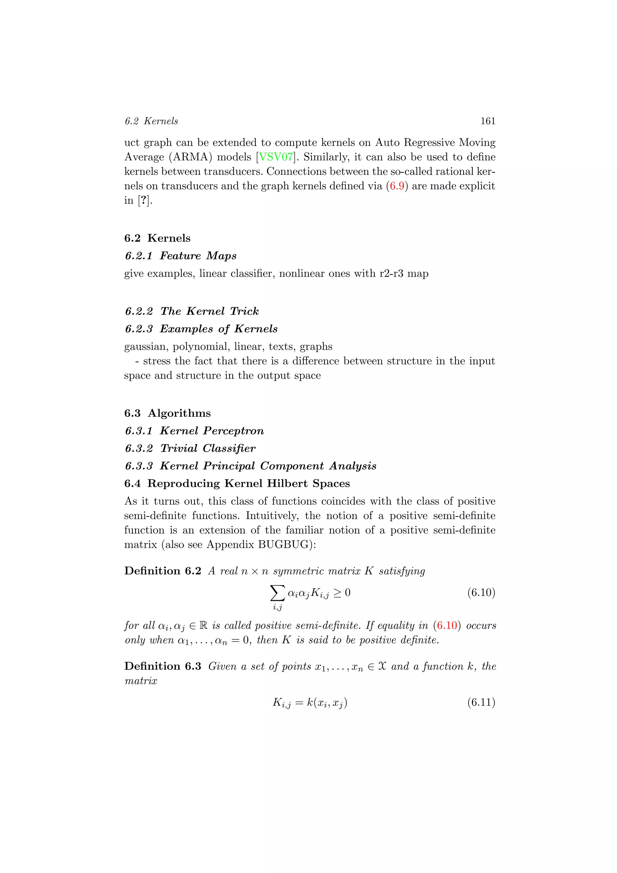 6.2 Kernels 161
uct graph can be extended to compute kernels on Auto Regressive Moving
Average (ARMA) models [VSV07]. Similarly, it can also be used to deﬁne
kernels between transducers. Connections between the so-called rational ker-
nels on transducers and the graph kernels deﬁned via (6.9) are made explicit
in [?].
6.2 Kernels
6.2.1 Feature Maps
give examples, linear classiﬁer, nonlinear ones with r2-r3 map
6.2.2 The Kernel Trick
6.2.3 Examples of Kernels
gaussian, polynomial, linear, texts, graphs
- stress the fact that there is a diﬀerence between structure in the input
space and structure in the output space
6.3 Algorithms
6.3.1 Kernel Perceptron
6.3.2 Trivial Classiﬁer
6.3.3 Kernel Principal Component Analysis
6.4 Reproducing Kernel Hilbert Spaces
As it turns out, this class of functions coincides with the class of positive
semi-deﬁnite functions. Intuitively, the notion of a positive semi-deﬁnite
function is an extension of the familiar notion of a positive semi-deﬁnite
matrix (also see Appendix BUGBUG):
Deﬁnition 6.2 A real n × n symmetric matrix K satisfying
i,j
αiαjKi,j ≥ 0 (6.10)
for all αi, αj ∈ R is called positive semi-deﬁnite. If equality in (6.10) occurs
only when α1, . . . , αn = 0, then K is said to be positive deﬁnite.
Deﬁnition 6.3 Given a set of points x1, . . . , xn ∈ X and a function k, the
matrix
Ki,j = k(xi, xj) (6.11)
 