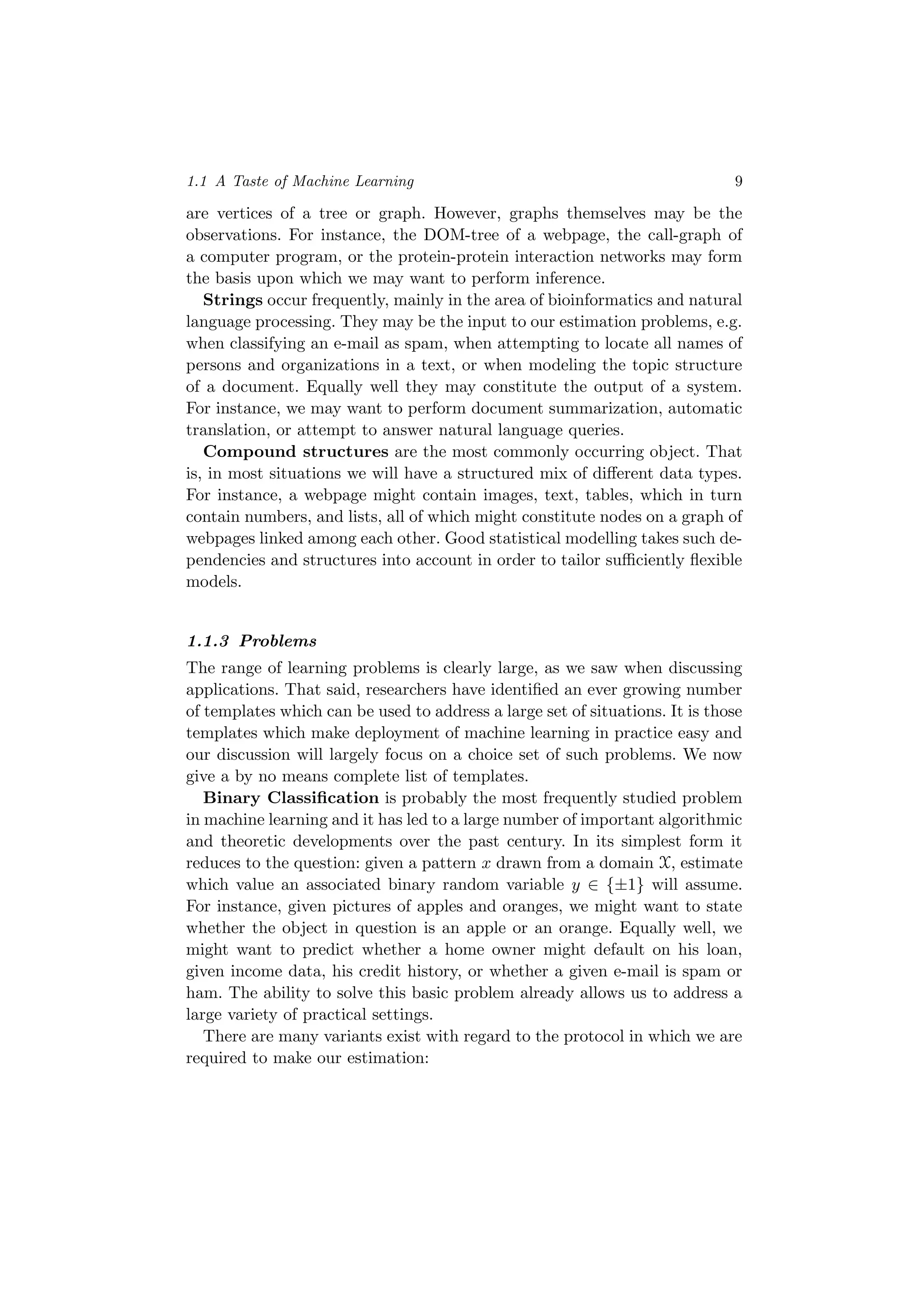 1.1 A Taste of Machine Learning 9
are vertices of a tree or graph. However, graphs themselves may be the
observations. For instance, the DOM-tree of a webpage, the call-graph of
a computer program, or the protein-protein interaction networks may form
the basis upon which we may want to perform inference.
Strings occur frequently, mainly in the area of bioinformatics and natural
language processing. They may be the input to our estimation problems, e.g.
when classifying an e-mail as spam, when attempting to locate all names of
persons and organizations in a text, or when modeling the topic structure
of a document. Equally well they may constitute the output of a system.
For instance, we may want to perform document summarization, automatic
translation, or attempt to answer natural language queries.
Compound structures are the most commonly occurring object. That
is, in most situations we will have a structured mix of diﬀerent data types.
For instance, a webpage might contain images, text, tables, which in turn
contain numbers, and lists, all of which might constitute nodes on a graph of
webpages linked among each other. Good statistical modelling takes such de-
pendencies and structures into account in order to tailor suﬃciently ﬂexible
models.
1.1.3 Problems
The range of learning problems is clearly large, as we saw when discussing
applications. That said, researchers have identiﬁed an ever growing number
of templates which can be used to address a large set of situations. It is those
templates which make deployment of machine learning in practice easy and
our discussion will largely focus on a choice set of such problems. We now
give a by no means complete list of templates.
Binary Classiﬁcation is probably the most frequently studied problem
in machine learning and it has led to a large number of important algorithmic
and theoretic developments over the past century. In its simplest form it
reduces to the question: given a pattern x drawn from a domain X, estimate
which value an associated binary random variable y ∈ {±1} will assume.
For instance, given pictures of apples and oranges, we might want to state
whether the object in question is an apple or an orange. Equally well, we
might want to predict whether a home owner might default on his loan,
given income data, his credit history, or whether a given e-mail is spam or
ham. The ability to solve this basic problem already allows us to address a
large variety of practical settings.
There are many variants exist with regard to the protocol in which we are
required to make our estimation:
 