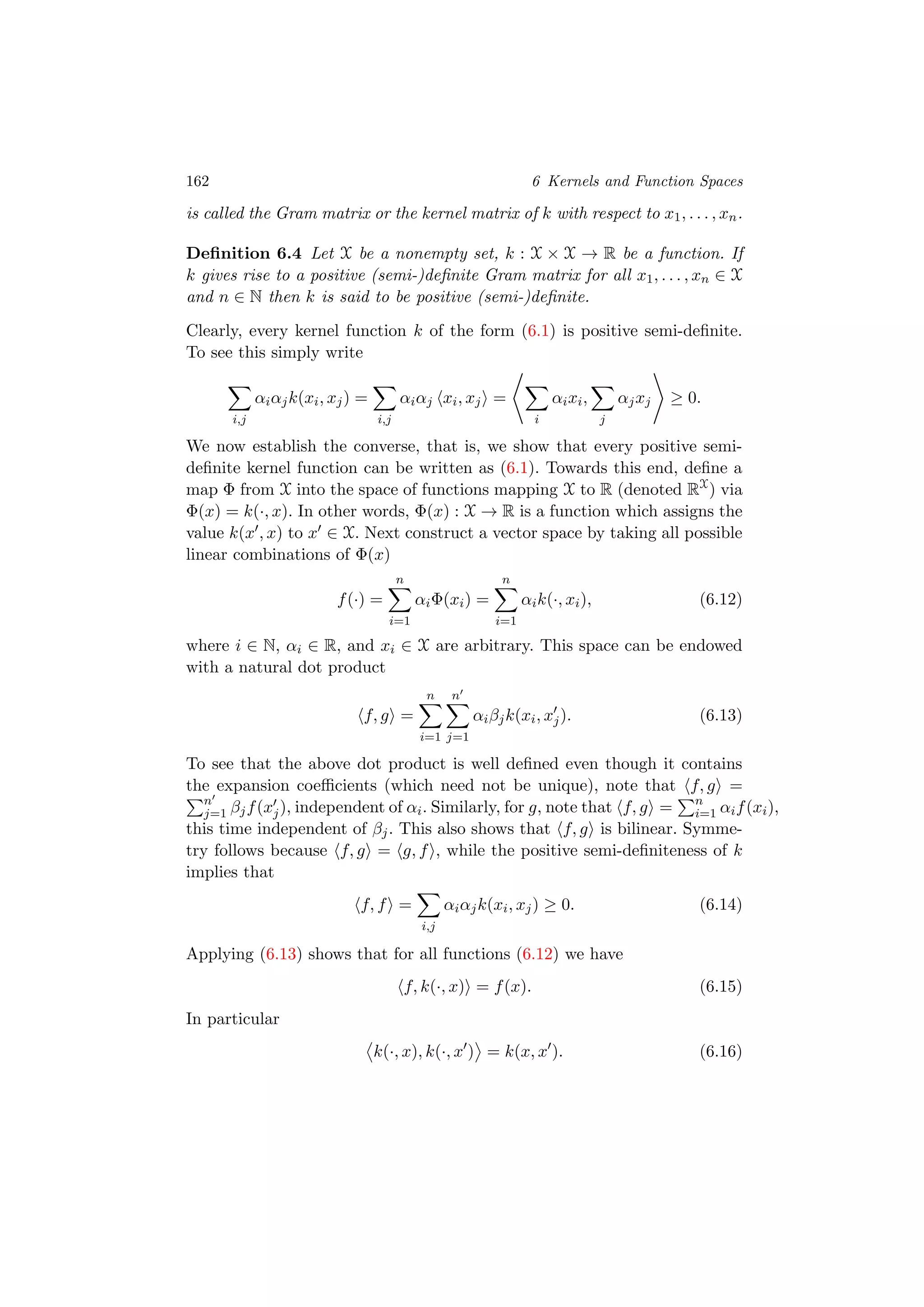 162 6 Kernels and Function Spaces
is called the Gram matrix or the kernel matrix of k with respect to x1, . . . , xn.
Deﬁnition 6.4 Let X be a nonempty set, k : X × X → R be a function. If
k gives rise to a positive (semi-)deﬁnite Gram matrix for all x1, . . . , xn ∈ X
and n ∈ N then k is said to be positive (semi-)deﬁnite.
Clearly, every kernel function k of the form (6.1) is positive semi-deﬁnite.
To see this simply write
i,j
αiαjk(xi, xj) =
i,j
αiαj xi, xj =
i
αixi,
j
αjxj ≥ 0.
We now establish the converse, that is, we show that every positive semi-
deﬁnite kernel function can be written as (6.1). Towards this end, deﬁne a
map Φ from X into the space of functions mapping X to R (denoted RX
) via
Φ(x) = k(·, x). In other words, Φ(x) : X → R is a function which assigns the
value k(x , x) to x ∈ X. Next construct a vector space by taking all possible
linear combinations of Φ(x)
f(·) =
n
i=1
αiΦ(xi) =
n
i=1
αik(·, xi), (6.12)
where i ∈ N, αi ∈ R, and xi ∈ X are arbitrary. This space can be endowed
with a natural dot product
f, g =
n
i=1
n
j=1
αiβjk(xi, xj). (6.13)
To see that the above dot product is well deﬁned even though it contains
the expansion coeﬃcients (which need not be unique), note that f, g =
n
j=1 βjf(xj), independent of αi. Similarly, for g, note that f, g = n
i=1 αif(xi),
this time independent of βj. This also shows that f, g is bilinear. Symme-
try follows because f, g = g, f , while the positive semi-deﬁniteness of k
implies that
f, f =
i,j
αiαjk(xi, xj) ≥ 0. (6.14)
Applying (6.13) shows that for all functions (6.12) we have
f, k(·, x) = f(x). (6.15)
In particular
k(·, x), k(·, x ) = k(x, x ). (6.16)
 