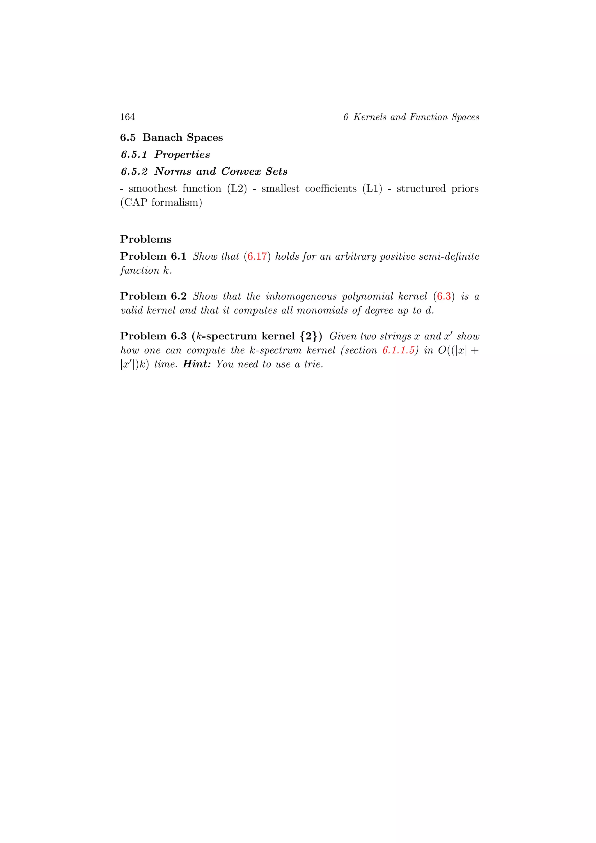 164 6 Kernels and Function Spaces
6.5 Banach Spaces
6.5.1 Properties
6.5.2 Norms and Convex Sets
- smoothest function (L2) - smallest coeﬃcients (L1) - structured priors
(CAP formalism)
Problems
Problem 6.1 Show that (6.17) holds for an arbitrary positive semi-deﬁnite
function k.
Problem 6.2 Show that the inhomogeneous polynomial kernel (6.3) is a
valid kernel and that it computes all monomials of degree up to d.
Problem 6.3 (k-spectrum kernel {2}) Given two strings x and x show
how one can compute the k-spectrum kernel (section 6.1.1.5) in O((|x| +
|x |)k) time. Hint: You need to use a trie.
 