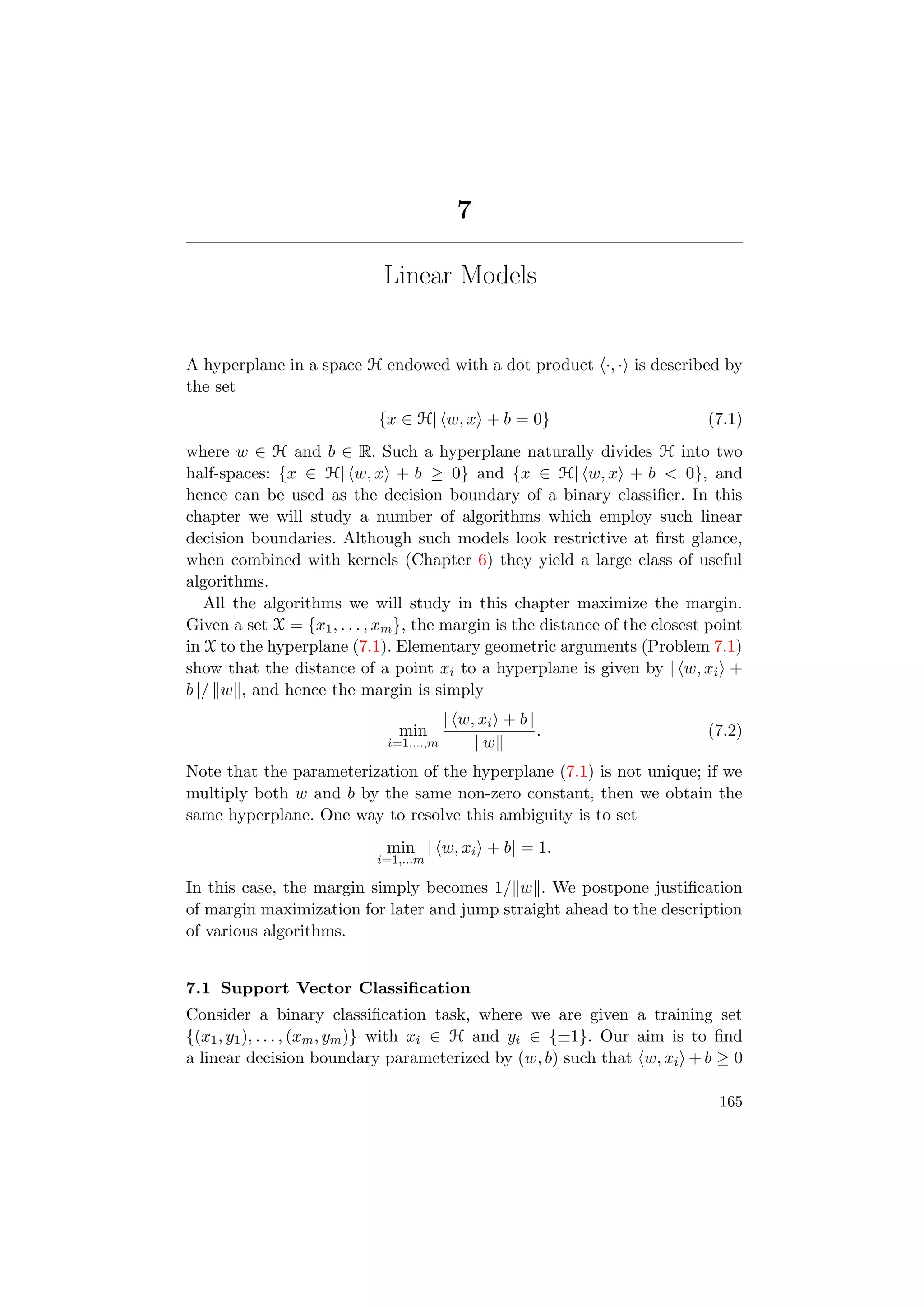 7
Linear Models
A hyperplane in a space H endowed with a dot product ·, · is described by
the set
{x ∈ H| w, x + b = 0} (7.1)
where w ∈ H and b ∈ R. Such a hyperplane naturally divides H into two
half-spaces: {x ∈ H| w, x + b ≥ 0} and {x ∈ H| w, x + b < 0}, and
hence can be used as the decision boundary of a binary classiﬁer. In this
chapter we will study a number of algorithms which employ such linear
decision boundaries. Although such models look restrictive at ﬁrst glance,
when combined with kernels (Chapter 6) they yield a large class of useful
algorithms.
All the algorithms we will study in this chapter maximize the margin.
Given a set X = {x1, . . . , xm}, the margin is the distance of the closest point
in X to the hyperplane (7.1). Elementary geometric arguments (Problem 7.1)
show that the distance of a point xi to a hyperplane is given by | w, xi +
b |/ w , and hence the margin is simply
min
i=1,...,m
| w, xi + b |
w
. (7.2)
Note that the parameterization of the hyperplane (7.1) is not unique; if we
multiply both w and b by the same non-zero constant, then we obtain the
same hyperplane. One way to resolve this ambiguity is to set
min
i=1,...m
| w, xi + b| = 1.
In this case, the margin simply becomes 1/ w . We postpone justiﬁcation
of margin maximization for later and jump straight ahead to the description
of various algorithms.
7.1 Support Vector Classiﬁcation
Consider a binary classiﬁcation task, where we are given a training set
{(x1, y1), . . . , (xm, ym)} with xi ∈ H and yi ∈ {±1}. Our aim is to ﬁnd
a linear decision boundary parameterized by (w, b) such that w, xi + b ≥ 0
165
 