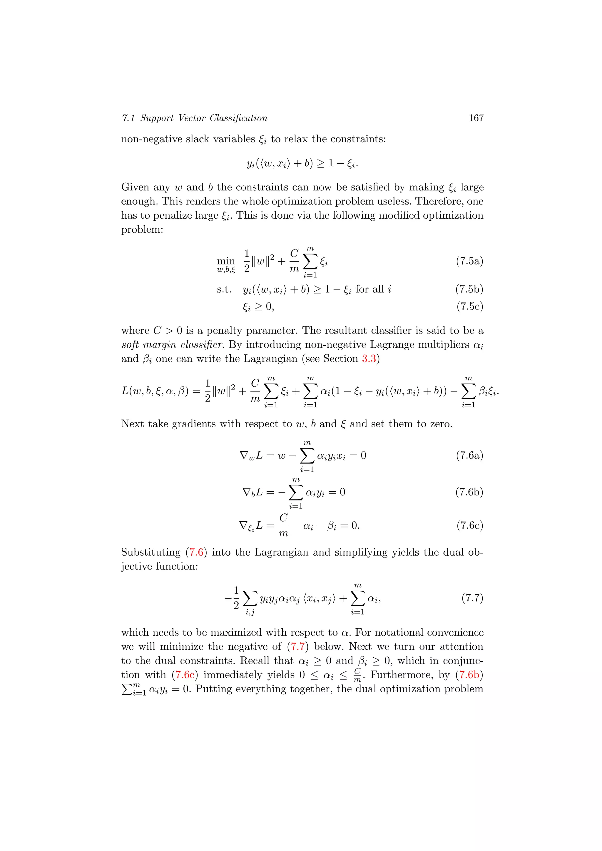 7.1 Support Vector Classiﬁcation 167
non-negative slack variables ξi to relax the constraints:
yi( w, xi + b) ≥ 1 − ξi.
Given any w and b the constraints can now be satisﬁed by making ξi large
enough. This renders the whole optimization problem useless. Therefore, one
has to penalize large ξi. This is done via the following modiﬁed optimization
problem:
min
w,b,ξ
1
2
w 2
+
C
m
m
i=1
ξi (7.5a)
s.t. yi( w, xi + b) ≥ 1 − ξi for all i (7.5b)
ξi ≥ 0, (7.5c)
where C > 0 is a penalty parameter. The resultant classiﬁer is said to be a
soft margin classiﬁer. By introducing non-negative Lagrange multipliers αi
and βi one can write the Lagrangian (see Section 3.3)
L(w, b, ξ, α, β) =
1
2
w 2
+
C
m
m
i=1
ξi +
m
i=1
αi(1 − ξi − yi( w, xi + b)) −
m
i=1
βiξi.
Next take gradients with respect to w, b and ξ and set them to zero.
wL = w −
m
i=1
αiyixi = 0 (7.6a)
bL = −
m
i=1
αiyi = 0 (7.6b)
ξi
L =
C
m
− αi − βi = 0. (7.6c)
Substituting (7.6) into the Lagrangian and simplifying yields the dual ob-
jective function:
−
1
2
i,j
yiyjαiαj xi, xj +
m
i=1
αi, (7.7)
which needs to be maximized with respect to α. For notational convenience
we will minimize the negative of (7.7) below. Next we turn our attention
to the dual constraints. Recall that αi ≥ 0 and βi ≥ 0, which in conjunc-
tion with (7.6c) immediately yields 0 ≤ αi ≤ C
m . Furthermore, by (7.6b)
m
i=1 αiyi = 0. Putting everything together, the dual optimization problem
 