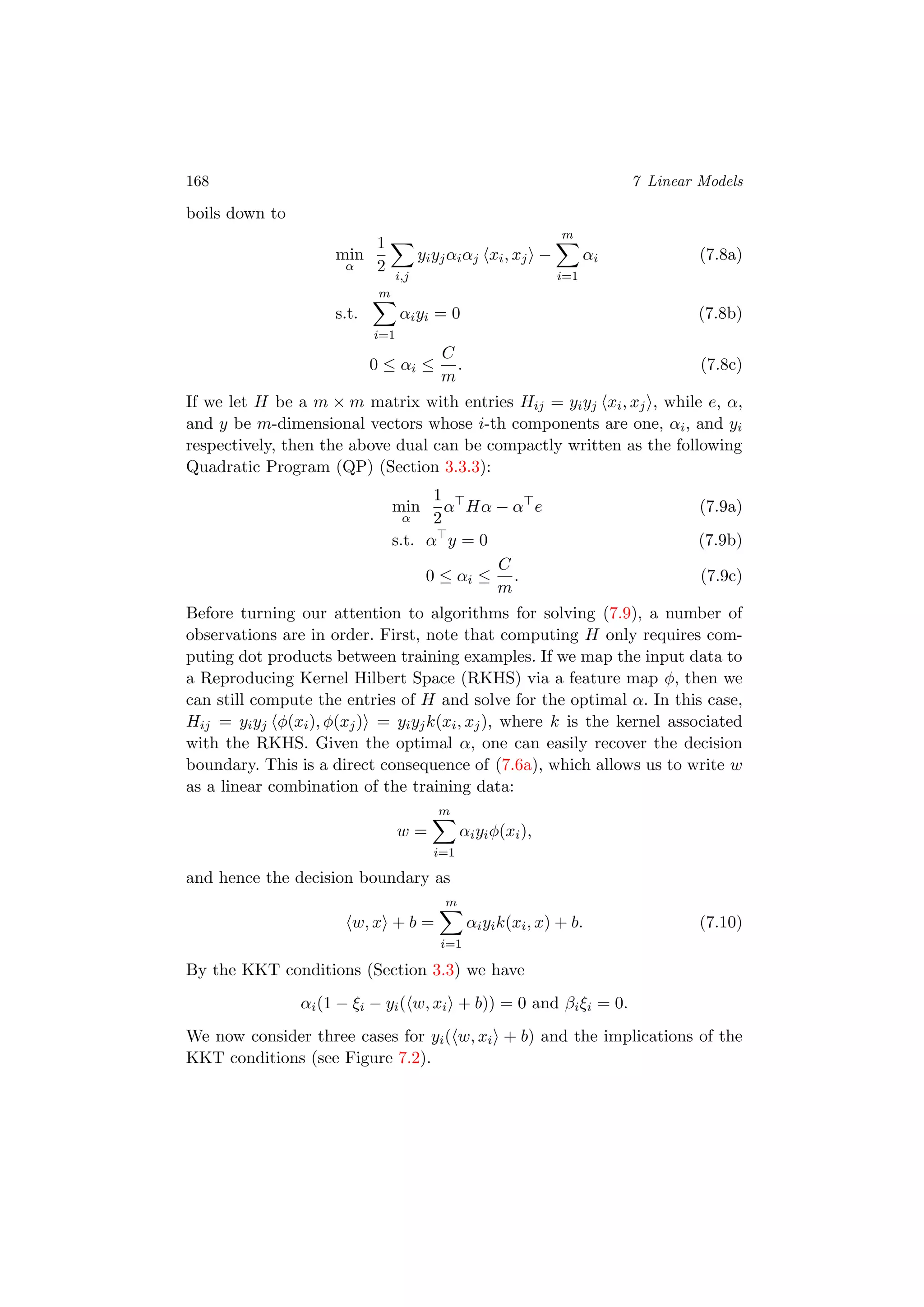168 7 Linear Models
boils down to
min
α
1
2
i,j
yiyjαiαj xi, xj −
m
i=1
αi (7.8a)
s.t.
m
i=1
αiyi = 0 (7.8b)
0 ≤ αi ≤
C
m
. (7.8c)
If we let H be a m × m matrix with entries Hij = yiyj xi, xj , while e, α,
and y be m-dimensional vectors whose i-th components are one, αi, and yi
respectively, then the above dual can be compactly written as the following
Quadratic Program (QP) (Section 3.3.3):
min
α
1
2
α Hα − α e (7.9a)
s.t. α y = 0 (7.9b)
0 ≤ αi ≤
C
m
. (7.9c)
Before turning our attention to algorithms for solving (7.9), a number of
observations are in order. First, note that computing H only requires com-
puting dot products between training examples. If we map the input data to
a Reproducing Kernel Hilbert Space (RKHS) via a feature map φ, then we
can still compute the entries of H and solve for the optimal α. In this case,
Hij = yiyj φ(xi), φ(xj) = yiyjk(xi, xj), where k is the kernel associated
with the RKHS. Given the optimal α, one can easily recover the decision
boundary. This is a direct consequence of (7.6a), which allows us to write w
as a linear combination of the training data:
w =
m
i=1
αiyiφ(xi),
and hence the decision boundary as
w, x + b =
m
i=1
αiyik(xi, x) + b. (7.10)
By the KKT conditions (Section 3.3) we have
αi(1 − ξi − yi( w, xi + b)) = 0 and βiξi = 0.
We now consider three cases for yi( w, xi + b) and the implications of the
KKT conditions (see Figure 7.2).
 
