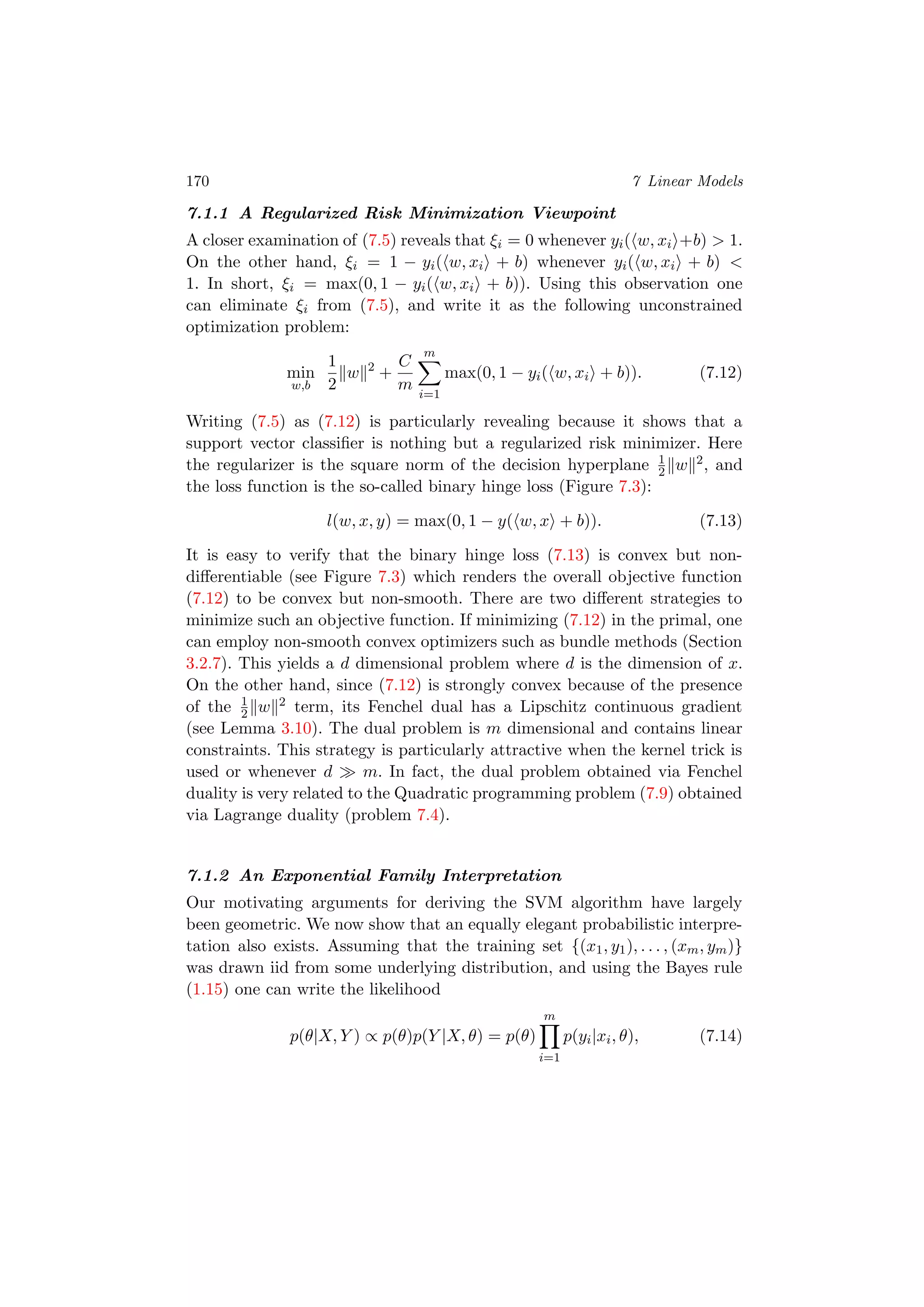 170 7 Linear Models
7.1.1 A Regularized Risk Minimization Viewpoint
A closer examination of (7.5) reveals that ξi = 0 whenever yi( w, xi +b) > 1.
On the other hand, ξi = 1 − yi( w, xi + b) whenever yi( w, xi + b) <
1. In short, ξi = max(0, 1 − yi( w, xi + b)). Using this observation one
can eliminate ξi from (7.5), and write it as the following unconstrained
optimization problem:
min
w,b
1
2
w 2
+
C
m
m
i=1
max(0, 1 − yi( w, xi + b)). (7.12)
Writing (7.5) as (7.12) is particularly revealing because it shows that a
support vector classiﬁer is nothing but a regularized risk minimizer. Here
the regularizer is the square norm of the decision hyperplane 1
2 w 2, and
the loss function is the so-called binary hinge loss (Figure 7.3):
l(w, x, y) = max(0, 1 − y( w, x + b)). (7.13)
It is easy to verify that the binary hinge loss (7.13) is convex but non-
diﬀerentiable (see Figure 7.3) which renders the overall objective function
(7.12) to be convex but non-smooth. There are two diﬀerent strategies to
minimize such an objective function. If minimizing (7.12) in the primal, one
can employ non-smooth convex optimizers such as bundle methods (Section
3.2.7). This yields a d dimensional problem where d is the dimension of x.
On the other hand, since (7.12) is strongly convex because of the presence
of the 1
2 w 2 term, its Fenchel dual has a Lipschitz continuous gradient
(see Lemma 3.10). The dual problem is m dimensional and contains linear
constraints. This strategy is particularly attractive when the kernel trick is
used or whenever d m. In fact, the dual problem obtained via Fenchel
duality is very related to the Quadratic programming problem (7.9) obtained
via Lagrange duality (problem 7.4).
7.1.2 An Exponential Family Interpretation
Our motivating arguments for deriving the SVM algorithm have largely
been geometric. We now show that an equally elegant probabilistic interpre-
tation also exists. Assuming that the training set {(x1, y1), . . . , (xm, ym)}
was drawn iid from some underlying distribution, and using the Bayes rule
(1.15) one can write the likelihood
p(θ|X, Y ) ∝ p(θ)p(Y |X, θ) = p(θ)
m
i=1
p(yi|xi, θ), (7.14)
 