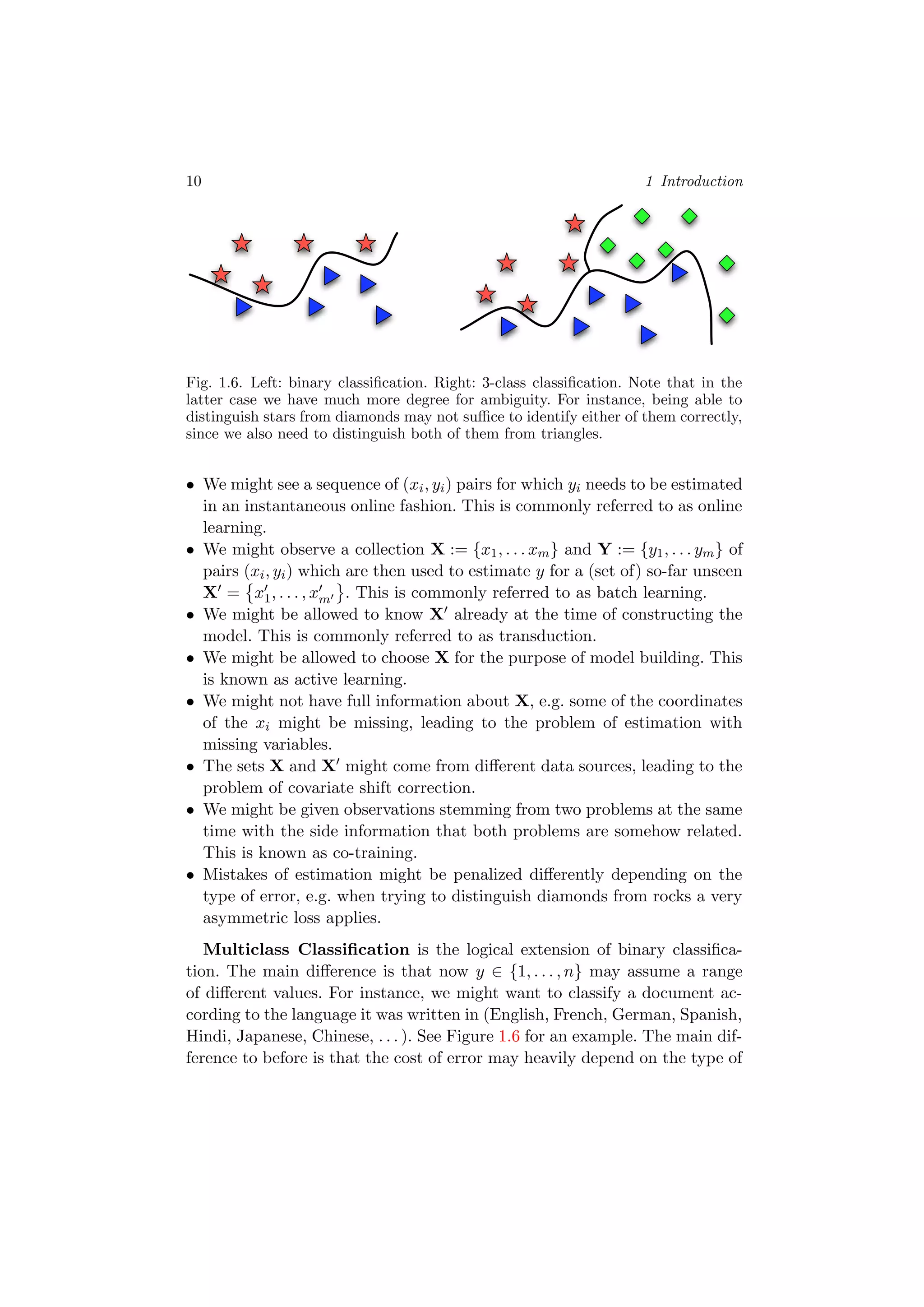 10 1 Introduction
Fig. 1.6. Left: binary classiﬁcation. Right: 3-class classiﬁcation. Note that in the
latter case we have much more degree for ambiguity. For instance, being able to
distinguish stars from diamonds may not suﬃce to identify either of them correctly,
since we also need to distinguish both of them from triangles.
• We might see a sequence of (xi, yi) pairs for which yi needs to be estimated
in an instantaneous online fashion. This is commonly referred to as online
learning.
• We might observe a collection X := {x1, . . . xm} and Y := {y1, . . . ym} of
pairs (xi, yi) which are then used to estimate y for a (set of) so-far unseen
X = x1, . . . , xm . This is commonly referred to as batch learning.
• We might be allowed to know X already at the time of constructing the
model. This is commonly referred to as transduction.
• We might be allowed to choose X for the purpose of model building. This
is known as active learning.
• We might not have full information about X, e.g. some of the coordinates
of the xi might be missing, leading to the problem of estimation with
missing variables.
• The sets X and X might come from diﬀerent data sources, leading to the
problem of covariate shift correction.
• We might be given observations stemming from two problems at the same
time with the side information that both problems are somehow related.
This is known as co-training.
• Mistakes of estimation might be penalized diﬀerently depending on the
type of error, e.g. when trying to distinguish diamonds from rocks a very
asymmetric loss applies.
Multiclass Classiﬁcation is the logical extension of binary classiﬁca-
tion. The main diﬀerence is that now y ∈ {1, . . . , n} may assume a range
of diﬀerent values. For instance, we might want to classify a document ac-
cording to the language it was written in (English, French, German, Spanish,
Hindi, Japanese, Chinese, . . . ). See Figure 1.6 for an example. The main dif-
ference to before is that the cost of error may heavily depend on the type of
 