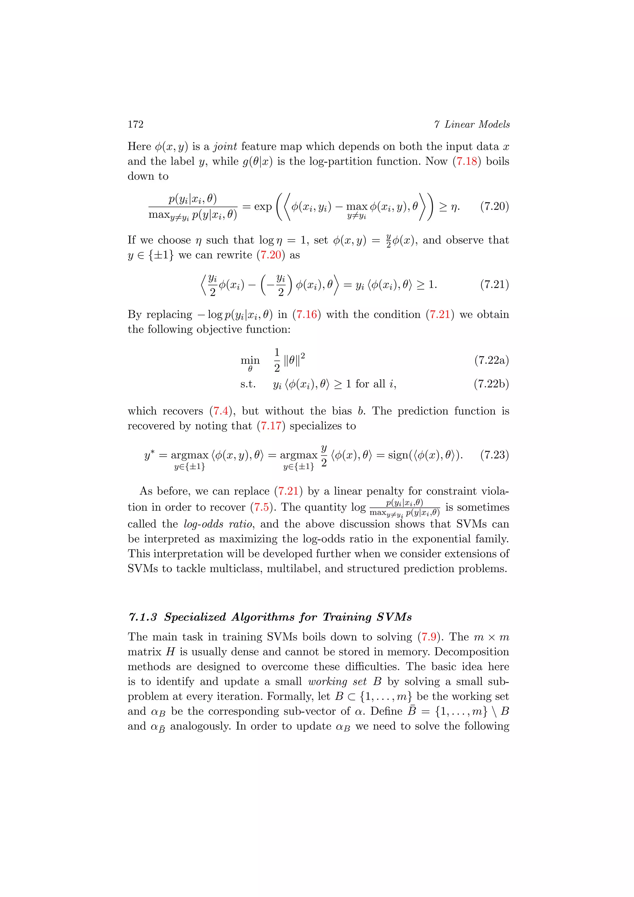 172 7 Linear Models
Here φ(x, y) is a joint feature map which depends on both the input data x
and the label y, while g(θ|x) is the log-partition function. Now (7.18) boils
down to
p(yi|xi, θ)
maxy=yi
p(y|xi, θ)
= exp φ(xi, yi) − max
y=yi
φ(xi, y), θ ≥ η. (7.20)
If we choose η such that log η = 1, set φ(x, y) = y
2 φ(x), and observe that
y ∈ {±1} we can rewrite (7.20) as
yi
2
φ(xi) − −
yi
2
φ(xi), θ = yi φ(xi), θ ≥ 1. (7.21)
By replacing − log p(yi|xi, θ) in (7.16) with the condition (7.21) we obtain
the following objective function:
min
θ
1
2
θ 2
(7.22a)
s.t. yi φ(xi), θ ≥ 1 for all i, (7.22b)
which recovers (7.4), but without the bias b. The prediction function is
recovered by noting that (7.17) specializes to
y∗
= argmax
y∈{±1}
φ(x, y), θ = argmax
y∈{±1}
y
2
φ(x), θ = sign( φ(x), θ ). (7.23)
As before, we can replace (7.21) by a linear penalty for constraint viola-
tion in order to recover (7.5). The quantity log p(yi|xi,θ)
maxy=yi
p(y|xi,θ) is sometimes
called the log-odds ratio, and the above discussion shows that SVMs can
be interpreted as maximizing the log-odds ratio in the exponential family.
This interpretation will be developed further when we consider extensions of
SVMs to tackle multiclass, multilabel, and structured prediction problems.
7.1.3 Specialized Algorithms for Training SVMs
The main task in training SVMs boils down to solving (7.9). The m × m
matrix H is usually dense and cannot be stored in memory. Decomposition
methods are designed to overcome these diﬃculties. The basic idea here
is to identify and update a small working set B by solving a small sub-
problem at every iteration. Formally, let B ⊂ {1, . . . , m} be the working set
and αB be the corresponding sub-vector of α. Deﬁne ¯B = {1, . . . , m}  B
and α ¯B analogously. In order to update αB we need to solve the following
 