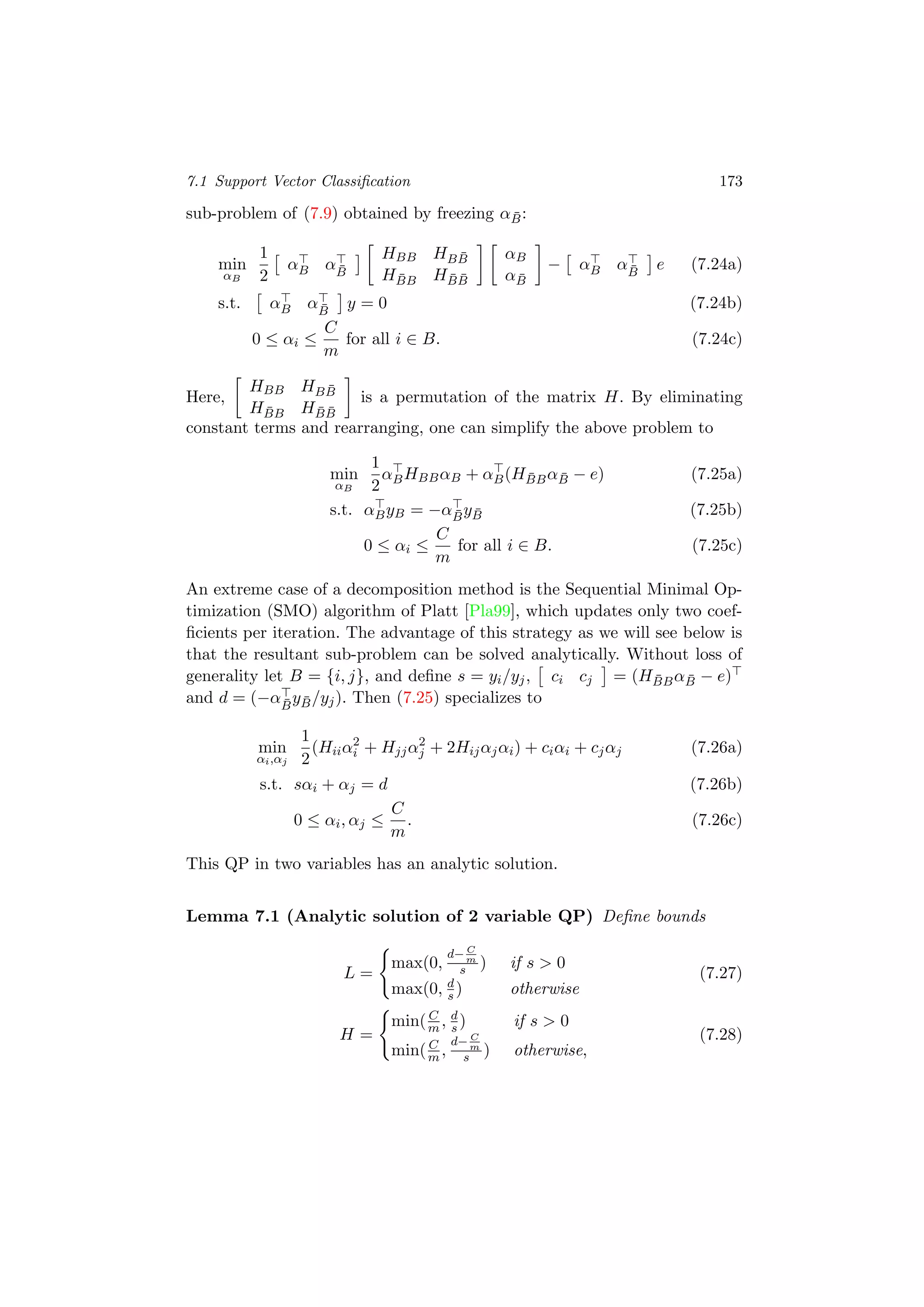 7.1 Support Vector Classiﬁcation 173
sub-problem of (7.9) obtained by freezing α ¯B:
min
αB
1
2
αB α ¯B
HBB HB ¯B
H ¯BB H ¯B ¯B
αB
α ¯B
− αB α ¯B
e (7.24a)
s.t. αB α ¯B
y = 0 (7.24b)
0 ≤ αi ≤
C
m
for all i ∈ B. (7.24c)
Here,
HBB HB ¯B
H ¯BB H ¯B ¯B
is a permutation of the matrix H. By eliminating
constant terms and rearranging, one can simplify the above problem to
min
αB
1
2
αBHBBαB + αB(H ¯BBα ¯B − e) (7.25a)
s.t. αByB = −α ¯By ¯B (7.25b)
0 ≤ αi ≤
C
m
for all i ∈ B. (7.25c)
An extreme case of a decomposition method is the Sequential Minimal Op-
timization (SMO) algorithm of Platt [Pla99], which updates only two coef-
ﬁcients per iteration. The advantage of this strategy as we will see below is
that the resultant sub-problem can be solved analytically. Without loss of
generality let B = {i, j}, and deﬁne s = yi/yj, ci cj = (H ¯BBα ¯B − e)
and d = (−α ¯B
y ¯B/yj). Then (7.25) specializes to
min
αi,αj
1
2
(Hiiα2
i + Hjjα2
j + 2Hijαjαi) + ciαi + cjαj (7.26a)
s.t. sαi + αj = d (7.26b)
0 ≤ αi, αj ≤
C
m
. (7.26c)
This QP in two variables has an analytic solution.
Lemma 7.1 (Analytic solution of 2 variable QP) Deﬁne bounds
L =
max(0,
d− C
m
s ) if s > 0
max(0, d
s ) otherwise
(7.27)
H =
min( C
m , d
s ) if s > 0
min( C
m ,
d− C
m
s ) otherwise,
(7.28)
 