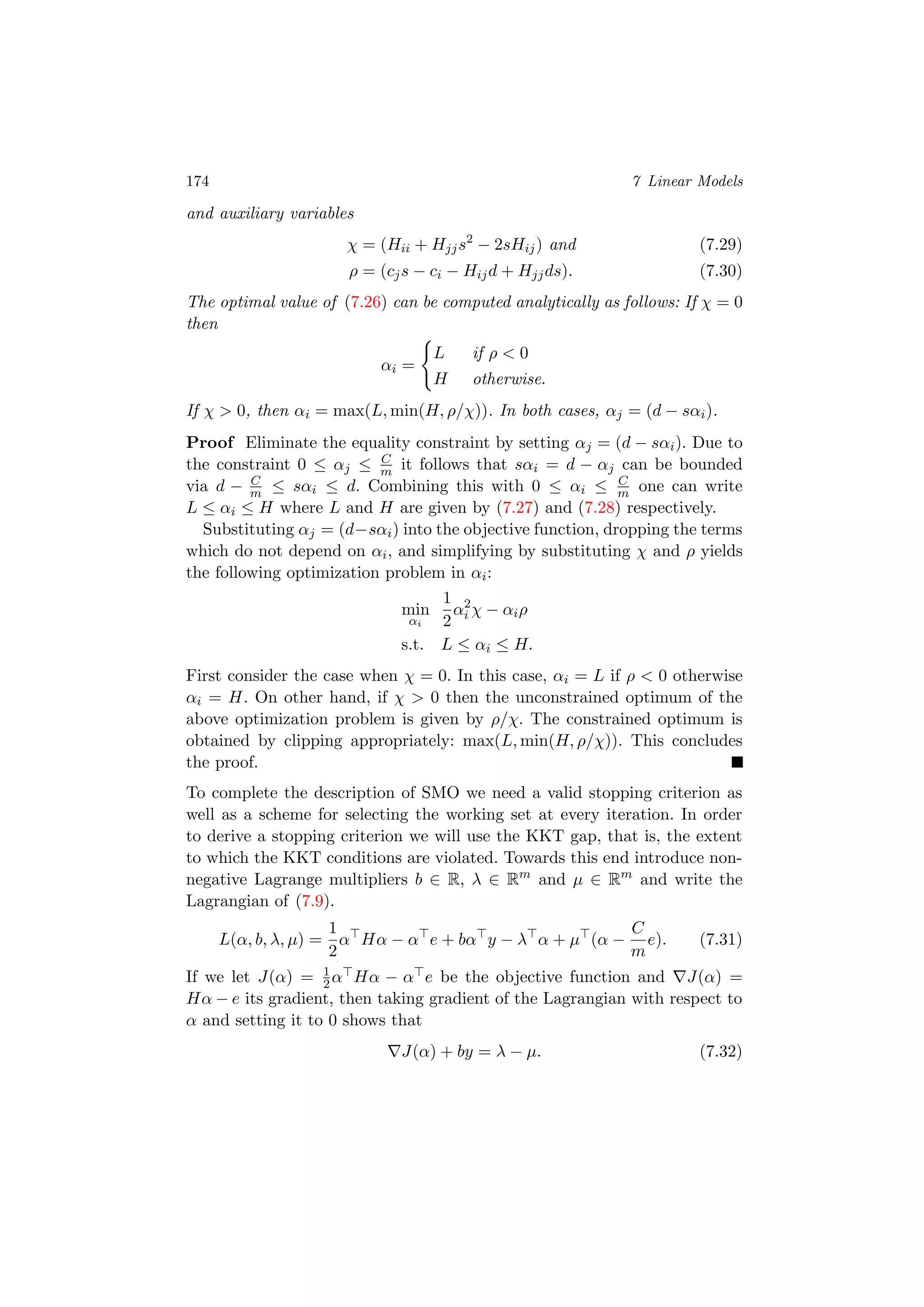 174 7 Linear Models
and auxiliary variables
χ = (Hii + Hjjs2
− 2sHij) and (7.29)
ρ = (cjs − ci − Hijd + Hjjds). (7.30)
The optimal value of (7.26) can be computed analytically as follows: If χ = 0
then
αi =
L if ρ < 0
H otherwise.
If χ > 0, then αi = max(L, min(H, ρ/χ)). In both cases, αj = (d − sαi).
Proof Eliminate the equality constraint by setting αj = (d − sαi). Due to
the constraint 0 ≤ αj ≤ C
m it follows that sαi = d − αj can be bounded
via d − C
m ≤ sαi ≤ d. Combining this with 0 ≤ αi ≤ C
m one can write
L ≤ αi ≤ H where L and H are given by (7.27) and (7.28) respectively.
Substituting αj = (d−sαi) into the objective function, dropping the terms
which do not depend on αi, and simplifying by substituting χ and ρ yields
the following optimization problem in αi:
min
αi
1
2
α2
i χ − αiρ
s.t. L ≤ αi ≤ H.
First consider the case when χ = 0. In this case, αi = L if ρ < 0 otherwise
αi = H. On other hand, if χ > 0 then the unconstrained optimum of the
above optimization problem is given by ρ/χ. The constrained optimum is
obtained by clipping appropriately: max(L, min(H, ρ/χ)). This concludes
the proof.
To complete the description of SMO we need a valid stopping criterion as
well as a scheme for selecting the working set at every iteration. In order
to derive a stopping criterion we will use the KKT gap, that is, the extent
to which the KKT conditions are violated. Towards this end introduce non-
negative Lagrange multipliers b ∈ R, λ ∈ Rm
and µ ∈ Rm
and write the
Lagrangian of (7.9).
L(α, b, λ, µ) =
1
2
α Hα − α e + bα y − λ α + µ (α −
C
m
e). (7.31)
If we let J(α) = 1
2α Hα − α e be the objective function and J(α) =
Hα − e its gradient, then taking gradient of the Lagrangian with respect to
α and setting it to 0 shows that
J(α) + by = λ − µ. (7.32)
 