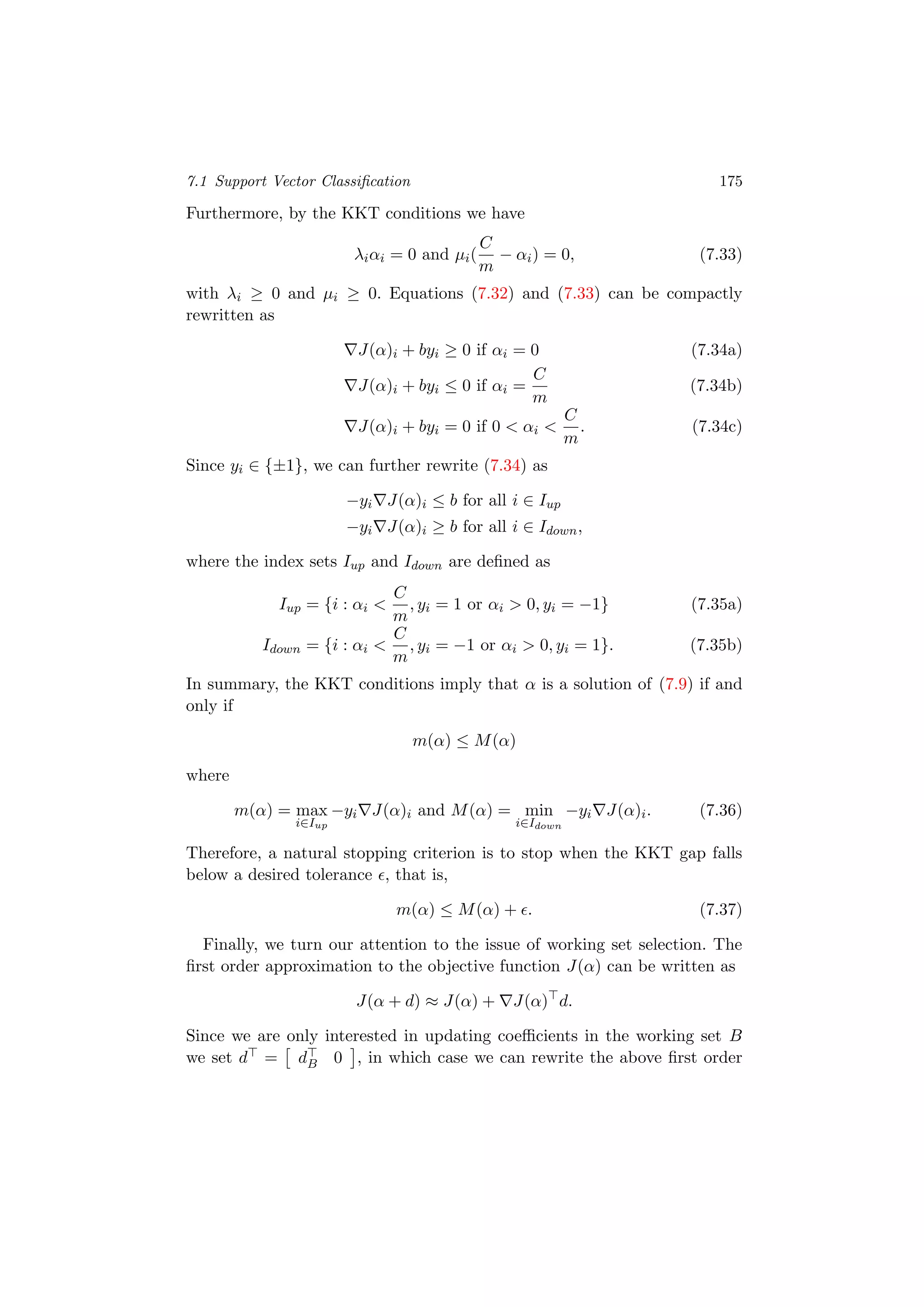 7.1 Support Vector Classiﬁcation 175
Furthermore, by the KKT conditions we have
λiαi = 0 and µi(
C
m
− αi) = 0, (7.33)
with λi ≥ 0 and µi ≥ 0. Equations (7.32) and (7.33) can be compactly
rewritten as
J(α)i + byi ≥ 0 if αi = 0 (7.34a)
J(α)i + byi ≤ 0 if αi =
C
m
(7.34b)
J(α)i + byi = 0 if 0 < αi <
C
m
. (7.34c)
Since yi ∈ {±1}, we can further rewrite (7.34) as
−yi J(α)i ≤ b for all i ∈ Iup
−yi J(α)i ≥ b for all i ∈ Idown,
where the index sets Iup and Idown are deﬁned as
Iup = {i : αi <
C
m
, yi = 1 or αi > 0, yi = −1} (7.35a)
Idown = {i : αi <
C
m
, yi = −1 or αi > 0, yi = 1}. (7.35b)
In summary, the KKT conditions imply that α is a solution of (7.9) if and
only if
m(α) ≤ M(α)
where
m(α) = max
i∈Iup
−yi J(α)i and M(α) = min
i∈Idown
−yi J(α)i. (7.36)
Therefore, a natural stopping criterion is to stop when the KKT gap falls
below a desired tolerance , that is,
m(α) ≤ M(α) + . (7.37)
Finally, we turn our attention to the issue of working set selection. The
ﬁrst order approximation to the objective function J(α) can be written as
J(α + d) ≈ J(α) + J(α) d.
Since we are only interested in updating coeﬃcients in the working set B
we set d = dB 0 , in which case we can rewrite the above ﬁrst order
 