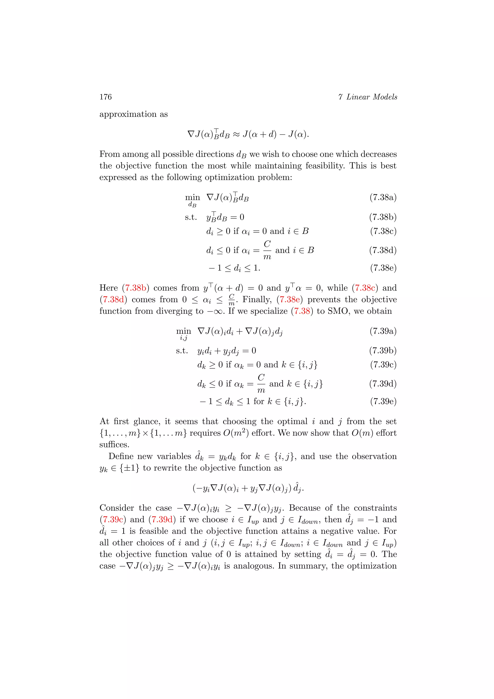 176 7 Linear Models
approximation as
J(α)BdB ≈ J(α + d) − J(α).
From among all possible directions dB we wish to choose one which decreases
the objective function the most while maintaining feasibility. This is best
expressed as the following optimization problem:
min
dB
J(α)BdB (7.38a)
s.t. yBdB = 0 (7.38b)
di ≥ 0 if αi = 0 and i ∈ B (7.38c)
di ≤ 0 if αi =
C
m
and i ∈ B (7.38d)
− 1 ≤ di ≤ 1. (7.38e)
Here (7.38b) comes from y (α + d) = 0 and y α = 0, while (7.38c) and
(7.38d) comes from 0 ≤ αi ≤ C
m . Finally, (7.38e) prevents the objective
function from diverging to −∞. If we specialize (7.38) to SMO, we obtain
min
i,j
J(α)idi + J(α)jdj (7.39a)
s.t. yidi + yjdj = 0 (7.39b)
dk ≥ 0 if αk = 0 and k ∈ {i, j} (7.39c)
dk ≤ 0 if αk =
C
m
and k ∈ {i, j} (7.39d)
− 1 ≤ dk ≤ 1 for k ∈ {i, j}. (7.39e)
At ﬁrst glance, it seems that choosing the optimal i and j from the set
{1, . . . , m}×{1, . . . m} requires O(m2) eﬀort. We now show that O(m) eﬀort
suﬃces.
Deﬁne new variables ˆdk = ykdk for k ∈ {i, j}, and use the observation
yk ∈ {±1} to rewrite the objective function as
(−yi J(α)i + yj J(α)j) ˆdj.
Consider the case − J(α)iyi ≥ − J(α)jyj. Because of the constraints
(7.39c) and (7.39d) if we choose i ∈ Iup and j ∈ Idown, then ˆdj = −1 and
ˆdi = 1 is feasible and the objective function attains a negative value. For
all other choices of i and j (i, j ∈ Iup; i, j ∈ Idown; i ∈ Idown and j ∈ Iup)
the objective function value of 0 is attained by setting ˆdi = ˆdj = 0. The
case − J(α)jyj ≥ − J(α)iyi is analogous. In summary, the optimization
 