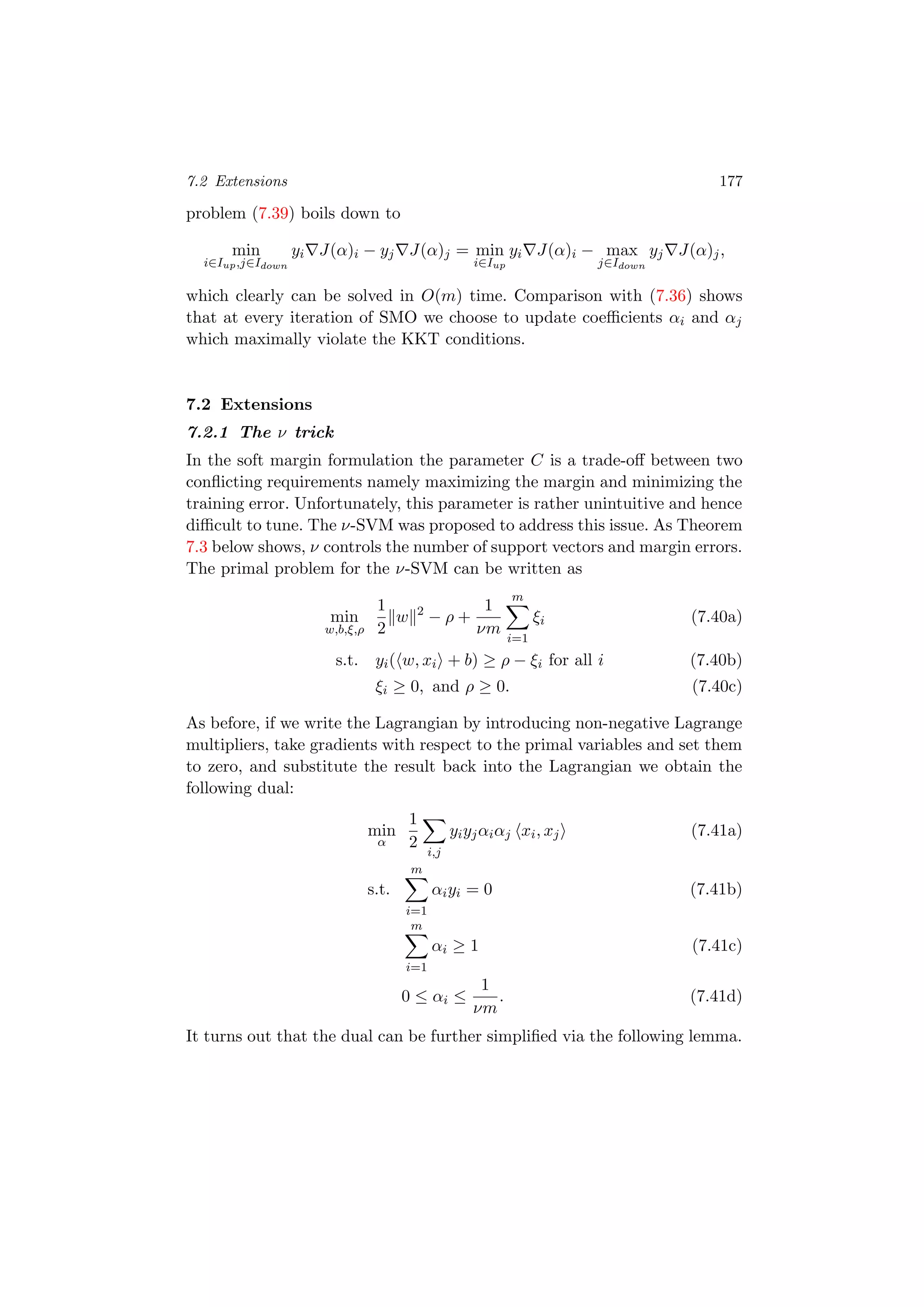 7.2 Extensions 177
problem (7.39) boils down to
min
i∈Iup,j∈Idown
yi J(α)i − yj J(α)j = min
i∈Iup
yi J(α)i − max
j∈Idown
yj J(α)j,
which clearly can be solved in O(m) time. Comparison with (7.36) shows
that at every iteration of SMO we choose to update coeﬃcients αi and αj
which maximally violate the KKT conditions.
7.2 Extensions
7.2.1 The ν trick
In the soft margin formulation the parameter C is a trade-oﬀ between two
conﬂicting requirements namely maximizing the margin and minimizing the
training error. Unfortunately, this parameter is rather unintuitive and hence
diﬃcult to tune. The ν-SVM was proposed to address this issue. As Theorem
7.3 below shows, ν controls the number of support vectors and margin errors.
The primal problem for the ν-SVM can be written as
min
w,b,ξ,ρ
1
2
w 2
− ρ +
1
νm
m
i=1
ξi (7.40a)
s.t. yi( w, xi + b) ≥ ρ − ξi for all i (7.40b)
ξi ≥ 0, and ρ ≥ 0. (7.40c)
As before, if we write the Lagrangian by introducing non-negative Lagrange
multipliers, take gradients with respect to the primal variables and set them
to zero, and substitute the result back into the Lagrangian we obtain the
following dual:
min
α
1
2
i,j
yiyjαiαj xi, xj (7.41a)
s.t.
m
i=1
αiyi = 0 (7.41b)
m
i=1
αi ≥ 1 (7.41c)
0 ≤ αi ≤
1
νm
. (7.41d)
It turns out that the dual can be further simpliﬁed via the following lemma.
 