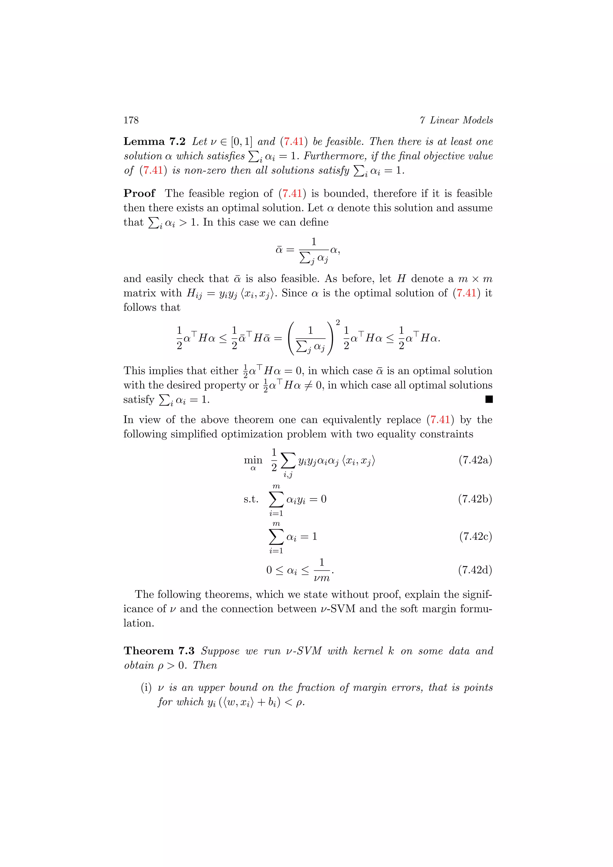 178 7 Linear Models
Lemma 7.2 Let ν ∈ [0, 1] and (7.41) be feasible. Then there is at least one
solution α which satisﬁes i αi = 1. Furthermore, if the ﬁnal objective value
of (7.41) is non-zero then all solutions satisfy i αi = 1.
Proof The feasible region of (7.41) is bounded, therefore if it is feasible
then there exists an optimal solution. Let α denote this solution and assume
that i αi > 1. In this case we can deﬁne
¯α =
1
j αj
α,
and easily check that ¯α is also feasible. As before, let H denote a m × m
matrix with Hij = yiyj xi, xj . Since α is the optimal solution of (7.41) it
follows that
1
2
α Hα ≤
1
2
¯α H ¯α =
1
j αj
2
1
2
α Hα ≤
1
2
α Hα.
This implies that either 1
2α Hα = 0, in which case ¯α is an optimal solution
with the desired property or 1
2α Hα = 0, in which case all optimal solutions
satisfy i αi = 1.
In view of the above theorem one can equivalently replace (7.41) by the
following simpliﬁed optimization problem with two equality constraints
min
α
1
2
i,j
yiyjαiαj xi, xj (7.42a)
s.t.
m
i=1
αiyi = 0 (7.42b)
m
i=1
αi = 1 (7.42c)
0 ≤ αi ≤
1
νm
. (7.42d)
The following theorems, which we state without proof, explain the signif-
icance of ν and the connection between ν-SVM and the soft margin formu-
lation.
Theorem 7.3 Suppose we run ν-SVM with kernel k on some data and
obtain ρ > 0. Then
(i) ν is an upper bound on the fraction of margin errors, that is points
for which yi ( w, xi + bi) < ρ.
 