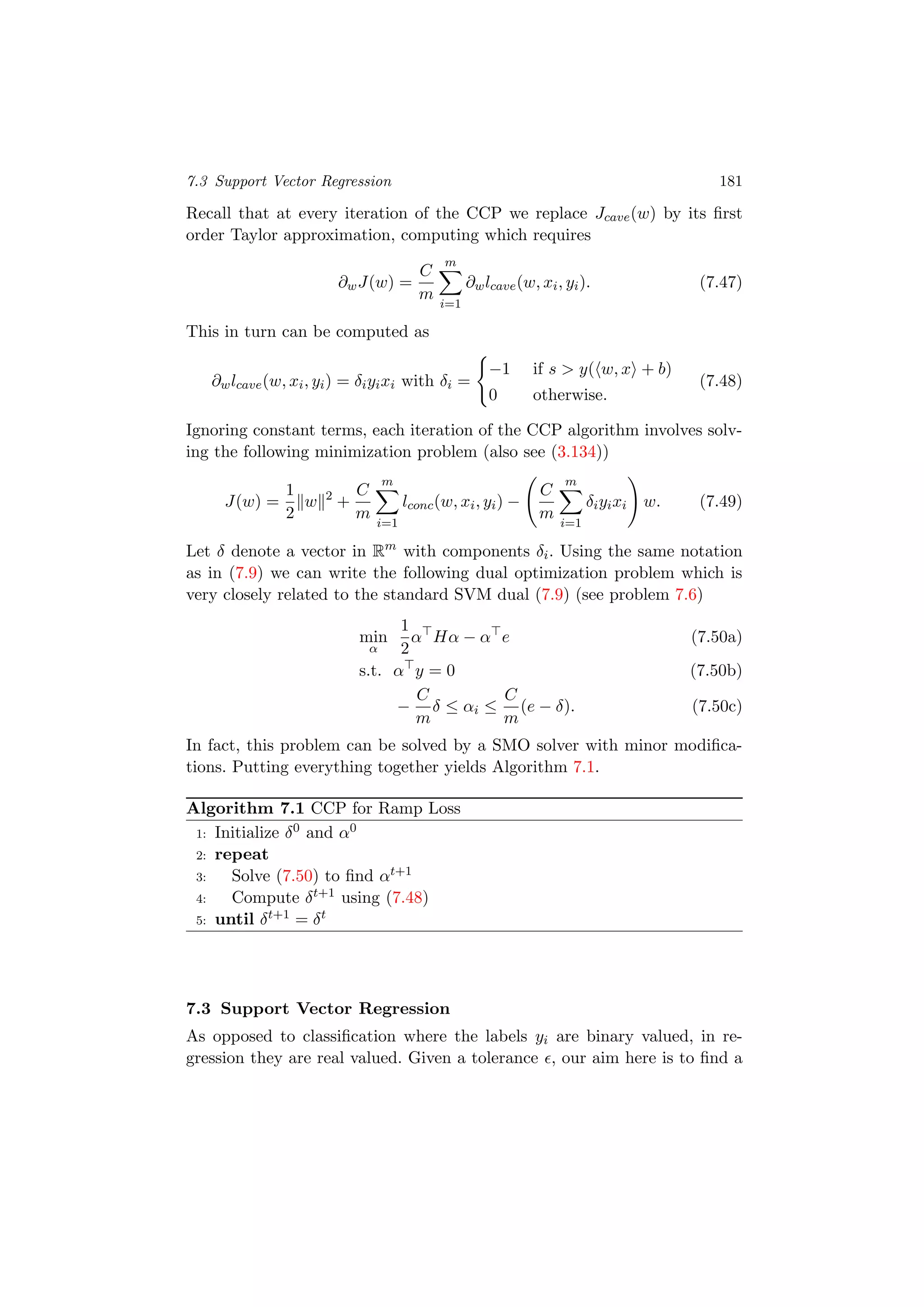 7.3 Support Vector Regression 181
Recall that at every iteration of the CCP we replace Jcave(w) by its ﬁrst
order Taylor approximation, computing which requires
∂wJ(w) =
C
m
m
i=1
∂wlcave(w, xi, yi). (7.47)
This in turn can be computed as
∂wlcave(w, xi, yi) = δiyixi with δi =
−1 if s > y( w, x + b)
0 otherwise.
(7.48)
Ignoring constant terms, each iteration of the CCP algorithm involves solv-
ing the following minimization problem (also see (3.134))
J(w) =
1
2
w 2
+
C
m
m
i=1
lconc(w, xi, yi) −
C
m
m
i=1
δiyixi w. (7.49)
Let δ denote a vector in Rm
with components δi. Using the same notation
as in (7.9) we can write the following dual optimization problem which is
very closely related to the standard SVM dual (7.9) (see problem 7.6)
min
α
1
2
α Hα − α e (7.50a)
s.t. α y = 0 (7.50b)
−
C
m
δ ≤ αi ≤
C
m
(e − δ). (7.50c)
In fact, this problem can be solved by a SMO solver with minor modiﬁca-
tions. Putting everything together yields Algorithm 7.1.
Algorithm 7.1 CCP for Ramp Loss
1: Initialize δ0 and α0
2: repeat
3: Solve (7.50) to ﬁnd αt+1
4: Compute δt+1 using (7.48)
5: until δt+1 = δt
7.3 Support Vector Regression
As opposed to classiﬁcation where the labels yi are binary valued, in re-
gression they are real valued. Given a tolerance , our aim here is to ﬁnd a
 