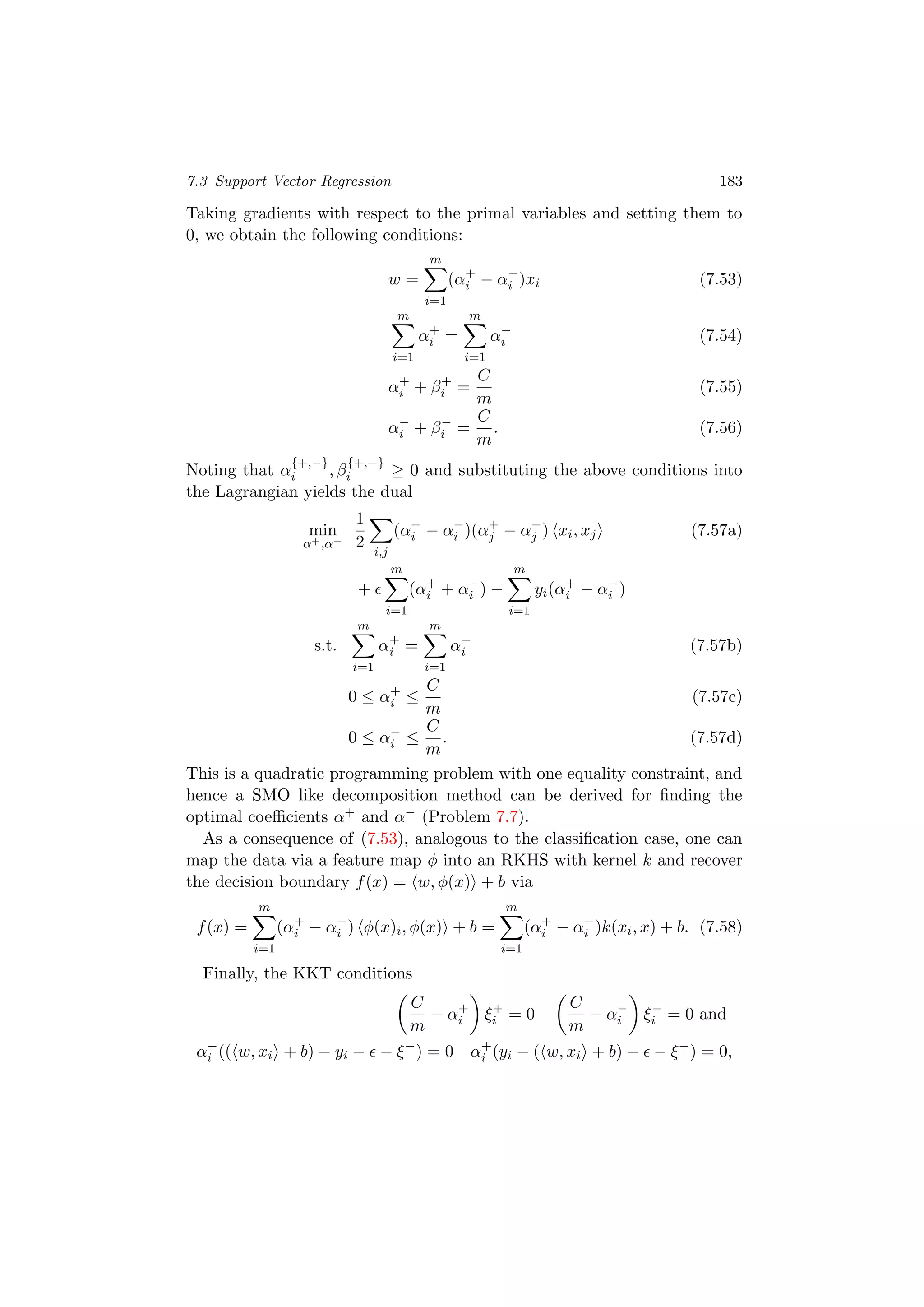 7.3 Support Vector Regression 183
Taking gradients with respect to the primal variables and setting them to
0, we obtain the following conditions:
w =
m
i=1
(α+
i − α−
i )xi (7.53)
m
i=1
α+
i =
m
i=1
α−
i (7.54)
α+
i + β+
i =
C
m
(7.55)
α−
i + β−
i =
C
m
. (7.56)
Noting that α
{+,−}
i , β
{+,−}
i ≥ 0 and substituting the above conditions into
the Lagrangian yields the dual
min
α+,α−
1
2
i,j
(α+
i − α−
i )(α+
j − α−
j ) xi, xj (7.57a)
+
m
i=1
(α+
i + α−
i ) −
m
i=1
yi(α+
i − α−
i )
s.t.
m
i=1
α+
i =
m
i=1
α−
i (7.57b)
0 ≤ α+
i ≤
C
m
(7.57c)
0 ≤ α−
i ≤
C
m
. (7.57d)
This is a quadratic programming problem with one equality constraint, and
hence a SMO like decomposition method can be derived for ﬁnding the
optimal coeﬃcients α+ and α− (Problem 7.7).
As a consequence of (7.53), analogous to the classiﬁcation case, one can
map the data via a feature map φ into an RKHS with kernel k and recover
the decision boundary f(x) = w, φ(x) + b via
f(x) =
m
i=1
(α+
i − α−
i ) φ(x)i, φ(x) + b =
m
i=1
(α+
i − α−
i )k(xi, x) + b. (7.58)
Finally, the KKT conditions
C
m
− α+
i ξ+
i = 0
C
m
− α−
i ξ−
i = 0 and
α−
i (( w, xi + b) − yi − − ξ−
) = 0 α+
i (yi − ( w, xi + b) − − ξ+
) = 0,
 