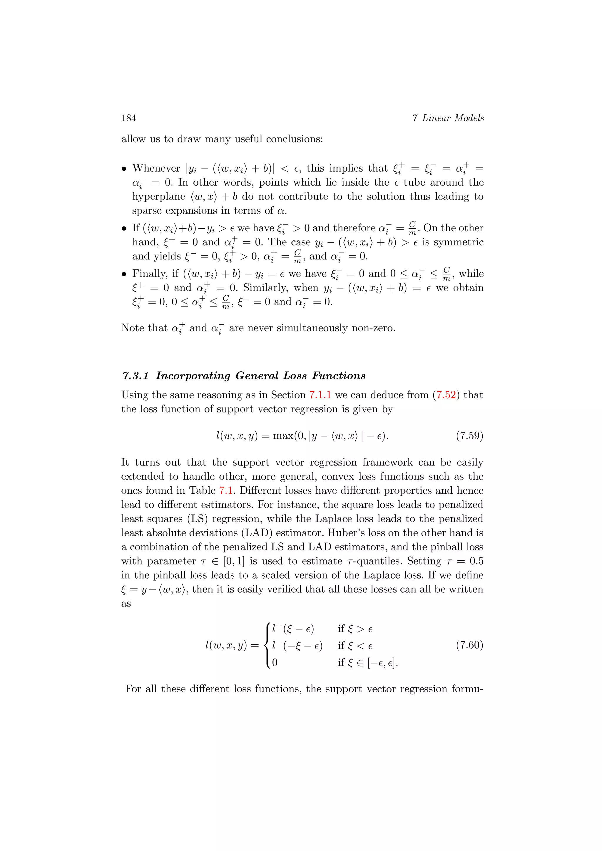 184 7 Linear Models
allow us to draw many useful conclusions:
• Whenever |yi − ( w, xi + b)| < , this implies that ξ+
i = ξ−
i = α+
i =
α−
i = 0. In other words, points which lie inside the tube around the
hyperplane w, x + b do not contribute to the solution thus leading to
sparse expansions in terms of α.
• If ( w, xi +b)−yi > we have ξ−
i > 0 and therefore α−
i = C
m . On the other
hand, ξ+ = 0 and α+
i = 0. The case yi − ( w, xi + b) > is symmetric
and yields ξ− = 0, ξ+
i > 0, α+
i = C
m , and α−
i = 0.
• Finally, if ( w, xi + b) − yi = we have ξ−
i = 0 and 0 ≤ α−
i ≤ C
m , while
ξ+ = 0 and α+
i = 0. Similarly, when yi − ( w, xi + b) = we obtain
ξ+
i = 0, 0 ≤ α+
i ≤ C
m , ξ− = 0 and α−
i = 0.
Note that α+
i and α−
i are never simultaneously non-zero.
7.3.1 Incorporating General Loss Functions
Using the same reasoning as in Section 7.1.1 we can deduce from (7.52) that
the loss function of support vector regression is given by
l(w, x, y) = max(0, |y − w, x | − ). (7.59)
It turns out that the support vector regression framework can be easily
extended to handle other, more general, convex loss functions such as the
ones found in Table 7.1. Diﬀerent losses have diﬀerent properties and hence
lead to diﬀerent estimators. For instance, the square loss leads to penalized
least squares (LS) regression, while the Laplace loss leads to the penalized
least absolute deviations (LAD) estimator. Huber’s loss on the other hand is
a combination of the penalized LS and LAD estimators, and the pinball loss
with parameter τ ∈ [0, 1] is used to estimate τ-quantiles. Setting τ = 0.5
in the pinball loss leads to a scaled version of the Laplace loss. If we deﬁne
ξ = y− w, x , then it is easily veriﬁed that all these losses can all be written
as
l(w, x, y) =



l+(ξ − ) if ξ >
l−(−ξ − ) if ξ <
0 if ξ ∈ [− , ].
(7.60)
For all these diﬀerent loss functions, the support vector regression formu-
 