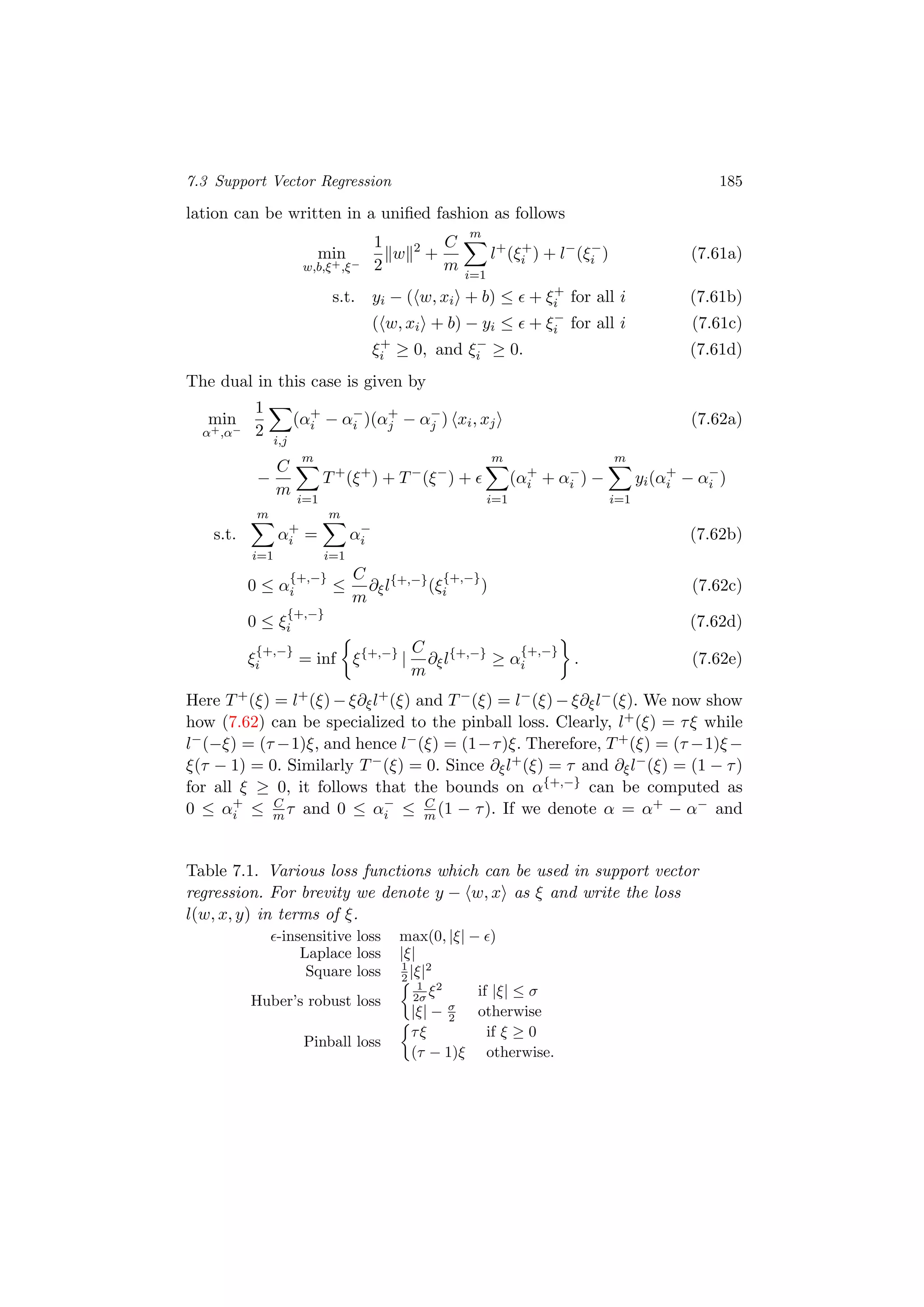 7.3 Support Vector Regression 185
lation can be written in a uniﬁed fashion as follows
min
w,b,ξ+,ξ−
1
2
w 2
+
C
m
m
i=1
l+
(ξ+
i ) + l−
(ξ−
i ) (7.61a)
s.t. yi − ( w, xi + b) ≤ + ξ+
i for all i (7.61b)
( w, xi + b) − yi ≤ + ξ−
i for all i (7.61c)
ξ+
i ≥ 0, and ξ−
i ≥ 0. (7.61d)
The dual in this case is given by
min
α+,α−
1
2
i,j
(α+
i − α−
i )(α+
j − α−
j ) xi, xj (7.62a)
−
C
m
m
i=1
T+
(ξ+
) + T−
(ξ−
) +
m
i=1
(α+
i + α−
i ) −
m
i=1
yi(α+
i − α−
i )
s.t.
m
i=1
α+
i =
m
i=1
α−
i (7.62b)
0 ≤ α
{+,−}
i ≤
C
m
∂ξl{+,−}
(ξ
{+,−}
i ) (7.62c)
0 ≤ ξ
{+,−}
i (7.62d)
ξ
{+,−}
i = inf ξ{+,−}
|
C
m
∂ξl{+,−}
≥ α
{+,−}
i . (7.62e)
Here T+(ξ) = l+(ξ) − ξ∂ξl+(ξ) and T−(ξ) = l−(ξ) − ξ∂ξl−(ξ). We now show
how (7.62) can be specialized to the pinball loss. Clearly, l+(ξ) = τξ while
l−(−ξ) = (τ −1)ξ, and hence l−(ξ) = (1−τ)ξ. Therefore, T+(ξ) = (τ −1)ξ−
ξ(τ − 1) = 0. Similarly T−(ξ) = 0. Since ∂ξl+(ξ) = τ and ∂ξl−(ξ) = (1 − τ)
for all ξ ≥ 0, it follows that the bounds on α{+,−} can be computed as
0 ≤ α+
i ≤ C
m τ and 0 ≤ α−
i ≤ C
m (1 − τ). If we denote α = α+ − α− and
Table 7.1. Various loss functions which can be used in support vector
regression. For brevity we denote y − w, x as ξ and write the loss
l(w, x, y) in terms of ξ.
-insensitive loss max(0, |ξ| − )
Laplace loss |ξ|
Square loss 1
2 |ξ|2
Huber’s robust loss
1
2σ ξ2
if |ξ| ≤ σ
|ξ| − σ
2 otherwise
Pinball loss
τξ if ξ ≥ 0
(τ − 1)ξ otherwise.
 