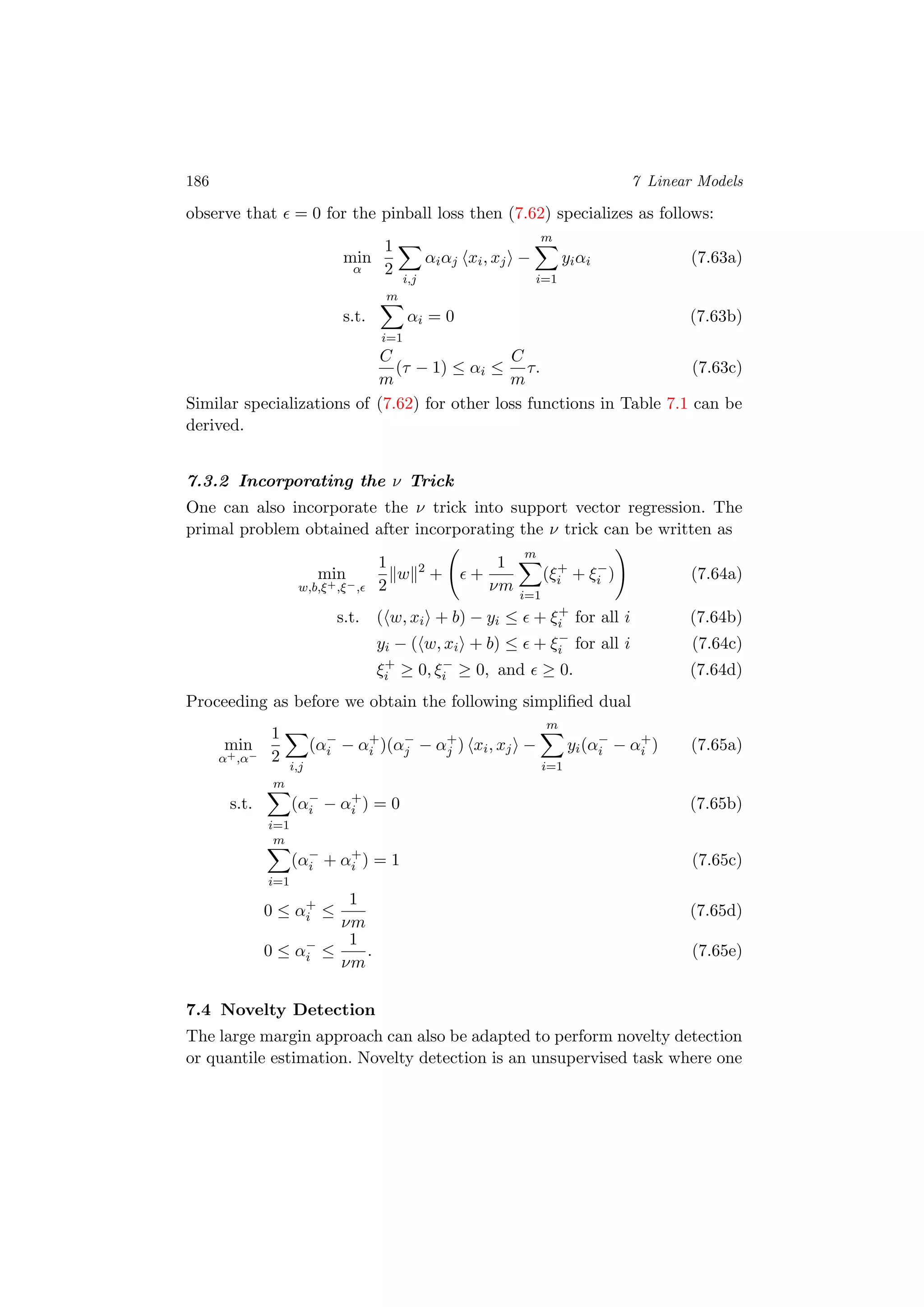 186 7 Linear Models
observe that = 0 for the pinball loss then (7.62) specializes as follows:
min
α
1
2
i,j
αiαj xi, xj −
m
i=1
yiαi (7.63a)
s.t.
m
i=1
αi = 0 (7.63b)
C
m
(τ − 1) ≤ αi ≤
C
m
τ. (7.63c)
Similar specializations of (7.62) for other loss functions in Table 7.1 can be
derived.
7.3.2 Incorporating the ν Trick
One can also incorporate the ν trick into support vector regression. The
primal problem obtained after incorporating the ν trick can be written as
min
w,b,ξ+,ξ−,
1
2
w 2
+ +
1
νm
m
i=1
(ξ+
i + ξ−
i ) (7.64a)
s.t. ( w, xi + b) − yi ≤ + ξ+
i for all i (7.64b)
yi − ( w, xi + b) ≤ + ξ−
i for all i (7.64c)
ξ+
i ≥ 0, ξ−
i ≥ 0, and ≥ 0. (7.64d)
Proceeding as before we obtain the following simpliﬁed dual
min
α+,α−
1
2
i,j
(α−
i − α+
i )(α−
j − α+
j ) xi, xj −
m
i=1
yi(α−
i − α+
i ) (7.65a)
s.t.
m
i=1
(α−
i − α+
i ) = 0 (7.65b)
m
i=1
(α−
i + α+
i ) = 1 (7.65c)
0 ≤ α+
i ≤
1
νm
(7.65d)
0 ≤ α−
i ≤
1
νm
. (7.65e)
7.4 Novelty Detection
The large margin approach can also be adapted to perform novelty detection
or quantile estimation. Novelty detection is an unsupervised task where one
 